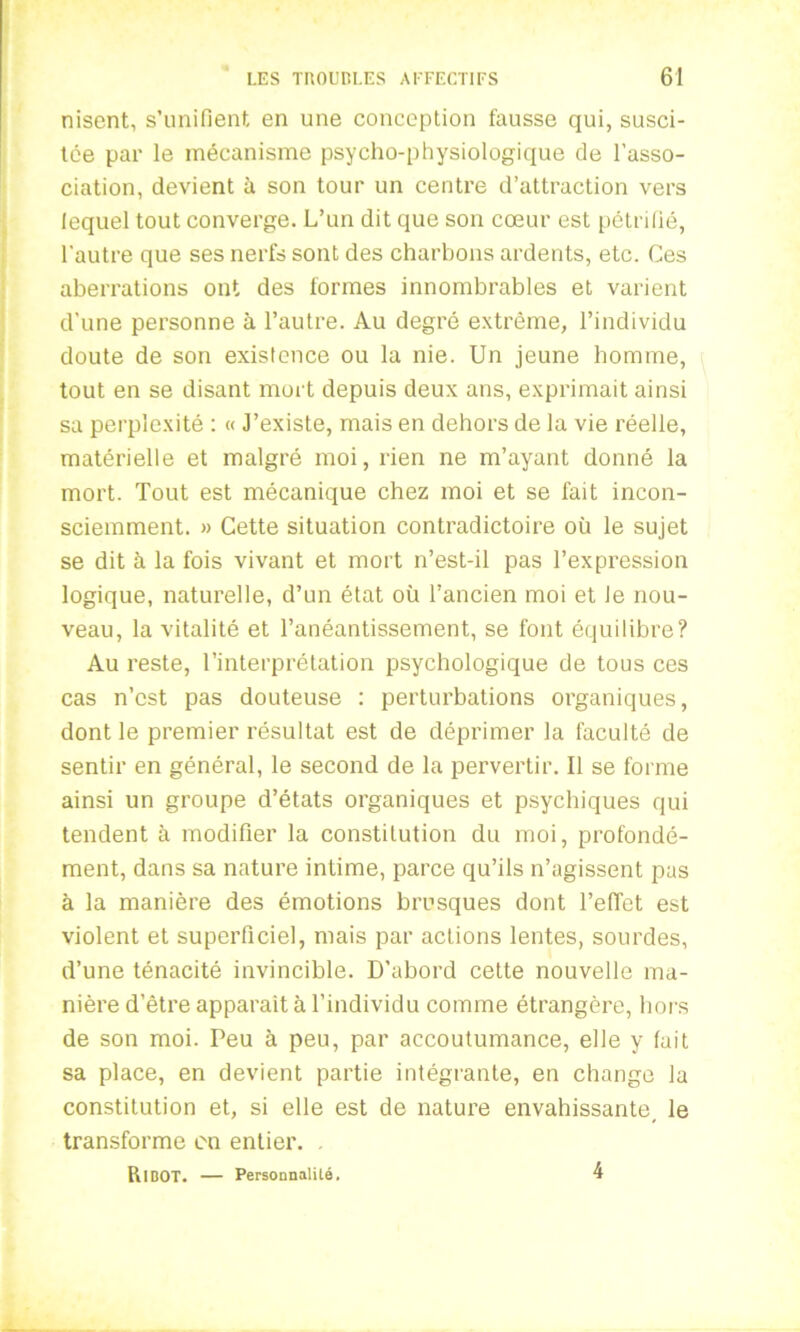 nisent, s’unifient en une conception fausse qui, susci- tée par le mécanisme psycho-physiologique de l’asso- ciation, devient à son tour un centre d’attraction vers lequel tout converge. L’un dit que son cœur est pétrifié, l'autre que ses nerfs sont des charbons ardents, etc. Ces aberrations ont des formes innombrables et varient d’une personne à l’autre. Au degré extrême, l’individu doute de son existence ou la nie. Un jeune homme, tout en se disant mort depuis deux ans, exprimait ainsi sa perplexité : « J’existe, mais en dehors de la vie réelle, matérielle et malgré moi, rien ne m’ayant donné la mort. Tout est mécanique chez moi et se fait incon- sciemment. » Cette situation contradictoire oü le sujet se dit à la fois vivant et mort n’est-il pas l’expression logique, naturelle, d’un état où l’ancien moi et Je nou- veau, la vitalité et l’anéantissement, se font équilibre? Au reste, l’interprétation psychologique de tous ces cas n’est pas douteuse : perturbations organiques, dont le premier résultat est de déprimer la faculté de sentir en général, le second de la pervertir. Il se forme ainsi un groupe d’états organiques et psychiques qui tendent à modifier la constitution du moi, profondé- ment, dans sa nature intime, parce qu’ils n’agissent pas à la manière des émotions brusques dont reflet est violent et superficiel, mais par actions lentes, sourdes, d’une ténacité invincible. D'abord cette nouvelle ma- nière d’être apparaît à l’individu comme étrangère, hors de son moi. Peu à peu, par accoutumance, elle y fait sa place, en devient partie intégrante, en change la constitution et, si elle est de nature envahissante, le transforme en entier. . Ri BOT. — Personnalité. 4