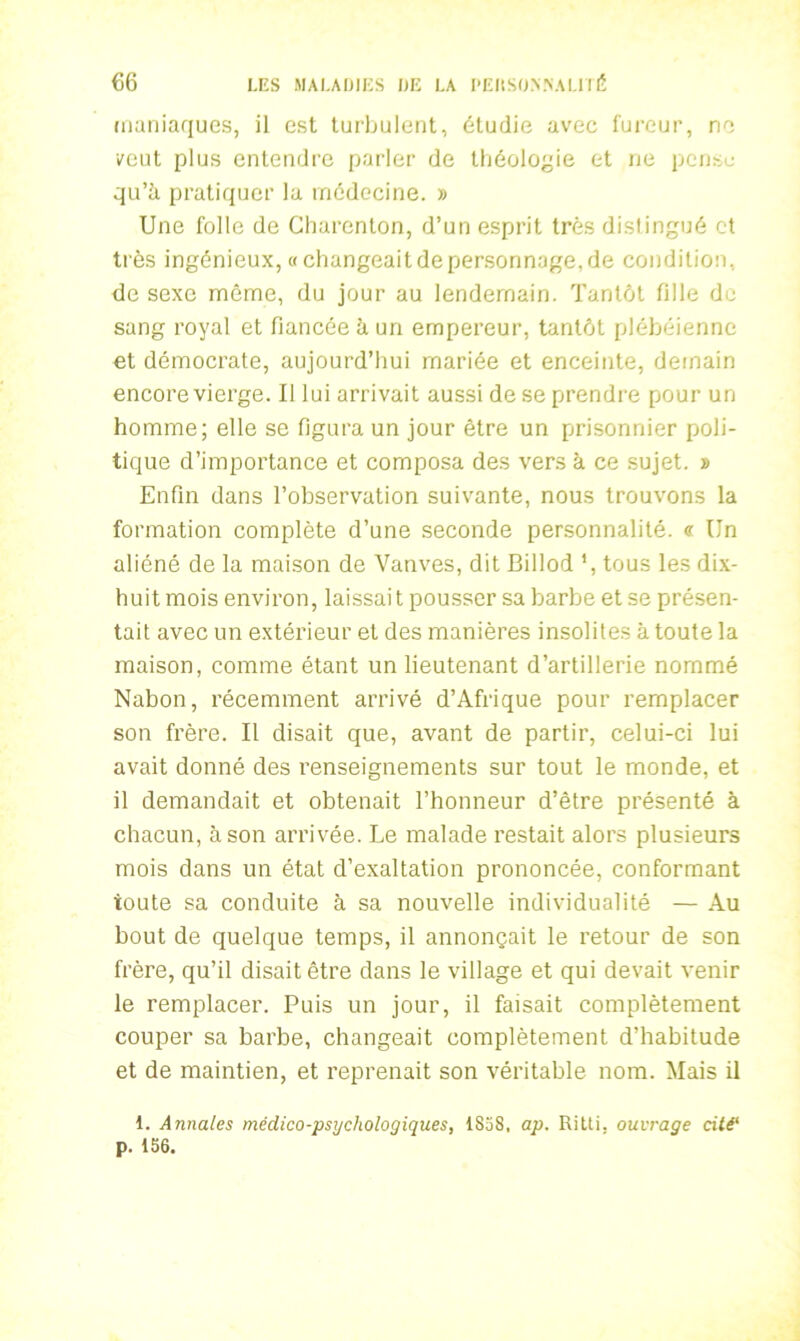 maniaques, il est turbulent, étudie avec fureur, ne veut plus entendre parler de théologie et ne pense qu’à pratiquer la médecine. » Une folle de Charenton, d’un esprit très distingué et très ingénieux, «changeait de personnage, de condition, de sexe même, du jour au lendemain. Tantôt fille de sang royal et fiancée à un empereur, tantôt plébéienne et démocrate, aujourd’hui mariée et enceinte, demain encore vierge. Il lui arrivait aussi de se prendre pour un homme; elle se figura un jour être un prisonnier poli- tique d’importance et composa des vers à ce sujet. » Enfin dans l’observation suivante, nous trouvons la formation complète d’une seconde personnalité. «■ Un aliéné de la maison de Vanves, dit Billod ', tous les dix- huit mois environ, laissait pousser sa barbe et se présen- tait avec un extérieur et des manières insolites à toute la maison, comme étant un lieutenant d’artillerie nommé Nabon, récemment arrivé d’Afrique pour remplacer son frère. Il disait que, avant de partir, celui-ci lui avait donné des renseignements sur tout le monde, et il demandait et obtenait l’honneur d’être présenté à chacun, à son arrivée. Le malade restait alors plusieurs mois dans un état d’exaltation prononcée, conformant toute sa conduite à sa nouvelle individualité — Au bout de quelque temps, il annonçait le retour de son frère, qu’il disait être dans le village et qui devait venir le remplacer. Puis un jour, il faisait complètement couper sa barbe, changeait complètement d’habitude et de maintien, et reprenait son véritable nom. Mais il 1. Annales médico-psychologiques, 1858, ap. Ritti. ouvrage cité‘ p. 156.