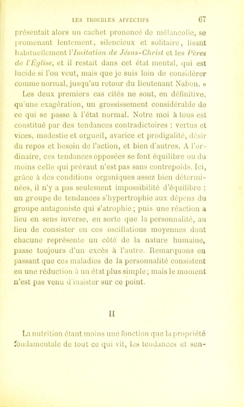 présentait alors un cachet prononcé de mélancolie, se promenant lentement, silencieux et solitaire, lisant habituellement l'Imitation de Jésus-Christ et les Pères de l'Église, et il restait dans cet état mental, qui est lucide si l’on veut, mais que je suis loin de considérer comme normal, jusqu’au retour du lieutenant Nabon. » Les deux premiers cas cités ne sont, en définitive, qu'une exagération, un grossissement considérable de ce qui se passe à l’état normal. Notre moi à tous est constitué par des tendances contradictoires : vertus et vices, modestie et orgueil, avarice et prodigalité, désir du repos et besoin de l’action, et bien d’autres. A l’or- dinaire, ces tendances opposées se font équilibre ou du moins celle qui prévaut n’est pas sans contrepoids. Ici, grâce à des conditions organiques assez bien détermi- nées, il n’y a pas seulement impossibilité d’équilibre : un groupe de tendances s’hypertrophie aux dépens du groupe antagoniste qui s’atrophie; puis une réaction a lieu en sens inverse, en sorte que la personnalité, au lieu de consister en ces oscillations moyennes dont chacune représente un côté de la nature humaine, passe toujours d’un excès à l’autre. Remarquons en passant que ces maladies de la personnalité consistent en une réduction à un état plus simple; mais le moment n’est pas venu d'insister sur ce point. II La nutrition étant moins une fonction que la propriété fondamentale de tout ce qui vit, les tendances et sen-