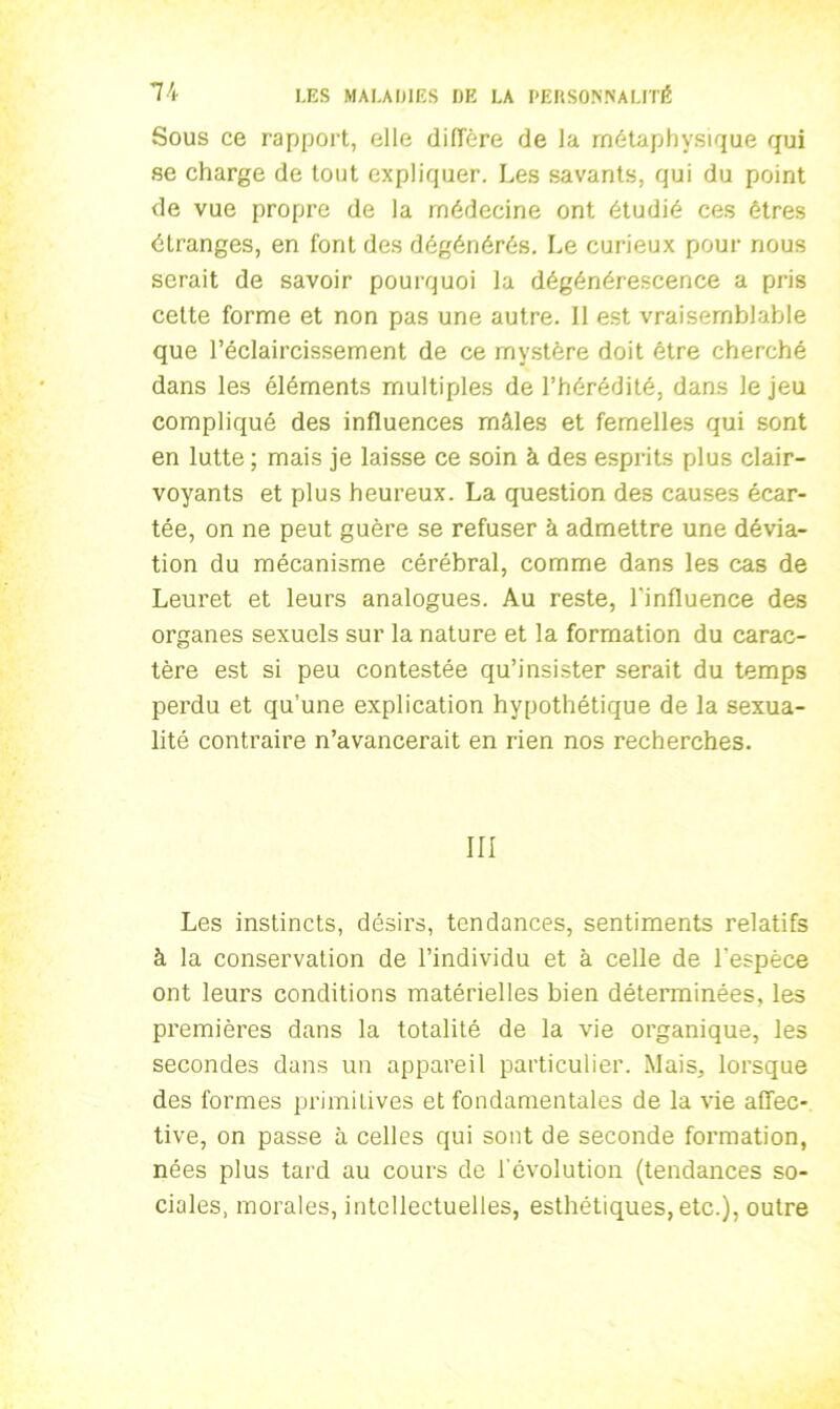 Sous ce rapport, elle diffère de la métaphysique qui se charge de tout expliquer. Les savants, qui du point de vue propre de la médecine ont étudié ces êtres étranges, en font des dégénérés. Le curieux pour nous serait de savoir pourquoi la dégénérescence a pris cette forme et non pas une autre. Il est vraisemblable que l’éclaircissement de ce mystère doit être cherché dans les éléments multiples de l’hérédité, dans le jeu compliqué des influences mâles et femelles qui sont en lutte ; mais je laisse ce soin à des esprits plus clair- voyants et plus heureux. La question des causes écar- tée, on ne peut guère se refuser à admettre une dévia- tion du mécanisme cérébral, comme dans les cas de Leuret et leurs analogues. Au reste, l'influence des organes sexuels sur la nature et la formation du carac- tère est si peu contestée qu’insister serait du temps perdu et qu’une explication hypothétique de la sexua- lité contraire n’avancerait en rien nos recherches. III Les instincts, désirs, tendances, sentiments relatifs à la conservation de l’individu et à celle de l’espèce ont leurs conditions matérielles bien déterminées, les premières dans la totalité de la vie organique, les secondes dans un appareil particulier. Mais, lorsque des formes primitives et fondamentales de la vie affec- tive, on passe à celles qui sont de seconde formation, nées plus tard au cours de l'évolution (tendances so- ciales, morales, intellectuelles, esthétiques, etc.), outre