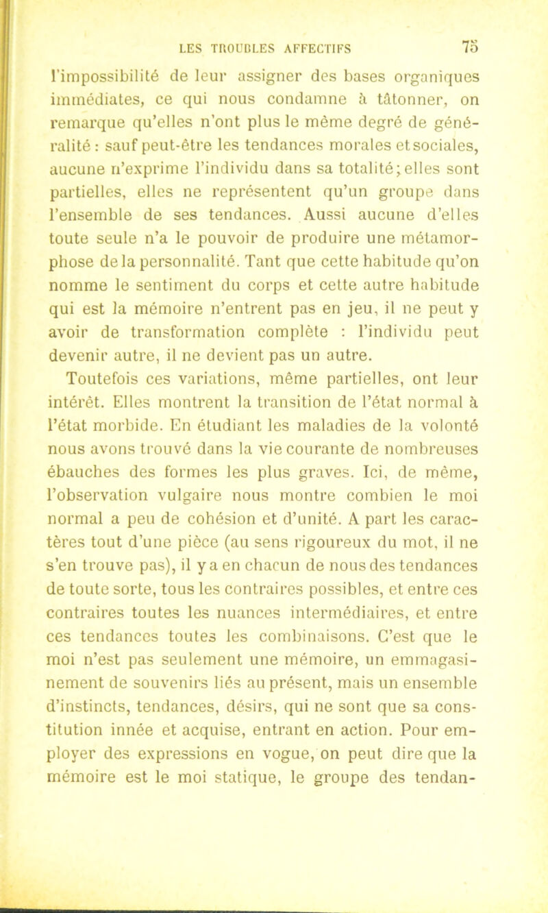 l’impossibilité de leur assigner des bases organiques immédiates, ce qui nous condamne à tâtonner, on remarque qu’elles n’ont plus le même degré de géné- ralité : sauf peut-être les tendances morales et sociales, aucune n’exprime l’individu dans sa totalité;elles sont partielles, elles ne représentent qu’un groupe dans l’ensemble de ses tendances. Aussi aucune d’elles toute seule n’a le pouvoir de produire une métamor- phose delà personnalité. Tant que cette habitude qu’on nomme le sentiment du corps et cette autre habitude qui est la mémoire n’entrent pas en jeu, il ne peut y avoir de transformation complète : l’individu peut devenir autre, il ne devient pas un autre. Toutefois ces variations, même partielles, ont leur intérêt. Elles montrent la transition de l’état normal à l’état morbide. En étudiant les maladies de la volonté nous avons trouvé dans la vie courante de nombreuses ébauches des formes les plus graves. Ici, de même, l’observation vulgaire nous montre combien le moi normal a peu de cohésion et d’unité. A part les carac- tères tout d’une pièce (au sens rigoureux du mot, il ne s’en trouve pas), il y a en chacun de nous des tendances de toute sorte, tous les contraires possibles, et entre ces contraires toutes les nuances intermédiaires, et entre ces tendances toutes les combinaisons. C’est que le moi n’est pas seulement une mémoire, un emmagasi- nement de souvenirs liés au présent, mais un ensemble d’instincts, tendances, désirs, qui ne sont que sa cons- titution innée et acquise, entrant en action. Pour em- ployer des expressions en vogue, on peut dire que la mémoire est le moi statique, le groupe des tendan-