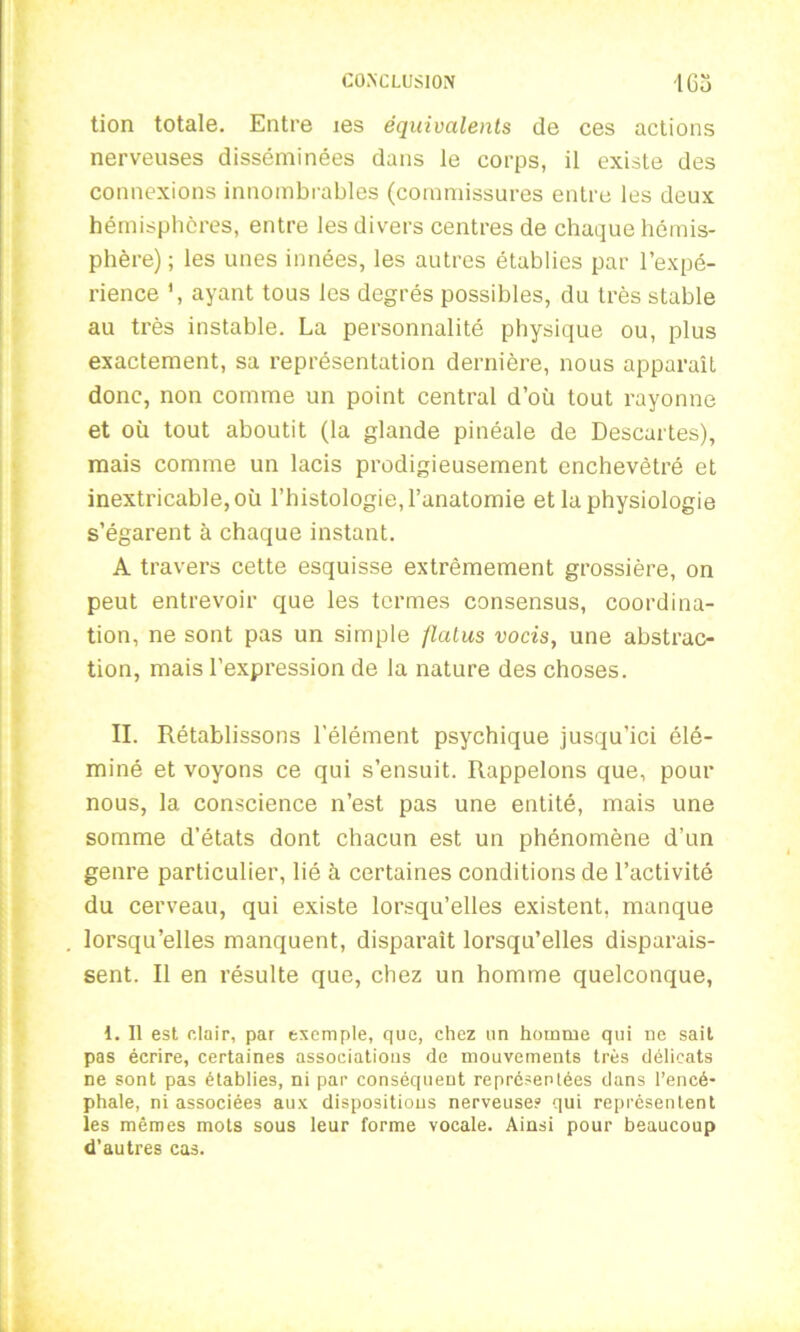 tion totale. Entre les équivalents de ces actions nerveuses disséminées dans le corps, il existe des connexions innombrables (commissures entre les deux hémisphères, entre les divers centres de chaque hémis- phère) ; les unes innées, les autres établies par l’expé- rience ’, ayant tous les degrés possibles, du très stable au très instable. La personnalité physique ou, plus exactement, sa représentation dernière, nous apparaît donc, non comme un point central d’où tout rayonne et où tout aboutit (la glande pinéale de Descartes), mais comme un lacis prodigieusement enchevêtré et inextricable, où l’histologie, l’anatomie et la physiologie s’égarent à chaque instant. A travers cette esquisse extrêmement grossière, on peut entrevoir que les termes consensus, coordina- tion, ne sont pas un simple flatus vocis, une abstrac- tion, mais l’expression de la nature des choses. II. Rétablissons l'élément psychique jusqu’ici élé- miné et voyons ce qui s’ensuit. Rappelons que, pour nous, la conscience n’est pas une entité, mais une somme d’états dont chacun est un phénomène d’un genre particulier, lié à certaines conditions de l’activité du cerveau, qui existe lorsqu’elles existent, manque lorsqu’elles manquent, disparaît lorsqu’elles disparais- sent. Il en résulte que, chez un homme quelconque, 1. Il est clair, par exemple, que, chez un homme qui ne sait pas écrire, certaines associations de mouvements très délicats ne sont pas établies, ni par conséquent représentées dans l’encé- phale, ni associées aux dispositions nerveuse? qui représentent les mêmes mots sous leur forme vocale. Ainsi pour beaucoup d’autres cas.