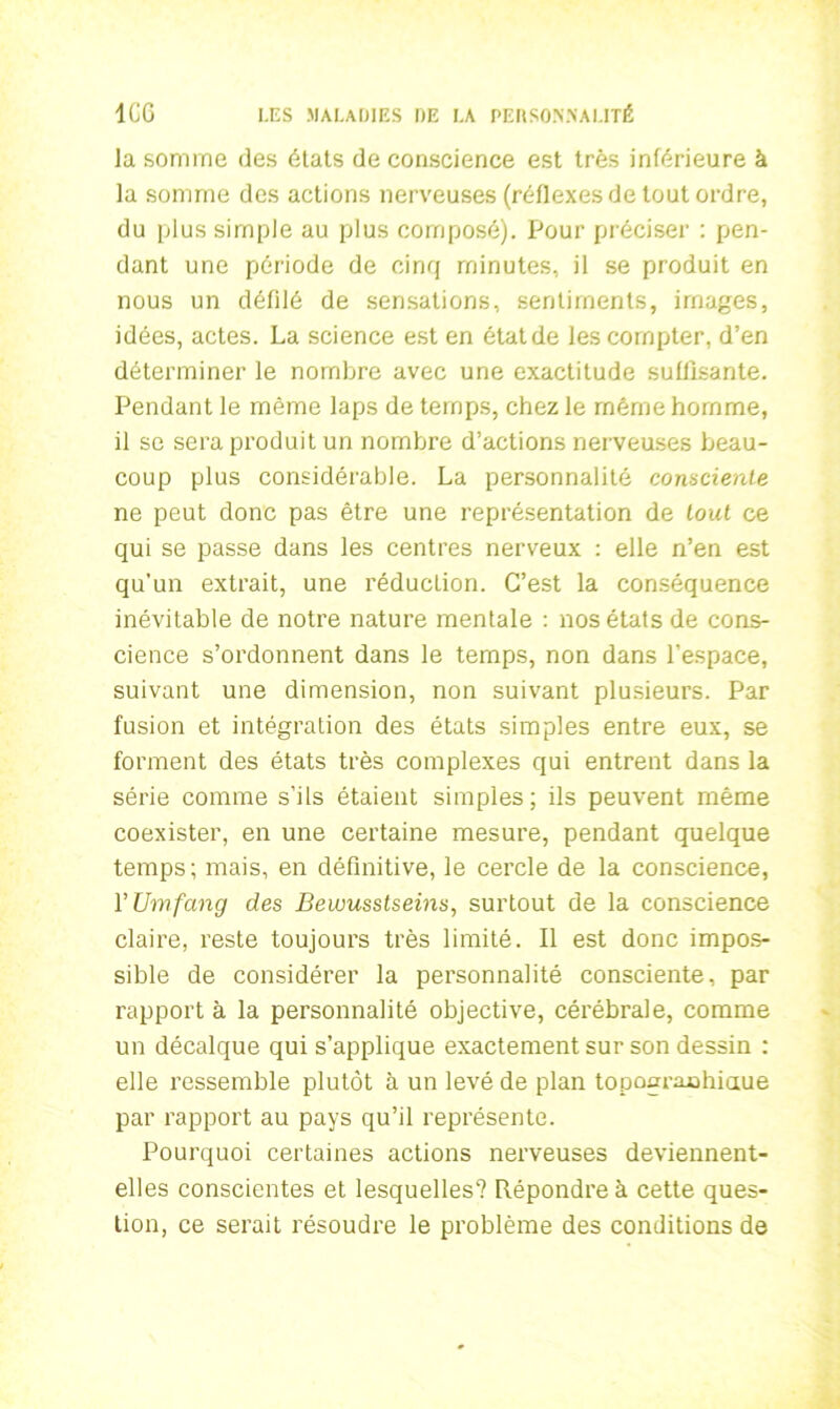 la somme des états de conscience est très inférieure à la somme des actions nerveuses (réflexes de tout ordre, du plus simple au plus composé). Pour préciser : pen- dant une période de cinq minutes, il se produit en nous un défilé de sensations, sentiments, images, idées, actes. La science est en état de les compter, d’en déterminer le nombre avec une exactitude suffisante. Pendant le même laps de temps, chez le même homme, il se sera produit un nombre d’actions nerveuses beau- coup plus considérable. La personnalité consciente ne peut donc pas être une représentation de tout ce qui se passe dans les centres nerveux : elle n’en est qu’un extrait, une réduction. C’est la conséquence inévitable de notre nature mentale : nos états de cons- cience s’ordonnent dans le temps, non dans l’espace, suivant une dimension, non suivant plusieurs. Par fusion et intégration des états simples entre eux, se forment des états très complexes qui entrent dans la série comme s’ils étaient simples; ils peuvent même coexister, en une certaine mesure, pendant quelque temps; mais, en définitive, le cercle de la conscience, VUmfang des Bewusstsems, surtout de la conscience claire, reste toujours très limité. Il est donc impos- sible de considérer la personnalité consciente, par rapport à la personnalité objective, cérébrale, comme un décalque qui s’applique exactement sur son dessin : elle ressemble plutôt à un levé de plan topoaraahiaue par rapport au pays qu’il représente. Pourquoi certaines actions nerveuses deviennent- elles conscientes et lesquelles? Répondre à cette ques- tion, ce serait résoudre le problème des conditions de