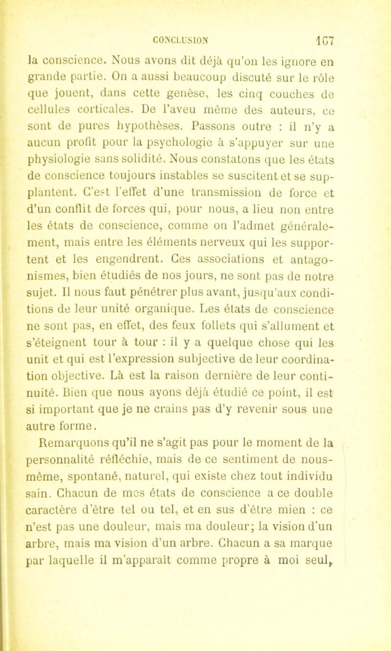 la conscience. Nous avons dit déjà qu’on les ignore en grande partie. On a aussi beaucoup discuté sur le rôle que jouent, dans cette genèse, les cinq couches de cellules corticales. De l’aveu même des auteurs, ce sont de pures hypothèses. Passons outre : il n’y a aucun profit pour la psychologie à s’appuyer sur une physiologie sans solidité. Nous constatons que les états de conscience toujours instables se suscitent et se sup- plantent. C’est l’effet d’une transmission de force et d’un conflit de forces qui, pour nous, a lieu non entre les états de conscience, comme on l’admet générale- ment, mais entre les éléments nerveux qui les suppor- tent et les engendrent. Ces associations et antago- nismes, bien étudiés de nos jours, ne sont pas de notre sujet. Il nous faut pénétrer plus avant, jusqu’aux condi- tions de leur unité organique. Les états de conscience ne sont pas, en effet, des feux follets qui s’allument et s’éteignent tour à tour : il y a quelque chose qui les unit et qui est l’expression subjective de leur coordina- tion objective. Là est la raison dernière de leur conti- nuité. Bien que nous ayons déjà étudié ce point, il est si important que je ne crains pas d’y revenir sous une autre forme. Remarquons qu’il ne s’agit pas pour le moment de la personnalité réfléchie, mais de ce sentiment de nous- même, spontané, naturel, qui existe chez tout individu sain. Chacun de mes états de conscience a ce double caractère d'être tel ou tel, et en sus d’être mien : ce n’est pas une douleur, mais ma douleur; la vision d’un arbre, mais ma vision d’un arbre. Chacun a sa marque par laquelle il m’apparait comme propre à moi seul,