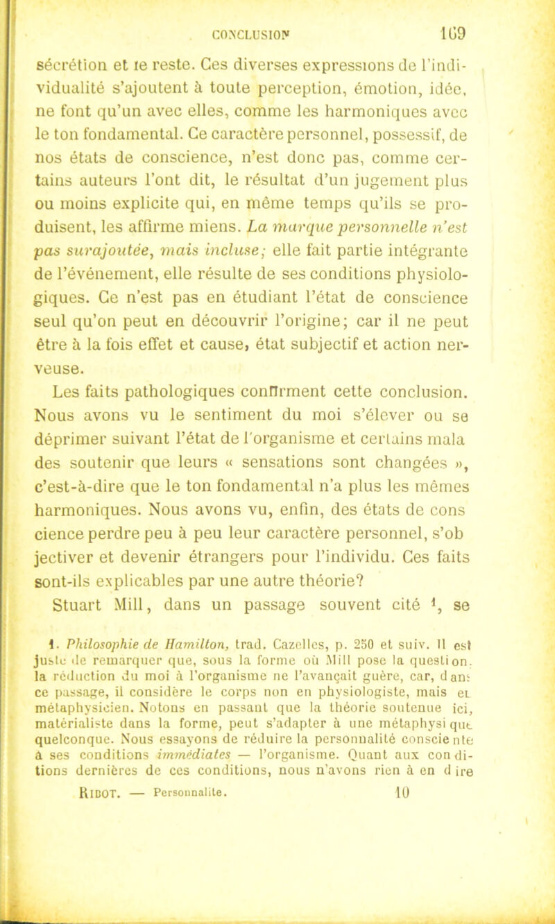 sécrétion et te reste. Ces diverses expressions de l’indi- vidualité s’ajoutent à toute perception, émotion, idée, ne font qu’un avec elles, comme les harmoniques avec le ton fondamental. Ce caractère personnel, possessif, de nos états de conscience, n’est donc pas, comme cer- tains auteurs l’ont dit, le résultat d’un jugement plus ou moins explicite qui, en même temps qu’ils se pro- duisent, les affirme miens. La marque personnelle n’est pas surajoutée, mais incluse; elle fait partie intégrante de l’événement, elle résulte de ses conditions physiolo- giques. Ce n’est pas en étudiant l’état de conscience seul qu’on peut en découvrir l’origine; car il ne peut être à la fois effet et cause, état subjectif et action ner- veuse. Les faits pathologiques confirment cette conclusion. Nous avons vu le sentiment du moi s’élever ou se déprimer suivant l’état de l'organisme et certains mala des soutenir que leurs « sensations sont changées », c’est-à-dire que le ton fondamental n’a plus les mêmes harmoniques. Nous avons vu, enfin, des états de cons cience perdre peu à peu leur caractère personnel, s’ob jectiver et devenir étrangers pour l’individu. Ces faits sont-ils explicables par une autre théorie? Stuart Mill, dans un passage souvent cité *, se !. Philosophie de Hamilton, trad. Gazelles, p. 250 et suiv. 11 est juste de remarquer que, sous la forme où Mill pose la question, la réduction du moi à l’organisme ne l’avançait guère, car, dan: ce passage, il considère le corps non en physiologiste, mais ei métaphysicien. Notons en passant que la théorie soutenue ici, matérialiste dans la forme, peut s’adapter à une métaphysi qut quelconque. Nous essayons de réduire la personnalité consciente a ses conditions immédiates — l’organisme. Quant aux con di- tions dernières de ces conditions, nous n’avons rien à en d ire RlBOT. — Personnalité. 10