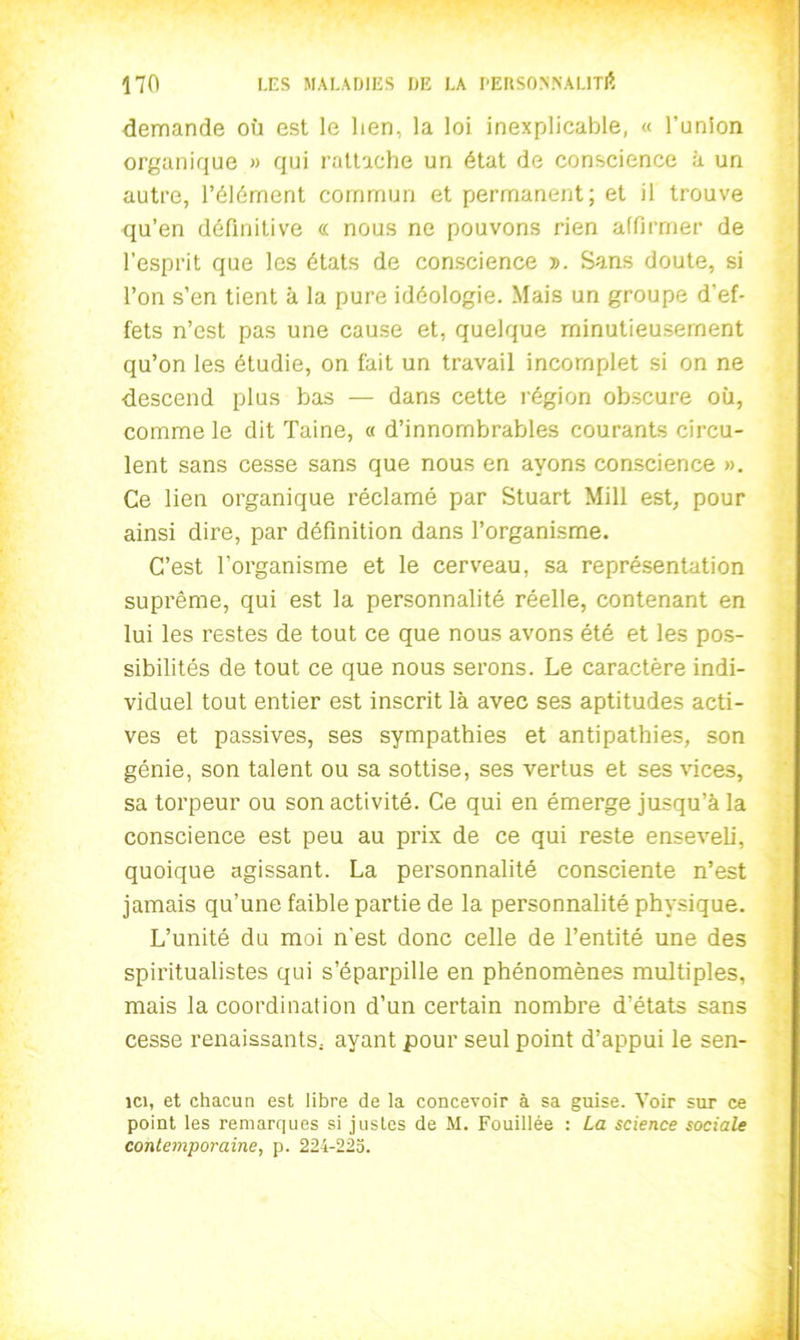 demande où est le lien, la loi inexplicable, « l’union organique » qui rattache un état de conscience à un autre, l’élément commun et permanent; et il trouve qu’en définitive « nous ne pouvons rien affirmer de l’esprit que les états de conscience d. Sans doute, si l’on s’en tient à la pure idéologie. Mais un groupe d’ef- fets n’est pas une cause et, quelque minutieusement qu’on les étudie, on fait un travail incomplet si on ne descend plus bas — dans cette région obscure où, comme le dit Taine, « d’innombrables courants circu- lent sans cesse sans que nous en ayons conscience ». Ce lien organique réclamé par Stuart Mill est, pour ainsi dire, par définition dans l’organisme. C’est l’organisme et le cerveau, sa représentation suprême, qui est la personnalité réelle, contenant en lui les restes de tout ce que nous avons été et les pos- sibilités de tout ce que nous serons. Le caractère indi- viduel tout entier est inscrit là avec ses aptitudes acti- ves et passives, ses sympathies et antipathies, son génie, son talent ou sa sottise, ses vertus et ses vices, sa torpeur ou son activité. Ce qui en émerge jusqu’à la conscience est peu au prix de ce qui reste enseveli, quoique agissant. La personnalité consciente n’est jamais qu’une faible partie de la personnalité physique. L’unité du moi n’est donc celle de l’entité une des spiritualistes qui s’éparpille en phénomènes multiples, mais la coordination d’un certain nombre d’états sans cesse renaissants, ayant pour seul point d’appui le sen- îci, et chacun est libre de la concevoir à sa guise. Voir sur ce point les remarques si justes de M. Fouillée : La science sociale contemporaine, p. 224-225.