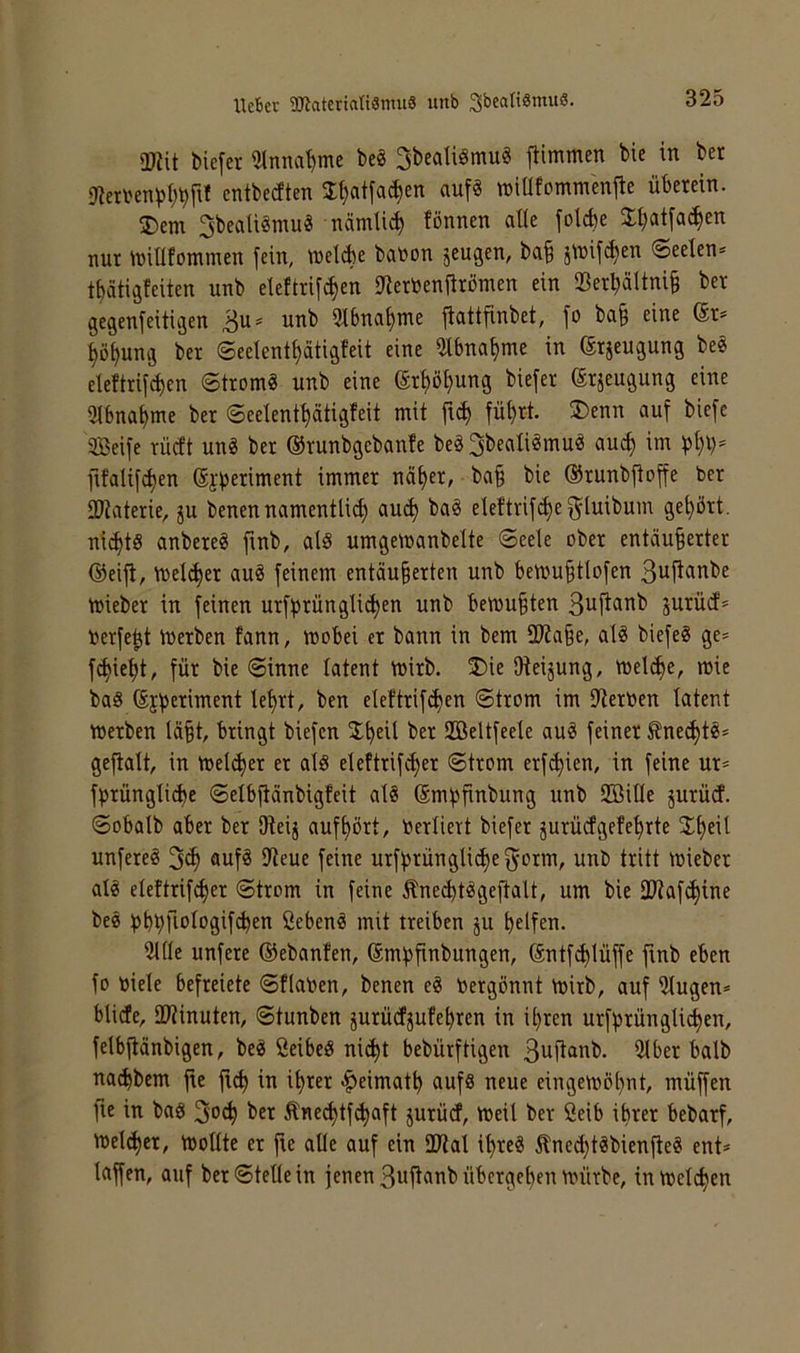 Heber 2JiateriaIi3mii8 rtnb iüiit biefer 3tnna^me beö ^bedigmu« trimmen bie in bet 9iert'eni3l;bfit entbedten I^atfa^en auf« tniüfommenfle überein. 2)em 3beaü«mu« nämli^ fönnen alle folcbe XI;atfa^en nur tüilltominen fein, tuelAe batton jeugen, bab j^nif^en (Seelen* t^atigfeiten unb etettrif^en iJierbenfiröinen ein $erbältni§ ber gegenfeitigen 3u* unb 2I6na|me fiattfinbet, fo ba§ eine (Sr* ^ö^ung ber Seelent^ätigfeit eine 5tbna^me in erjeugung be« cleftrif^en Strom« unb eine (Srl)ö^ung biefer ©rseugung eine 3ibna^me ber Seelent^ätigfeit mit fü^rt. 3)enn auf biefc Seife rücft un« ber ®runbgebanfe be«3beali«mu« auc^ im f)t;i)* fifalifdjen (Sj|)eriment immer nä^er, ba§ bie (SJrunbfioffe ber ÜJiaterie, ju benennamentlid) au^ ba« eleftrifc^ef^luibum gehört. nid)t« anbere« ftnb, al« umgemanbelte Seele ober entäu§erter (55eifl, melier au« feinem entäu§erten unb bemu^tlofen ßuftanbe mieber in feinen urffjrünglic^en unb bemühten ßuftanb jurüd* berfe^t ioerben fann, mobei er bann in bem 30?a§e, al« biefe« ge* fc^iel)t, für bie Sinne latent mirb. ®ie Dieijung, mel^e, mie ba« Sjjjeriment le^rt, ben elcftrif^en Strom im lliertoen latent merben labt, bringt biefen ^t)^il ber Seltfeele au« feiner ^ne^t«* geftalt, in meli^er er al« eleftrife^er Strom erf(^ien, in feine ur* ft)rüngli(^e Selbflänbigfcit al« (Smfjfinbung unb Sille jurüd. Sobalb aber ber Dieij aufl)ört, berliert biefer jurüdgefe^rte 2:f)fil unfere« auf« IReue feine urfl^rüngli^ef^orm, unb tritt mieber al« eleftrifd)er Strom in feine Äne^t«geftalt, um bie Sliafc^ine be« fjbbfiblagif^en ßeben« mit treiben ju b^ifen. 5llle unfere (Sebanfen, (Smf)finbungen, Sntfi^lüffe finb eben fo toiele befreiete Sflatoen, benen e« nergönnt mirb, auf 5lugen* blide, äliinuten, Stunben jurüefjufebren in il)ren urf^rünglidben, felbjlänbigen, be« öeibe« nic^t bebürftigen 3uftanb. 3lber halb naebbem fie ficb in il)rer <^eimatb auf« neue eingemb[)nt, müffen fie in ba« ber Äned)tf^aft jurücf, meil ber 2eib ihrer bebarf, n>el(ber, mollte er fie alle auf ein 2lial ihre« Äned)t«bienfle« ent* laffen, auf ber Stelle in jenen 3uftanb übergeben mürbe, intoelcben