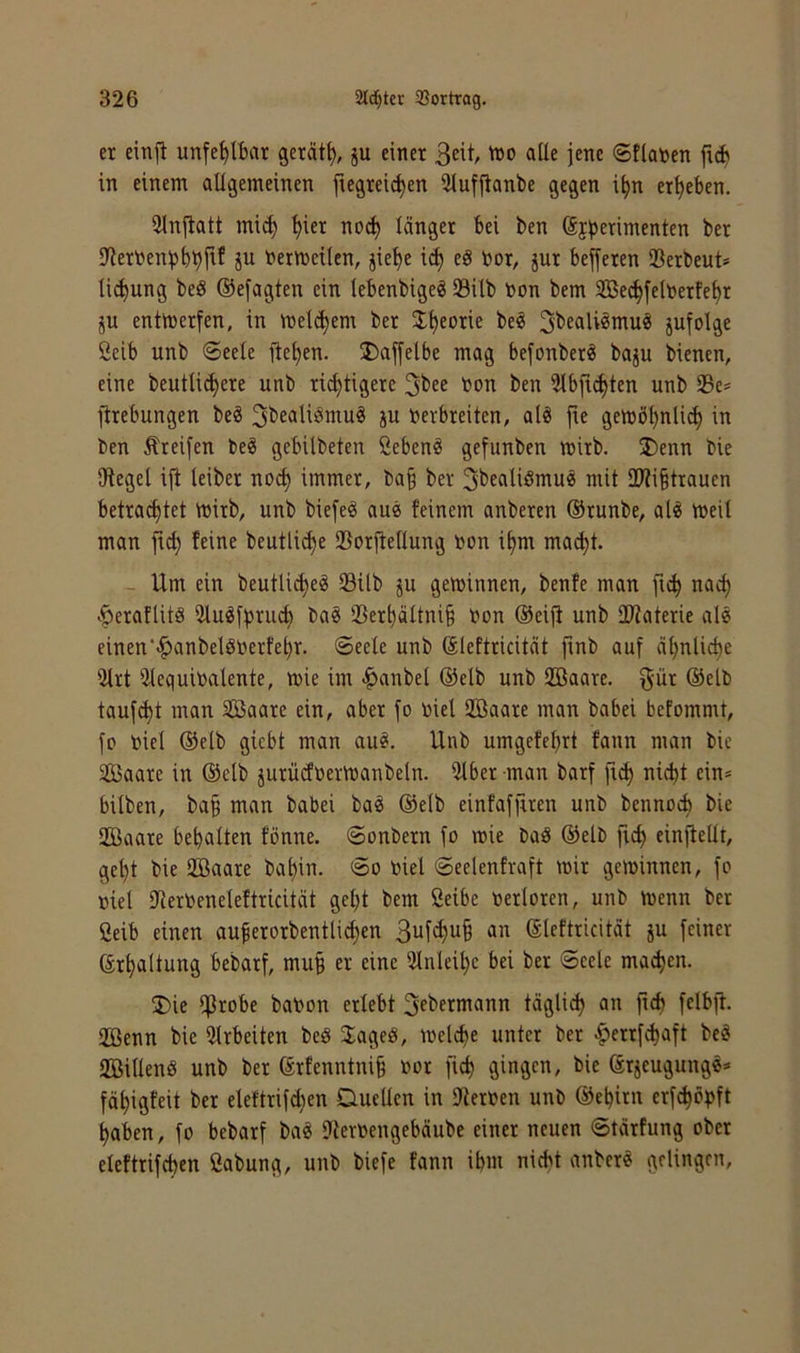 er einji unfehlbar gerät^, ju einer 3eit 'iJO aüe jene ©tlanen fi(i in einem allgemeinen fiegreic^en iHuffianbe gegen i^n ergeben. Sinjiatt mi^ ^ier no^ länger bei ben Sfb^rimenten ber iyierben^jbtjfif ju bermeilcn, jie^e id^ eö bor, jur bejferen Verbeut* lii^ung beS ©efagten ein lebenbigeg 23ilb bon bem SBec^felberfe^r ju enttt)erfen, in inelc^em ber J^eorie beö jufolge ßeib unb «Seele fielen. Daffelbe mag befonber^ baju bienen, eine beutli(^ere unb richtigere 3^’«^ bon ben 3tbfi^ten unb 23e= ftrebungen be^ ^bealiömu^ ju berbreiten, al« fie getböhnli^ in ben Greifen be^ gebilbeten ßeben^ gefunben mirb. J)enn bie iHegel ijt leiber noch immer, ba§ ber ^bealiömu^ mit 2)ti§trauen betrachtet mirb, unb biefeö au« feinem anberen ®runbe, aU bjeil man jtch feine beutliche ©orlteilung bon ihm macht. - Um ein beutli^eg 23ilb ju gewinnen, benfe man fich nach .ÖeraflitS 5tu^[t)ru^ ba^ 2Serhättni§ bon ®eijt unb ÜJtaterie ale einen'«^anbelöberfehr. Seete unb (äleftricität ftnb auf ähnliche iUrt iUequibalente, tbie im .i^anbel @elb unb Hßaare. f^ür ®elb taufet man Sßaare ein, aber fo biel 2ßaare man babei befommt, fo biel @elb giebt man au^, Unb umgefehrt fann man bic SBaare in @elb jurüdbermanbeln. iitber man barf fich nicht ein» hüben, ba§ man babei ba^ @e(b einfafjiren unb bennoch bie 2Baare behalten fönne. Sonbern fo mie baS ®elb fich einfteüt, geht bie 2Baare bahin. So biel Scelenfraft mir geminnen, fo biel Ifcerbeneteftricität geht bem Selbe berloren, unb menn ber Selb einen auferorbentlichen an Sleftricität ju feiner (Erhaltung bebarf, muh 3lnlcihe bei ber Seele machen. 5Die IfJrobe babon erlebt 3f^>erniann täglich an fich felbft. 2öenn bie wirbelten beö 3:ageö, melche unter ber .^errfdjaft beö aSillenö unb ber ßrfenntnih bor fich gingen, bie förjeugungg» fähigfeit ber eleftrifchen Duetten in Dierben unb ©ehirn erf^öpft haben, fo bebarf bag 9terbengebäube einer neuen Stärfung ober eleftrifchen Sabung, unb biefe fann ihm nicht anber« gelingen.