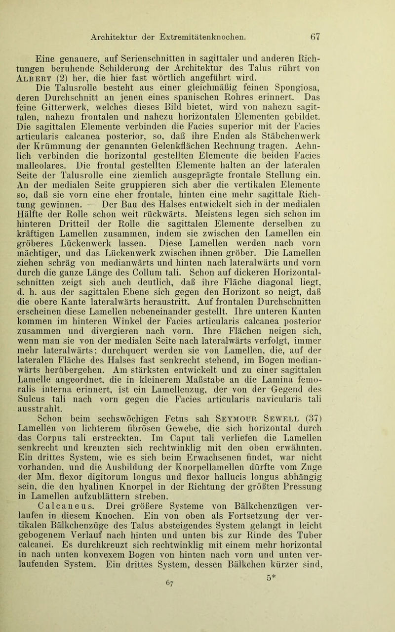 Eine genauere, auf Serienschnitten in sagittaler und anderen Rich- tungen beruhende Schilderung der Architektur des Talus rührt von Albert (2) her, die hier fast wörtlich angeführt wird. Die Talusrolle besteht aus einer gleichmäßig feinen Spongiosa, deren Durchschnitt an jenen eines spanischen Rohres erinnert. Das feine Gitterwerk, welches dieses Bild bietet, wird von nahezu sagit- talen, nahezu frontalen und nahezu horizontalen Elementen gebildet. Die sagittalen Elemente verbinden die Facies superior mit der Facies articularis calcanea posterior, so, daß ihre Enden als Stäbchenwerk der Krümmung der genannten Gelenkflächen Rechnung tragen. Aehn- licli verbinden die horizontal gestellten Elemente die beiden Facies malleolares. Die frontal gestellten Elemente halten an der lateralen Seite der Talusrolle eine ziemlich ausgeprägte frontale Stellung ein. An der medialen Seite gruppieren sich aber die vertikalen Elemente so, daß sie vorn eine eher frontale, hinten eine mehr sagittale Rich- tung gewinnen. — Der Bau des Halses entwickelt sich in der medialen Hälfte der Rolle schon weit rückwärts. Meistens legen sich schon im hinteren Dritteil der Rolle die sagittalen Elemente derselben zu kräftigen Lamellen zusammen, indem sie zwischen den Lamellen ein gröberes Lückenwerk lassen. Diese Lamellen werden nach vorn mächtiger, und das Lückenwerk zwischen ihnen gröber. Die Lamellen ziehen schräg von medianwärts und hinten nach lateralwärts und vorn durch die ganze Länge des Collum tali. Schon auf dickeren Horizontal- schnitten zeigt sich auch deutlich, daß ihre Fläche diagonal liegt, d. h. aus der sagittalen Ebene sich gegen den Horizont so neigt, daß die obere Kante lateralwärts heraustritt. Auf frontalen Durchschnitten erscheinen diese Lamellen nebeneinander gestellt. Ihre unteren Kanten kommen im hinteren Winkel der Facies articularis calcanea posterior zusammen und divergieren nach vorn. Ihre Flächen neigen sich, wenn man sie von der medialen Seite nach lateralwärts verfolgt, immer mehr lateralwärts: durchquert werden sie von Lamellen, die, auf der lateralen Fläche des Halses fast senkrecht stehend, im Bogen mediau- wärts herübergehen. Am stärksten entwickelt und zu einer sagittalen Lamelle angeordnet, die in kleinerem Maßstabe an die Lamina femo- ralis interna erinnert, ist ein Lamellenzug, der von der Gegend des Sulcus tali nach vorn gegen die Facies articularis navicularis tali ausstrahlt. Schon beim sechswöchigen Fetus sah Seymour Sewell (37) Lamellen von lichterem fibrösen Gewebe, die sich horizontal durch das Corpus tali erstreckten. Im Caput tali verliefen die Lamellen senkrecht und kreuzten sich rechtwinklig mit den oben erwähnten. Ein drittes System, wie es sich beim Erwachsenen findet, war nicht vorhanden, und die Ausbildung der Knorpellamellen dürfte vom Zuge der Mm. hexor digitorum longus und flexor hallucis longus abhängig sein, die den hyalinen Knorpel in der Richtung der größten Pressung in Lamellen aufzublättern streben. Calcaneus. Drei größere Systeme von Bälkclienzügen ver- laufen in diesem Knochen. Ein von oben als Fortsetzung der ver- tikalen Bälkchenzüge des Talus absteigendes System gelangt in leicht gebogenem Verlauf nach hinten und unten bis zur Rinde des Tuber calcanei. Es durchkreuzt sich rechtwinklig mit einem mehr horizontal in nach unten konvexem Bogen von hinten nach vorn und unten ver- laufenden System. Ein drittes System, dessen Bälkchen kürzer sind, 67 5*