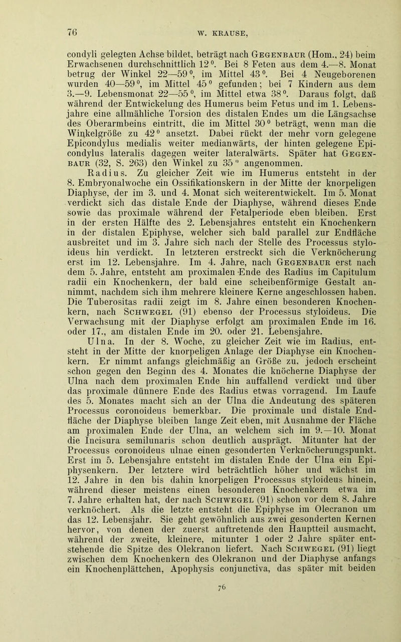 condyli gelegten Achse bildet, beträgt nach Gegenbaur (Hom., 24) beim Erwachsenen durchschnittlich 12°. Bei 8 Feten aus dem 4.—8. Monat betrug der Winkel 22—59°, im Mittel 43°. Bei 4 Neugeborenen wurden 40—59°, im Mittel 45° gefunden; bei 7 Kindern aus dem 3.—9. Lebensmonat 22—55°, im Mittel etwa 38°. Daraus folgt, daß während der Entwickelung des Humerus beim Fetus und im 1. Lebens- jahre eine allmähliche Torsion des distalen Endes um die Längsachse des Oberarmbeins eintritt, die im Mittel 30° beträgt, wenn man die Winjkelgröße zu 42° ansetzt. Dabei rückt der mehr vorn gelegene Epicondylus medialis weiter medianwärts, der hinten gelegene Epi- condylus lateralis dagegen weiter lateralwärts. Später hat Gegen- baur (32, S. 263) den Winkel zu 35 angenommen. Radius. Zu gleicher Zeit wie im Humerus entsteht in der 8. Embryonalwoche ein Ossifikationskern in der Mitte der knorpeligen Diaphyse, der im 3. und 4. Monat sich weiterentwickelt. Im 5. Monat verdickt sich das distale Ende der Diaphyse, während dieses Ende sowie das proximale während der Fetalperiode eben bleiben. Erst in der ersten Hälfte des 2. Lebensjahres entsteht ein Knochenkern in der distalen Epiphyse, welcher sich bald parallel zur Endfläche ausbreitet und im 3. Jahre sich nach der Stelle des Processus stylo- ideus hin verdickt. In letzteren erstreckt sich die Verknöcherung erst im 12. Lebensjahre. Im 4. Jahre, nach Gegenbaur erst nach dem 5. Jahre, entsteht am proximalen Ende des Radius im Capitulum radii ein Knochenkern, der bald eine scheibenförmige Gestalt an- nimmt, nachdem sich ihm mehrere kleinere Kerne angeschlossen haben. Die Tuberositas radii zeigt im 8. Jahre einen besonderen Knochen- kern, nach Schwegel (91) ebenso der Processus styloideus. Die Verwachsung mit der Diaphyse erfolgt am proximalen Ende im 16. oder 17., am distalen Ende im 20. oder 21. Lebensjahre. Ulna. In der 8. Woche, zu gleicher Zeit wie im Radius, ent- steht in der Mitte der knorpeligen Anlage der Diaphyse ein Knochen- kern. Er nimmt anfangs gleichmäßig an Größe zu, jedoch erscheint schon gegen den Beginn des 4. Monates die knöcherne Diaphyse der Ulna nach dem proximalen Ende hin auffallend verdickt und über das proximale dünnere Ende des Radius etwas vorragend. Im Laufe des 5. Monates macht sich an der Ulna die Andeutung des späteren Processus coronoideus bemerkbar. Die proximale und distale End- fläche der Diaphyse bleiben lange Zeit eben, mit Ausnahme der Fläche am proximalen Ende der Ulna, an welchem sich im 9.—10. Monat die Incisura semilunaris schon deutlich ausprägt. Mitunter hat der Processus coronoideus ulnae einen gesonderten Verknöcherungspunkt. Erst im 5. Lebensjahre entsteht im distalen Ende der Ulna ein Epi- physenkern. Der letztere wird beträchtlich höher und wächst im 12. Jahre in den bis dahin knorpeligen Processus styloideus hinein, während dieser meistens einen besonderen Knochenkern etwa im 7. Jahre erhalten hat, der nach Schwegel (91) schon vor dem 8. Jahre verknöchert. Als die letzte entsteht die Epiphyse im Olecranon um das 12. Lebensjahr. Sie geht gewöhnlich aus zwei gesonderten Kernen hervor, von denen der zuerst auftretende den Hauptteil ausmacht, während der zweite, kleinere, mitunter 1 oder 2 Jahre später ent- stehende die Spitze des Olekranon liefert. Nach Schwegel (91) liegt zwischen dem Knochenkern des Olekranon und der Diaphyse anfangs ein Knochenplättchen, Apophysis conjunctiva, das später mit beiden 76