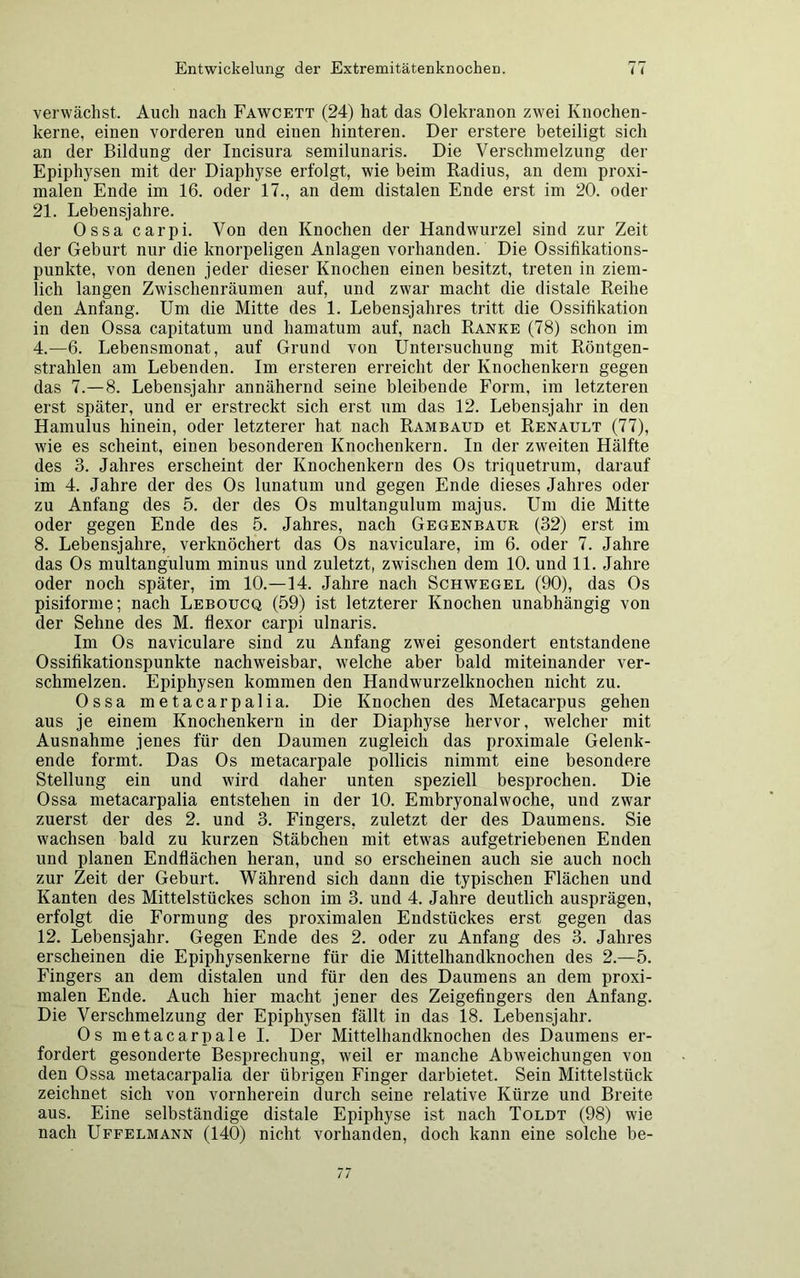 verwächst. Auch nach Fawcett (24) hat das Olekranon zwei Knochen- kerne, einen vorderen und einen hinteren. Der erstere beteiligt sich an der Bildung der Incisura semilunaris. Die Verschmelzung der Epiphysen mit der Diaphyse erfolgt, wie beim Radius, an dem proxi- malen Ende im 16. oder 17., an dem distalen Ende erst im 20. oder 21. Lebensjahre. Ossa carpi. Von den Knochen der Handwurzel sind zur Zeit der Geburt nur die knorpeligen Anlagen vorhanden. Die Ossifikations- punkte, von denen jeder dieser Knochen einen besitzt, treten in ziem- lich langen Zwischenräumen auf, und zwar macht die distale Reihe den Anfang. Um die Mitte des 1. Lebensjahres tritt die Ossifikation in den Ossa capitatum und liamatum auf, nach Ranke (78) schon im 4.—6. Lebensmonat, auf Grund von Untersuchung mit Röntgen- strahlen am Lebenden. Im ersteren erreicht der Knochenkern gegen das 7.-8. Lebensjahr annähernd seine bleibende Form, im letzteren erst später, und er erstreckt sich erst um das 12. Lebensjahr in den Hamulus hinein, oder letzterer hat nach Rambaud et Renault (77), wie es scheint, einen besonderen Knochenkern. In der zweiten Hälfte des 3. Jahres erscheint der Knochenkern des Os triquetrum, darauf im 4. Jahre der des Os lunatum und gegen Ende dieses Jahres oder zu Anfang des 5. der des Os multangulum majus. Um die Mitte oder gegen Ende des 5. Jahres, nach Gegenbaur (32) erst im 8. Lebensjahre, verknöchert das Os naviculare, im 6. oder 7. Jahre das Os multangulum minus und zuletzt, zwischen dem 10. und 11. Jahre oder noch später, im 10.—14. Jahre nach Schwegel (90), das Os pisiforme; nach Leboucq (59) ist letzterer Knochen unabhängig von der Sehne des M. flexor carpi ulnaris. Im Os naviculare sind zu Anfang zwei gesondert entstandene Ossifikationspunkte nachweisbar, welche aber bald miteinander ver- schmelzen. Epiphysen kommen den Handwurzelknochen nicht zu. Ossa metacarpalia. Die Knochen des Metacarpus gehen aus je einem Knochenkern in der Diaphyse hervor, welcher mit Ausnahme jenes für den Daumen zugleich das proximale Gelenk- ende formt. Das Os metacarpale pollicis nimmt eine besondere Stellung ein und wird daher unten speziell besprochen. Die Ossa metacarpalia entstehen in der 10. Embryonalwoche, und zwar zuerst der des 2. und 3. Fingers, zuletzt der des Daumens. Sie wachsen bald zu kurzen Stäbchen mit etwas aufgetriebenen Enden und planen Endflächen heran, und so erscheinen auch sie auch noch zur Zeit der Geburt. Während sich dann die typischen Flächen und Kanten des Mittelstückes schon im 3. und 4. Jahre deutlich ausprägen, erfolgt die Formung des proximalen Endstückes erst gegen das 12. Lebensjahr. Gegen Ende des 2. oder zu Anfang des 3. Jahres erscheinen die Epiphysenkerne für die Mittelhandknochen des 2.—5. Fingers an dem distalen und für den des Daumens an dem proxi- malen Ende. Auch hier macht jener des Zeigefingers den Anfang. Die Verschmelzung der Epiphysen fällt in das 18. Lebensjahr. Os metacarpale I. Der Mittelhandknochen des Daumens er- fordert gesonderte Besprechung, weil er manche Abweichungen von den Ossa metacarpalia der übrigen Finger darbietet. Sein Mittelstück zeichnet sich von vornherein durch seine relative Kürze und Breite aus. Eine selbständige distale Epiphyse ist nach Toldt (98) wie nach Uffelmann (140) nicht vorhanden, doch kann eine solche be-