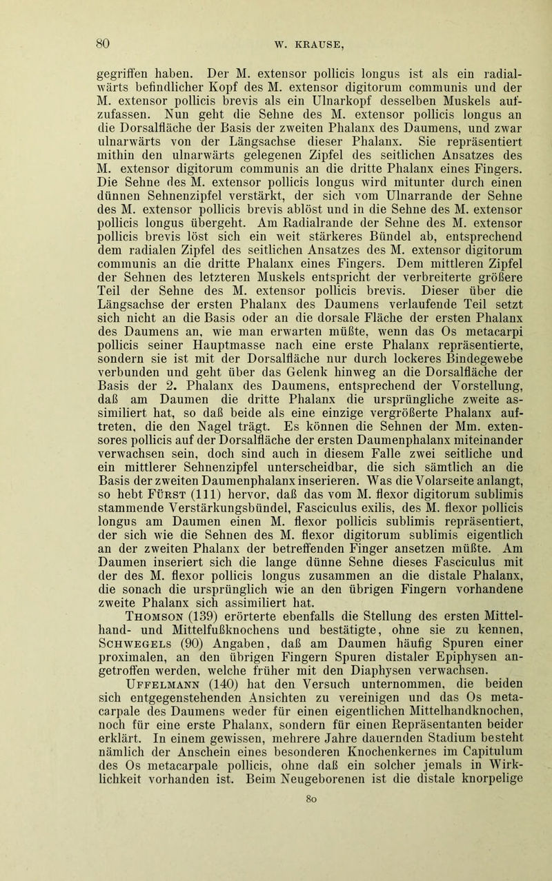 gegriffen haben. Der M. extensor pollicis longus ist als ein radial- wärts befindlicher Kopf des M. extensor digitorum communis und der M. extensor pollicis brevis als ein Ulnarkopf desselben Muskels auf- zufassen. Nun geht die Sehne des M. extensor pollicis longus an die Dorsalfläche der Basis der zweiten Phalanx des Daumens, und zwar ulnarwärts von der Längsachse dieser Phalanx. Sie repräsentiert mithin den ulnarwärts gelegenen Zipfel des seitlichen Ansatzes des M. extensor digitorum communis an die dritte Phalanx eines Fingers. Die Sehne des M. extensor pollicis longus wird mitunter durch einen dünnen Sehnenzipfel verstärkt, der sich vom Ulnarrande der Sehne des M. extensor pollicis brevis ablöst und in die Sehne des M. extensor pollicis longus übergeht. Am Radialrande der Sehne des M. extensor pollicis brevis löst sich ein weit stärkeres Bündel ab, entsprechend dem radialen Zipfel des seitlichen Ansatzes des M. extensor digitorum communis an die dritte Phalanx eines Fingers. Dem mittleren Zipfel der Sehnen des letzteren Muskels entspricht der verbreiterte größere Teil der Sehne des M. extensor pollicis brevis. Dieser über die Längsachse der ersten Phalanx des Daumens verlaufende Teil setzt sich nicht an die Basis oder an die dorsale Fläche der ersten Phalanx des Daumens an, wie man erwarten müßte, wenn das Os metacarpi pollicis seiner Hauptmasse nach eine erste Phalanx repräsentierte, sondern sie ist mit der Dorsalfläche nur durch lockeres Bindegewebe verbunden und geht über das Gelenk hinweg an die Dorsalfläche der Basis der 2. Phalanx des Daumens, entsprechend der Vorstellung, daß am Daumen die dritte Phalanx die ursprüngliche zweite as- similiert hat, so daß beide als eine einzige vergrößerte Phalanx auf- treten, die den Nagel trägt. Es können die Sehnen der Mm. exten- sores pollicis auf der Dorsalfläche der ersten Daumenphalanx miteinander verwachsen sein, doch sind auch in diesem Falle zwei seitliche und ein mittlerer Sehnenzipfel unterscheidbar, die sich sämtlich an die Basis der zweiten Daumenphalanx inserieren. Was die Volarseite anlangt, so hebt Fürst (111) hervor, daß das vom M. flexor digitorum sublimis stammende Verstärkungsbündel, Fasciculus exilis, des M. flexor pollicis longus am Daumen einen M. flexor pollicis sublimis repräsentiert, der sich wie die Sehnen des M. flexor digitorum sublimis eigentlich an der zweiten Phalanx der betreffenden Finger ansetzen müßte. Am Daumen inseriert sich die lange dünne Sehne dieses Fasciculus mit der des M. flexor pollicis longus zusammen an die distale Phalanx, die sonach die ursprünglich wie an den übrigen Fingern vorhandene zweite Phalanx sich assimiliert hat. Thomson (139) erörterte ebenfalls die Stellung des ersten Mittel- hand- und Mittelfußknochens und bestätigte, ohne sie zu kennen, Schwegels (90) Angaben, daß am Daumen häufig Spuren einer proximalen, an den übrigen Fingern Spuren distaler Epiphysen an- getroffen werden, welche früher mit den Diaphysen verwachsen. Uffelmann (140) hat den Versuch unternommen, die beiden sich entgegenstehenden Ansichten zu vereinigen und das Os meta- carpale des Daumens weder für einen eigentlichen Mittelhandknochen, noch für eine erste Phalanx, sondern für einen Repräsentanten beider erklärt. In einem gewissen, mehrere Jahre dauernden Stadium besteht nämlich der Anschein eines besonderen Knochenkernes im Capitulum des Os metacarpale pollicis, ohne daß ein solcher jemals in Wirk- lichkeit vorhanden ist. Beim Neugeborenen ist die distale knorpelige 8o