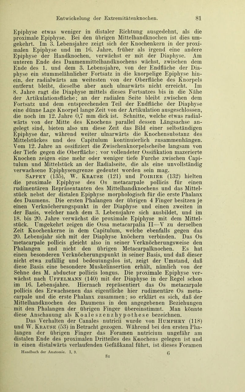 Epiphyse etwas weniger in distaler Richtung ausgedehnt, als die proximale Epiphyse. Bei den übrigen Mittelhandknochen ist dies um- gekehrt. Im 3. Lebensjahre zeigt sich der Knochenkern in der proxi- malen Epiphyse und im 16. Jahre, früher als irgend eine andere Epiphyse der Handknochen, verwächst er mit der Diaphyse. Am unteren Ende des Daumenmittelhandknochens wächst, zwischen dem Ende des 1. und dem 3. Lebensjahre, von der Endfläche der Dia- physe ein stummelähnlicher Fortsatz in die knorpelige Epiphyse hin- ein, der radialwärts am weitesten von der Oberfläche des Knorpels entfernt bleibt, dieselbe aber auch ulnarwärts nicht erreicht. Im 8. Jahre ragt die Diaphyse mittels dieses Fortsatzes bis in die Nähe der Artikulationsfläche; an der radialen Seite bleibt zwischen dem Fortsatz und dem entsprechenden Teil der Endfläche der Diaphyse eine dünne Lage Knorpel lange Zeit von der Artikulation ausgeschlossen, die noch im 12. Jahre 0,7 mm dick ist. Schnitte, welche etwas radial- wärts von der Mitte des Knochens parallel dessen Längsachse an- gelegt sind, bieten also um diese Zeit das Bild einer selbständigen Epiphyse dar, während weiter ulnarwärts die Knochensubstanz des Mittelstückes und des Capitulum kontinuierlich Zusammenhängen. Vom 12. Jahre an ossifiziert die Zwischenknorpelscheibe langsam von der Tiefe gegen die Oberfläche; vor vollendeter Ossifikation mazerierte Knochen zeigen eine mehr oder weniger tiefe Furche zwischen Capi- tulum und Mittelstück an der Radialseite, die als eine unvollständig verwachsene Epiphysengrenze gedeutet worden sein mag. Sappey (135), W. Krause (121) und Poirier (132) hielten die proximale Epiphyse des Os metacarpale pollicis für einen rudimentären Repräsentanten des Mittelhandknochens und das Mittel- stück nebst der distalen Epiphyse morphologisch für die erste Phalanx des Daumens. Die ersten Phalangen der übrigen 4 Finger besitzen je einen Verknöcherungspunkt in der Diaphyse und einen zweiten in der Basis, welcher nach dem 3. Lebensjahre sich ausbildet, und im 18. bis 20. Jahre verwächst die proximale Epiphyse mit dem Mittel- stück. Umgekehrt zeigen die Ossa metacarpalia II—V zu derselben Zeit Knochenkerne in dem Capitulum, welche ebenfalls gegen das 20. Lebensjahr sich mit der Diaphyse knöchern verbinden. Das Os 'metacarpale pollicis gleicht also in seiner Verknöcherungsweise den Phalangen und nicht den übrigen Metacarpalknochen. Es hat einen besonderen Verknöcherungspunkt in seiner Basis, und daß dieser nicht etwa zufällig und bedeutungslos ist, zeigt der Umstand, daß diese Basis eine besondere Muskelinsertion erhält, nämlich von der Sehne des M. abductor pollicis longus. Die proximale Epiphyse ver- wächst nach Uffelmann (140) mit der Diaphyse in der Regel schon im 16. Lebensjahre. Hiernach repräsentiert das Os metacarpale pollicis des Erwachsenen das eigentliche hier rudimentäre Os meta- carpale und die erste Phalanx zusammen; so erklärt es sich, daß der Mittelhandknochen des Daumens in den angegebenen Beziehungen mit den Phalangen der übrigen Finger übereinstimmt. Man könnte diese Anschauung als Koaleszenzhypothese bezeichnen. Das Verhalten der Canales nutricii wurde von Humphry (118) und W. Krause (53) in Betracht gezogen. Während bei den ersten Pha- langen der übrigen Finger das Foramen nutricium ungefähr am distalen Ende des proximalen Dritteiles des Knochens gelegen ist und in einen distalwärts verlaufenden Gefäßkanal führt, ist dieses Foramen Handbuch der Anatomie. I, 3. fl 8l
