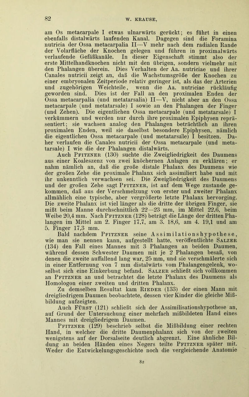 am Os metacarpale I etwas ulnarwärts gerückt; es führt in einen ebenfalls distalwärts laufenden Kanal. Dagegen sind die Foramina nutricia der Ossa metacarpalia II—V mehr nach dem radialen Rande der Volarfläche der Knochen gelegen und führen in proximalwärts verlaufende Gefäßkanäle. In dieser Eigenschaft stimmt also der erste Mittelhandknochen nicht mit den übrigen, sondern vielmehr mit den Phalangen überein. Dies Verhalten der Aa. nutriciae und ihrer Canales nutricii zeigt an, daß die Wachstumsgröße der Knochen zu einer embryonalen Zeitperiode relativ geringer ist, als das der Arterien und zugehörigen Weichteile, wenn die Aa. nutriciae rückläufig geworden sind. Dies ist der Fall an den proximalen Enden der Ossa metacarpalia (und metatarsalia) II—V, nicht aber an den Ossa metacarpale (und metatarsale) I sowie an den Phalangen der Finger (und Zehen). Die eigentlichen Ossa metacarpale (und metatarsale) I verkümmern und werden nur durch ihre proximalen Epiphysen reprä- sentiert; sie wachsen analog den Phalangen beträchtlich an ihren proximalen Enden, weil sie daselbst besondere Epiphysen, nämlich die eigentlichen Ossa metacarpale (und metatarsale) I besitzen. Da- her verlaufen die Canales nutricii der Ossa metacarpale (und meta- tarsale) I wie die der Phalangen distalwärts. Auch Pfitzner (130) suchte die Zweigliedrigkeit des Daumens aus einer Koaleszenz von zwei knöchernen Anlagen zu erklären; er nahm nämlich an, daß die große distale Phalanx des Daumens wie der großen Zehe die proximale Phalanx sich assimiliert habe und mit ihr unkenntlich verwachsen sei. Die Zweigliedrigkeit des Daumens und der großen Zehe sagt Pfitzner, ist auf dem Wege zustande ge- kommen, daß aus der Verschmelzung von erster und zweiter Phalanx allmählich eine typische, aber vergrößerte letzte Phalanx hervorging. Die zweite Phalanx ist viel länger als die dritte der übrigen Finger, sie mißt beim Manne durchschnittlich 22—23 mm, im Mittel 22.6. beim Weibe 20,4 mm. Nach Pfitzner (128) beträgt die Länge der dritten Pha- langen im Mittel am 2. Finger 17.7, am 3. 18,6, am 4. 19,1 und am 5. Finger 17,3 mm. Bald nachdem Pfitzner seine Assimilationshypothese, wie man sie nennen kann, aufgestellt hatte, veröffentlichte Salzer (134) den Fall eines Mannes mit 3 Phalangen an beiden Daumen, während dessen Schwester Daumen mit je 2 Phalangen besaß, von denen die zweite auffallend lang war, 25 mm, und sie verschmälerte sich in einer Entfernung von 7 mm distalwärts vom Phalangengelenk, wo- selbst sich eine Einkerbung befand. Salzer schließt sich vollkommen an Pfitzner an und betrachtet die letzte Phalanx des Daumens als Homologon einer zweiten und dritten Phalanx. Zu demselben Resultat kam Rieder (133) der einen Mann mit dreigliedrigem Daumen beobachtete, dessen vier Kinder die gleiche Miß- bildung aufzeigten. Auch Fürst (121) schließt sich der Assimilisatioushypothese an, auf Grund der Untersuchung einer mehrfach mißbildeten Hand eines Mannes mit dreigliedrigem Daumen. Pfitzner (129) beschrieb selbst die Mißbildung einer rechten Hand, in welcher die dritte Daumenphalanx sich von der zweiten wenigstens auf der Dorsalseite deutlich abgrenzt. Eine ähnliche Bil- dung an beiden Händen eines Negers teilte Pfitzner später mit. Weder die Entwickelungsgeschichte noch die vergleichende Anatomie 82