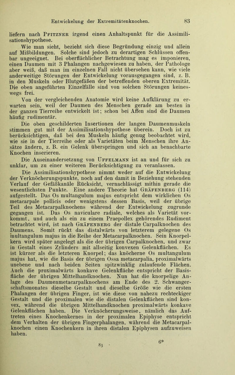 liefern nach Pfitzner irgend einen Anhaltspunkt für die Assimili- sationshypothese. Wie man sieht, bezieht sich diese Begründung einzig und allein auf Mißbildungen. Solche sind jedoch zu derartigen Schlüssen offen- bar ungeeignet. Bei oberflächlicher Betrachtung mag es imponieren, einen Daumen mit 3 Phalangen nachgewiesen zu haben, der Pathologe aber weiß, daß man im einzelnen Fall nicht übersehen kann, wie viele anderweitige Störungen der Entwickelung vorausgegangen sind, z. B. in den Muskeln oder Blutgefäßen der betreffenden oberen Extremität. Die oben angeführten Einzelfälle sind von solchen Störungen keines- wegs frei. Von der vergleichenden Anatomie wird keine Aufklärung zu er- warten sein, weil der Daumen des Menschen gerade am besten in der ganzen Tierreihe entwickelt ist; schon bei Affen sind die Daumen häufig rudimentär. Die oben geschilderten Insertionen der langen Daumenmuskeln stimmen gut mit der Assimilisationshypothese überein. Doch ist zu berücksichtigen, daß bei den Muskeln häufig genug beobachtet wird, wie sie in der Tierreihe oder als Varietäten beim Menschen ihre An- sätze ändern, z. B. ein Gelenk überspringen und sich an benachbarte Knochen inserieren. Die Auseinandersetzung von Uffelmann ist an und für sich zu unklar, um zu einer weiteren Berücksichtigung zu veranlassen. Die Assimilisationshypothese nimmt weder auf die Entwickelung der Verknöcherungspunkte, noch auf den damit in Beziehung stehenden Verlauf der Gefäßkanäle Rücksicht, vernachlässigt mithin gerade die wesentlichsten Punkte. Eine andere Theorie hat Gräfenberg (114) aufgestellt. Das Os multangulum majus entspricht dem wirklichen Os metacarpale pollicis oder wenigstens dessen Basis, weil der übrige Teil des Metacarpalknochens während der Entwickelung zugrunde gegangen ist. Das Os naviculare radiale, welches als Varietät vor- kommt, und auch als ein zu einem Praepollex gehörendes Rudiment betrachtet wird, ist nach Gräfenberg der distale Carpalknochen des Daumens. Somit rückt das distalwärts von letzterem gelegene Os multangulum majus in die Reihe der Metacarpalknoclien. Sein Knorpel- kern wird später angelegt als die der übrigen Carpalknochen, und zwar in Gestalt eines Zylinders mit allseitig konvexen Gelenkflächen. Es ist kürzer als die letzteren Knorpel; das knöcherne Os multangulum majus hat, wie die Basis der übrigen Ossa metacarpalia, proximalwärts unebene und nach beiden Seiten spitzwinklig zulaufende Flächen. Auch die proximalwärts konkave Gelenkfläche entspricht der Basis- fläche der übrigen Mittelhandknochen. Nun hat die knorpelige An- lage des Daumenmetacarpalknochens am Ende des 2. Schwanger- schaftsmonates dieselbe Gestalt und dieselbe Größe wie die ersten Phalangen der übrigen Finger, ist wie diese von nahezu rechteckiger Gestalt und die proximalen wie die distalen Gelenkflächen sind kon- vex, während die übrigen Mittelhandknochen proximalwärts konkave Gelenkflächen haben. Die Verknöcherungsweise, nämlich das Auf- treten eines Knochenkernes in der proximalen Epiphyse entspricht dem Verhalten der übrigen Fingerphalangen, während die Metacarpal- knochen einen Knochenkern in ihren distalen Epiphysen aufzuweisen haben. 83 6*