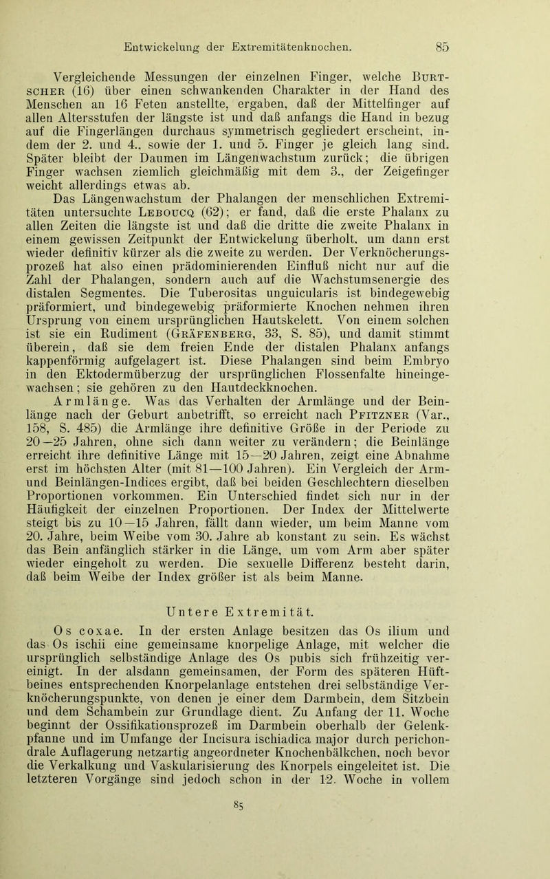 Vergleichende Messungen der einzelnen Finger, welche Burt- scher (16) über einen schwankenden Charakter in der Hand des Menschen an 16 Feten anstellte, ergaben, daß der Mittelfinger auf allen Altersstufen der längste ist und daß anfangs die Hand in bezug auf die Fingerlängen durchaus symmetrisch gegliedert erscheint, in- dem der 2. und 4.. sowie der 1. und 5. Finger je gleich lang sind. Später bleibt der Daumen im Längenwachstum zurück; die übrigen Finger wachsen ziemlich gleichmäßig mit dem 3., der Zeigefinger weicht allerdings etwas ab. Das Längenwachstum der Phalangen der menschlichen Extremi- täten untersuchte Leboucq (62); er fand, daß die erste Phalanx zu allen Zeiten die längste ist und daß die dritte die zweite Phalanx in einem gewissen Zeitpunkt der Entwickelung überholt, um dann erst wieder definitiv kürzer als die zweite zu werden. Der Verknöcherungs- prozeß hat also einen prädominierenden Einfluß nicht nur auf die Zahl der Phalangen, sondern auch auf die Wachstumsenergie des distalen Segmentes. Die Tuberositas nnguicularis ist bindegewebig präformiert, und bindegewebig präformierte Knochen nehmen ihren Ursprung von einem ursprünglichen Hautskelett. Von einem solchen ist sie ein Rudiment (Gräfenberg, 33, S. 85), und damit stimmt überein, daß sie dem freien Ende der distalen Phalanx anfangs kappenförmig aufgelagert ist. Diese Phalangen sind beim Embryo in den Ektodermüberzug der ursprünglichen Flossenfalte hineinge- wachsen ; sie gehören zu den Hautdeckknochen. Armlänge. Was das Verhalten der Armlänge und der Bein- länge nach der Geburt anbetrifft, so erreicht nach Pfitzner (Var., 158, S. 485) die Armlänge ihre definitive Größe in der Periode zu 20—25 Jahren, ohne sich dann weiter zu verändern; die Beinlänge erreicht ihre definitive Länge mit 15—20 Jahren, zeigt eine Abnahme erst im höchsten Alter (mit 81—100 Jahren). Ein Vergleich der Arm- und Beinlängen-Indices ergibt, daß bei beiden Geschlechtern dieselben Proportionen Vorkommen. Ein Unterschied findet sich nur in der Häufigkeit der einzelnen Proportionen. Der Index der Mittelwerte steigt bis zu 10—15 Jahren, fällt dann wieder, um beim Manne vom 20. Jahre, beim Weibe vom 30. Jahre ab konstant zu sein. Es wächst das Bein anfänglich stärker in die Länge, um vom Arm aber später wieder eingeholt zu werden. Die sexuelle Differenz besteht darin, daß beim Weibe der Iudex größer ist als beim Manne. Untere Extremität. Os coxae. In der ersten Anlage besitzen das Os ilium und das Os ischii eine gemeinsame knorpelige Anlage, mit welcher die ursprünglich selbständige Anlage des Os pubis sich frühzeitig ver- einigt. In der alsdann gemeinsamen, der Form des späteren Hüft- beines entsprechenden Knorpelanlage entstehen drei selbständige Ver- knöcherungspunkte, von denen je einer dem Darmbein, dem Sitzbein und dem Schambein zur Grundlage dient. Zu Anfang der 11. Woche beginnt der Ossifikationsprozeß im Darmbein oberhalb der Gelenk- pfanne und im Umfange der Incisura ischiadica major durch perichon- drale Auflagerung netzartig angeordneter Knochenbälkchen, noch bevor die Verkalkung und Vaskularisierung des Knorpels eingeleitet ist. Die letzteren Vorgänge sind jedoch schon in der 12. Woche in vollem 85