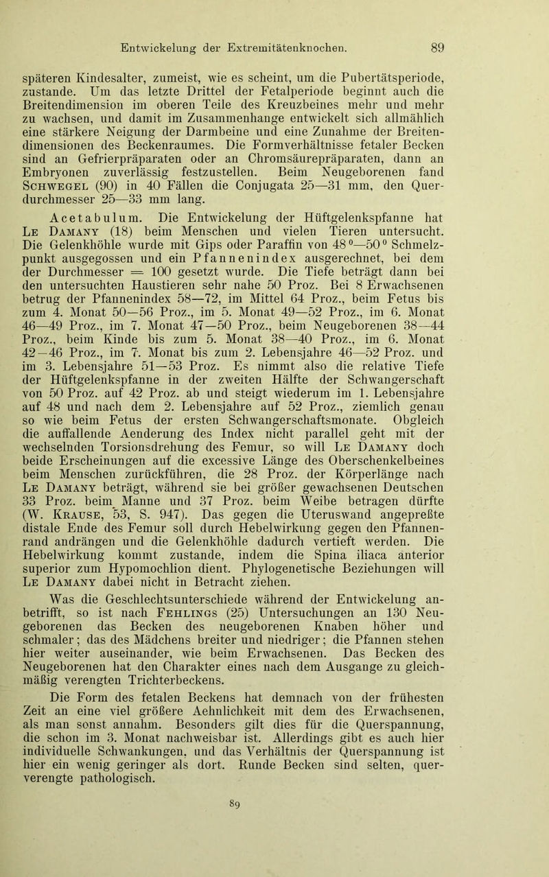 späteren Kindesalter, zumeist, wie es scheint, um die Pubertätsperiode, zustande. Um das letzte Drittel der Fetalperiode beginnt auch die Breitendimension im oberen Teile des Kreuzbeines mehr und mehr zu wachsen, und damit im Zusammenhänge entwickelt sich allmählich eine stärkere Neigung der Darmbeine und eine Zunahme der Breiten- dimensionen des Beckenraumes. Die Formverhältnisse fetaler Becken sind an Gefrierpräparaten oder an Chromsäurepräparaten, dann an Embryonen zuverlässig festzustellen. Beim Neugeborenen fand Schwegel (90) in 40 Fällen die Conjugata 25—31 mm, den Quer- durchmesser 25—33 mm lang. Acetabulum. Die Entwickelung der Hüftgelenkspfanne hat Le Damany (18) beim Menschen und vielen Tieren untersucht. Die Gelenkhöhle wurde mit Gips oder Paraffin von 48°—50° Schmelz- punkt ausgegossen und ein Pfannen in dex ausgerechnet, bei dem der Durchmesser = 100 gesetzt wurde. Die Tiefe beträgt dann bei den untersuchten Haustieren sehr nahe 50 Proz. Bei 8 Erwachsenen betrug der Pfannenindex 58—72, im Mittel 64 Proz., beim Fetus bis zum 4. Monat 50—56 Proz., im 5. Monat 49—52 Proz., im 6. Monat 46—49 Proz., im 7. Monat 47—50 Proz., beim Neugeborenen 38—44 Proz., beim Kinde bis zum 5. Monat 38—40 Proz., im 6. Monat 42—46 Proz., im 7. Monat bis zum 2. Lebensjahre 46—52 Proz. und im 3. Lebensjahre 51—53 Proz. Es nimmt also die relative Tiefe der Hüftgelenkspfanne in der zweiten Hälfte der Schwangerschaft von 50 Proz. auf 42 Proz. ab und steigt wiederum im 1. Lebensjahre auf 48 und nach dem 2. Lebensjahre auf 52 Proz., ziemlich genau so wie beim Fetus der ersten Schwangerschaftsmonate. Obgleich die auffallende Aenderung des Index nicht parallel geht mit der wechselnden Torsionsdrehung des Femur, so will Le Damany doch beide Erscheinungen auf die excessive Länge des Oberschenkelbeines beim Menschen zurückführen, die 28 Proz. der Körperlänge nach Le Damany beträgt, während sie bei größer gewachsenen Deutschen 33 Proz. beim_ Manne und 37 Proz. beim Weibe betragen dürfte (W. Krause, *53, S. 947). Das gegen die Uteruswand angepreßte distale Ende des Femur soll durch Hebelwirkung gegen den Pfannen- rand andrängen und die Gelenkhöhle dadurch vertieft werden. Die Hebelwirkung kommt zustande, indem die Spina iliaca anterior superior zum Hypomochlion dient. Phylogenetische Beziehungen will Le Damany dabei nicht in Betracht ziehen. Was die Geschlechtsunterschiede während der Entwickelung an- betrifft, so ist nach Fehlings (25) Untersuchungen an 130 Neu- geborenen das Becken des neugeborenen Knaben höher und schmaler ; das des Mädchens breiter und niedriger; die Pfannen stehen hier weiter auseinander, wie beim Erwachsenen. Das Becken des Neugeborenen hat den Charakter eines nach dem Ausgange zu gleich- mäßig verengten Trichterbeckens. Die Form des fetalen Beckens hat demnach von der frühesten Zeit au eine viel größere Aehnlichkeit mit dem des Erwachsenen, als man sonst annahm. Besonders gilt dies für die Querspannung, die schon im 3. Monat nachweisbar ist. Allerdings gibt es auch hier individuelle Schwankungen, und das Verhältnis der Querspannung ist hier ein wenig geringer als dort. Runde Becken sind selten, quer- verengte pathologisch. 89