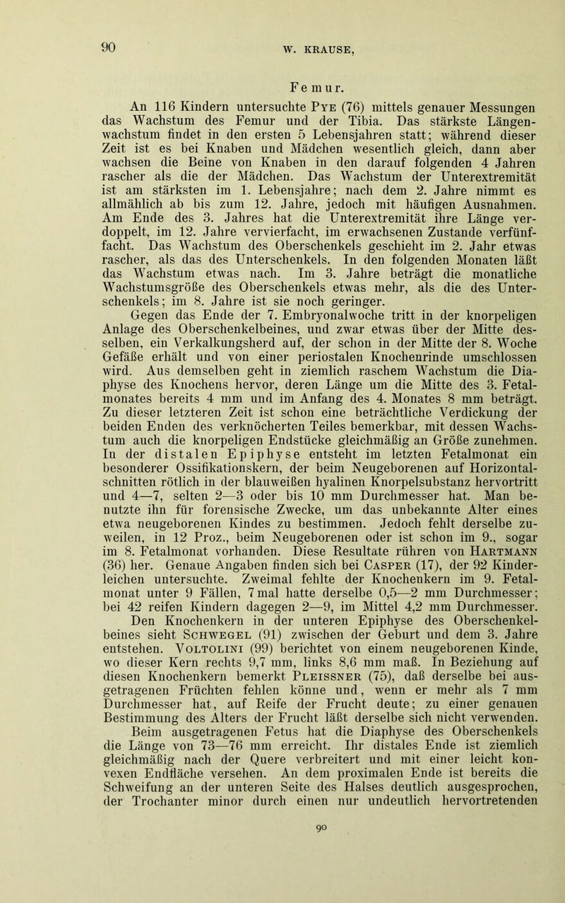 Femu r. An 116 Kindern untersuchte Pye (76) mittels genauer Messungen das Wachstum des Femur und der Tibia. Das stärkste Längen- wachstum findet in den ersten 5 Lebensjahren statt; während dieser Zeit ist es bei Knaben und Mädchen wesentlich gleich, dann aber wachsen die Beine von Knaben in den darauf folgenden 4 Jahren rascher als die der Mädchen. Das Wachstum der Unterextremität ist am stärksten im 1. Lebensjahre; nach dem 2. Jahre nimmt es allmählich ab bis zum 12. Jahre, jedoch mit häufigen Ausnahmen. Am Ende des 3. Jahres hat die Unterextremität ihre Länge ver- doppelt, im 12. Jahre vervierfacht, im erwachsenen Zustande verfünf- facht. Das Wachstum des Oberschenkels geschieht im 2. Jahr etwas rascher, als das des Unterschenkels. In den folgenden Monaten läßt das Wachstum etwas nach. Im 3. Jahre beträgt die monatliche Wachstumsgröße des Oberschenkels etwas mehr, als die des Unter- schenkels; im 8. Jahre ist sie noch geringer. Gegen das Ende der 7. Embryonalwoche tritt in der knorpeligen Anlage des Oberschenkelbeines, und zwar etwas über der Mitte des- selben, ein Verkalkungsherd auf, der schon in der Mitte der 8. Woche Gefäße erhält und von einer periostalen Knochenrinde umschlossen wird. Aus demselben geht in ziemlich raschem Wachstum die Dia- physe des Knochens hervor, deren Länge um die Mitte des 3. Fetal- monates bereits 4 mm und im Anfang des 4. Monates 8 mm beträgt. Zu dieser letzteren Zeit ist schon eine beträchtliche Verdickung der beiden Enden des verknöcherten Teiles bemerkbar, mit dessen Wachs- tum auch die knorpeligen Endstücke gleichmäßig an Größe zunehmen. In der distalen Epiphyse entsteht im letzten Fetalmonat ein besonderer Ossifikationskern, der beim Neugeborenen auf Horizontal- schnitten rötlich in der blauweißen hyalinen Knorpelsubstanz hervortritt und 4—7, selten 2—3 oder bis 10 mm Durchmesser hat. Man be- nutzte ihn für forensische Zwecke, um das unbekannte Alter eines etwa neugeborenen Kindes zu bestimmen. Jedoch fehlt derselbe zu- weilen, in 12 Proz., beim Neugeborenen oder ist schon im 9., sogar im 8. Fetalmonat vorhanden. Diese Resultate rühren von Hartmann (36) her. Genaue Angaben finden sich bei Casper (17), der 92 Kinder- leichen untersuchte. Zweimal fehlte der Knocheukern im 9. Fetal- monat unter 9 Fällen, 7mal hatte derselbe 0,5—2 mm Durchmesser; bei 42 reifen Kindern dagegen 2—9, im Mittel 4,2 mm Durchmesser. Den Knochenkern in der unteren Epiphyse des Oberschenkel- beines sieht Schwegel (91) zwischen der Geburt und dem 3. Jahre entstehen. Voltolini (99) berichtet von einem neugeborenen Kinde, wo dieser Kern rechts 9,7 mm, links 8,6 mm maß. In Beziehung auf diesen Knochenkern bemerkt Pleissner (75), daß derselbe bei aus- getragenen Früchten fehlen könne und, wenn er mehr als 7 mm Durchmesser hat, auf Reife der Frucht deute; zu einer genauen Bestimmung des Alters der Frucht läßt derselbe sich nicht verwenden. Beim ausgetragenen Fetus hat die Diaphyse des Oberschenkels die Länge von 73—76 mm erreicht. Ihr distales Ende ist ziemlich gleichmäßig nach der Quere verbreitert und mit einer leicht kon- vexen Endfläche versehen. An dem proximalen Ende ist bereits die Schweifung an der unteren Seite des Halses deutlich ausgesprochen, der Trochanter minor durch einen nur undeutlich hervortretenden 90
