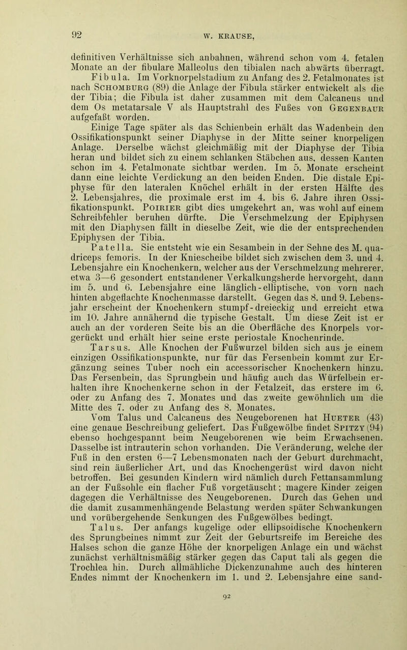 definitiven Verhältnisse sich anbahnen, während schon vom 4. fetalen Monate an der fibulare Malleolus den tibialen nach abwärts überragt. Fibula. Im Vorknorpelstadium zu Anfang des 2. Fetalmonates ist nach Schomburg (89) die Anlage der Fibula stärker entwickelt als die der Tibia; die Fibula ist daher zusammen mit dem Calcaneus und dem Os metatarsale V als Hauptstrahl des Fußes von Gegenbaur aufgefaßt worden. Einige Tage später als das Schienbein erhält das Wadenbein den Ossifikationspunkt seiner Diaphyse in der Mitte seiner knorpeligen Anlage. Derselbe wächst gleichmäßig mit der Diaphyse der Tibia heran und bildet sich zu einem schlanken Stäbchen aus, dessen Kanten schon im 4. Fetalmonate sichtbar werden. Im 5. Monate erscheint dann eine leichte Verdickung an den beiden Enden. Die distale Epi- physe für den lateralen Knöchel erhält in der ersten Hälfte des 2. Lebensjahres, die proximale erst im 4. bis 6. Jahre ihren Ossi- fikationspunkt. Poirier gibt dies umgekehrt an, was wohl auf einem Schreibfehler beruhen dürfte. Die Verschmelzung der Epiphysen mit den Diaphysen fällt in dieselbe Zeit, wie die der entsprechenden Epiphysen der Tibia. Patella. Sie entsteht wie ein Sesambein in der Sehne des M. qua- driceps femoris. In der Kniescheibe bildet sich zwischen dem 3. und 4. Lebensjahre ein Knochenkern, welcher aus der Verschmelzung mehrerer, etwa 3—6 gesondert entstandener Verkalkungsherde hervorgeht, dann im 5. und 6. Lebensjahre eine länglich - elliptische, von vorn nach hinten abgeflachte Knochenmasse darstellt. Gegen das 8. und 9. Lebens- jahr erscheint der Knochenkern stumpf-dreieckig und erreicht etwa im 10. Jahre annähernd die typische Gestalt. Um diese Zeit ist er auch an der vorderen Seite bis an die Oberfläche des Knorpels vor- gerückt und erhält hier seine erste periostale Knochenrinde. Tarsus. Alle Knochen der Fußwurzel bilden sich aus je einem einzigen Ossifikationspunkte, nur für das Fersenbein kommt zur Er- gänzung seines Tuber noch ein accessorischer Knochenkern hinzu. Das Fersenbein, das Sprungbein und häufig auch das Würfelbein er- halten ihre Knochenkerne schon in der Fetalzeit, das erstere im 6. oder zu Anfang des 7. Monates und das zweite gewöhnlich um die Mitte des 7. oder zu Anfang des 8. Monates. Vom Talus und Calcaneus des Neugeborenen hat Hueter (43) eine genaue Beschreibung geliefert. Das Fußgewölbe findet Spitzy(94) ebenso hochgespannt beim Neugeborenen wie beim Erwachsenen. Dasselbe ist intrauterin schon vorhanden. Die Veränderung, welche der Fuß in den ersten 6—7 Lebensmonaten nach der Geburt durchmacht, sind rein äußerlicher Art, und das Knochengerüst wird davon nicht betroffen. Bei gesunden Kindern wird nämlich durch Fettansammlung an der Fußsohle ein flacher Fuß vorgetäuscht; magere Kinder zeigen dagegen die Verhältnisse des Neugeborenen. Durch das Gehen und die damit zusammenhängende Belastung werden später Schwankungen und vorübergehende Senkungen des Fußgewölbes bedingt. Talus. Der anfangs kugelige oder ellipsoidische Knochenkern des Sprungbeines nimmt zur Zeit der Geburtsreife im Bereiche des Halses schon die ganze Höhe der knorpeligen Anlage ein und wächst zunächst verhältnismäßig stärker gegen das Caput tali als gegen die Trochlea hin. Durch allmähliche Dickenzunahme auch des hinteren Endes nimmt der Knochenkern im 1. und 2. Lebensjahre eine sand- 92