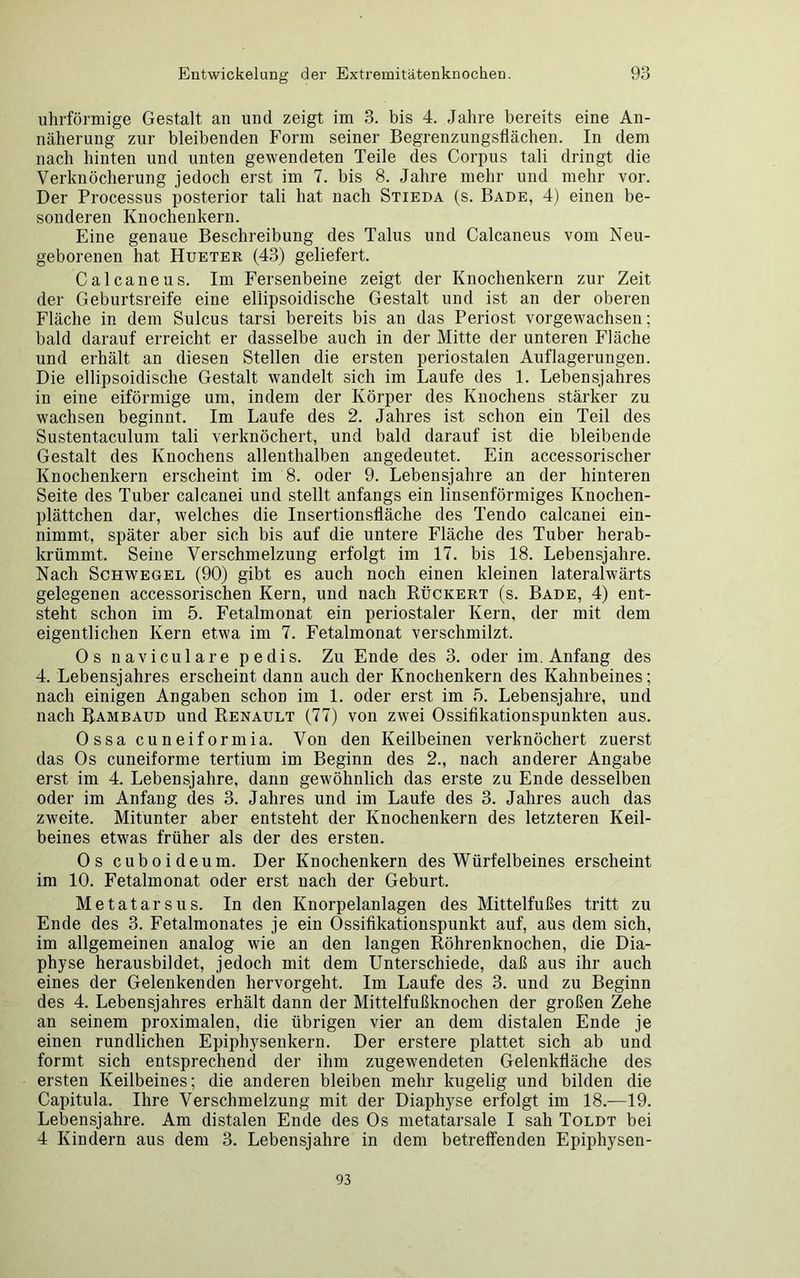 uhrförmige Gestalt an und zeigt im 3. bis 4. Jahre bereits eine An- näherung zur bleibenden Form seiner Begrenzungsflächen. In dem nach hinten und unten gewendeten Teile des Corpus tali dringt die Verknöcherung jedoch erst im 7. bis 8. Jahre mehr und mehr vor. Der Processus posterior tali hat nach Stieda (s. Bade, 4) einen be- sonderen Knochenkern. Eine genaue Beschreibung des Talus und Calcaneus vom Neu- geborenen hat Hueter (43) geliefert. Calcaneus. Im Fersenbeine zeigt der Knochenkern zur Zeit der Geburtsreife eine ellipsoidische Gestalt und ist an der oberen Fläche in dem Sulcus tarsi bereits bis an das Periost vorgewachsen; bald darauf erreicht er dasselbe auch in der Mitte der unteren Fläche und erhält an diesen Stellen die ersten periostalen Auflagerungen. Die ellipsoidische Gestalt wandelt sich im Laufe des 1. Lebensjahres in eine eiförmige um, indem der Körper des Knochens stärker zu wachsen beginnt. Im Laufe des 2. Jahres ist schon ein Teil des Sustentaculum tali verknöchert, und bald darauf ist die bleibende Gestalt des Knochens allenthalben angedeutet. Ein accessorischer Knochenkern erscheint im 8. oder 9. Lebensjahre an der hinteren Seite des Tuber calcanei und stellt anfangs ein linsenförmiges Knochen- plättchen dar, welches die Insertionsfläche des Tendo calcanei ein- nimmt, später aber sich bis auf die untere Fläche des Tuber herab- krümmt. Seine Verschmelzung erfolgt im 17. bis 18. Lebensjahre. Nach Schwegel (90) gibt es auch noch einen kleinen lateralwärts gelegenen accessorischen Kern, und nach Rückert (s. Bade, 4) ent- steht schon im 5. Fetalmonat ein periostaler Kern, der mit dem eigentlichen Kern etwa im 7. Fetalmonat verschmilzt, Os naviculare pedis. Zu Ende des 3. oder im. Anfang des 4. Lebensjahres erscheint dann auch der Knochenkern des Kahnbeines; nach einigen Angaben schon im 1. oder erst im 5. Lebensjahre, und nach Rambaud und Renault (77) von zwei Ossifikationspunkten aus. Ossa cuneiformia. Von den Keilbeinen verknöchert zuerst das Os cuneiforme tertium im Beginn des 2., nach anderer Angabe erst im 4. Lebensjahre, dann gewöhnlich das erste zu Ende desselben oder im Anfang des 3. Jahres und im Laufe des 3. Jahres auch das zweite. Mitunter aber entsteht der Knochenkern des letzteren Keil- beines etwas früher als der des ersten. Os cuboideum. Der Knochenkern des Würfelbeines erscheint im 10. Fetalmonat oder erst nach der Geburt. Metatarsus. In den Knorpelanlagen des Mittelfußes tritt zu Ende des 3. Fetalmonates je ein Ossifikationspunkt auf, aus dem sich, im allgemeinen analog wie an den langen Röhrenknochen, die Dia- physe herausbildet, jedoch mit dem Unterschiede, daß aus ihr auch eines der Gelenkenden hervorgeht. Im Laufe des 3. und zu Beginn des 4. Lebensjahres erhält dann der Mittelfußknochen der großen Zehe an seinem proximalen, die übrigen vier an dem distalen Ende je einen rundlichen Epiphysenkern. Der erstere plattet sich ab und formt sich entsprechend der ihm zugewendeten Gelenkfläche des ersten Keilbeines; die anderen bleiben mehr kugelig und bilden die Capitula. Ihre Verschmelzung mit der Diaphyse erfolgt im 18.—19. Lebensjahre. Am distalen Ende des Os metatarsale I sah Toldt bei 4 Kindern aus dem 3. Lebensjahre in dem betreffenden Epiphysen- 93