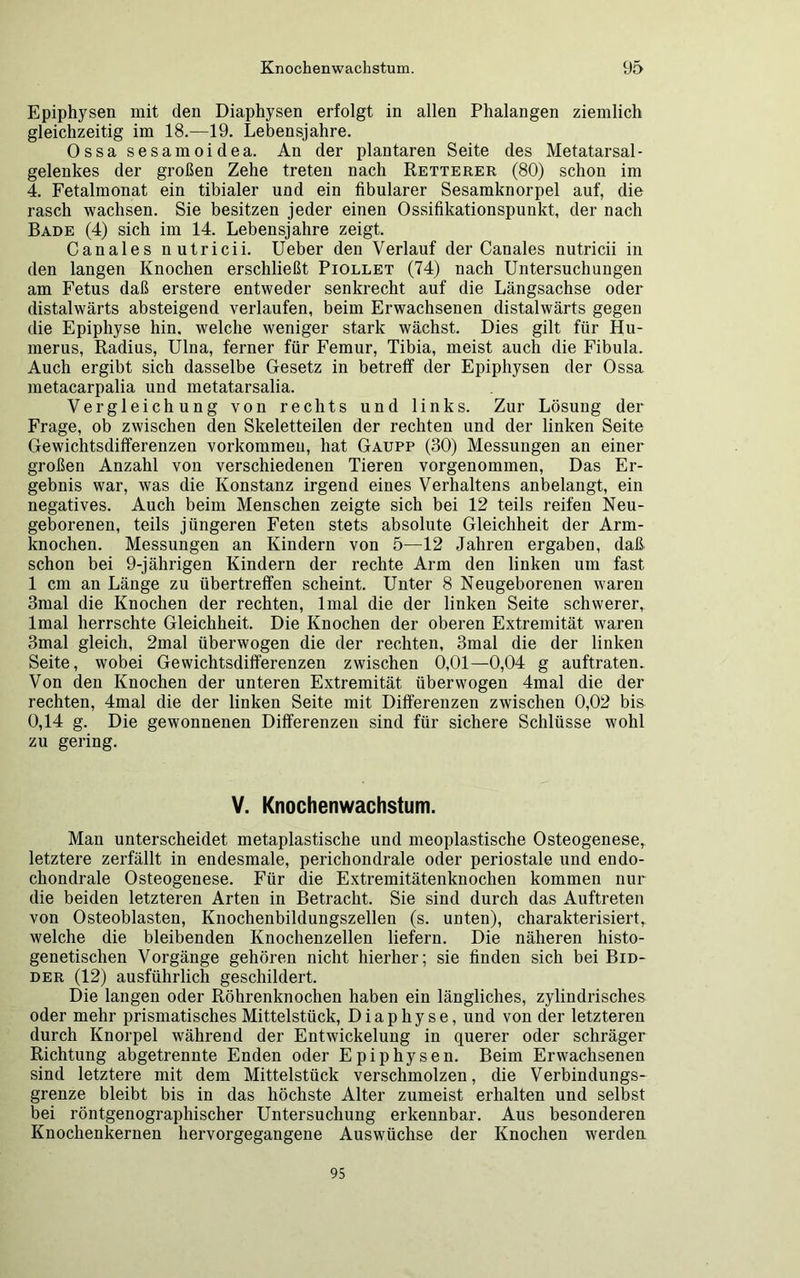 Epiphysen mit den Diaphysen erfolgt in allen Phalangen ziemlich gleichzeitig im 18.—19. Lebensjahre. 0ssa sesamoidea. An der plantaren Seite des Metatarsal- gelenkes der großen Zehe treten nach Retterer (80) schon im 4. Fetalmonat ein tibialer und ein fibularer Sesamknorpel auf, die rasch wachsen. Sie besitzen jeder einen Ossifikationspunkt, der nach Bade (4) sich im 14. Lebensjahre zeigt. Canales nutricii. Ueber den Verlauf der Canales nutricii in den langen Knochen erschließt Piollet (74) nach Untersuchungen am Fetus daß erstere entweder senkrecht auf die Längsachse oder distalwärts absteigend verlaufen, beim Erwachsenen distalwärts gegen die Epiphyse hin. welche weniger stark wächst. Dies gilt für Hu- merus, Radius, Ulna, ferner für Femur, Tibia, meist auch die Fibula. Auch ergibt sich dasselbe Gesetz in betreff der Epiphysen der Ossa metacarpalia und metatarsalia. Vergleichung von rechts und links. Zur Lösung der Frage, ob zwischen den Skeletteilen der rechten und der linken Seite Gewichtsdifferenzen Vorkommen, hat Gaupp (30) Messungen an einer großen Anzahl von verschiedenen Tieren vorgenommen, Das Er- gebnis war, was die Konstanz irgend eines Verhaltens anbelangt, ein negatives. Auch beim Menschen zeigte sich bei 12 teils reifen Neu- geborenen, teils jüngeren Feten stets absolute Gleichheit der Arm- knochen. Messungen an Kindern von 5—12 Jahren ergaben, daß schon bei 9-jährigen Kindern der rechte Arm den linken um fast 1 cm an Länge zu übertreffen scheint. Unter 8 Neugeborenen waren 3mal die Knochen der rechten, lmal die der linken Seite schwerer, lmal herrschte Gleichheit. Die Knochen der oberen Extremität waren 3mal gleich, 2mal überwogen die der rechten, 3mal die der linken Seite, wobei Gewichtsdifferenzen zwischen 0,01—0,04 g auftraten. Von den Knochen der unteren Extremität überwogen 4mal die der rechten, 4mal die der linken Seite mit Differenzen zwischen 0,02 bis 0,14 g. Die gewonnenen Differenzen sind für sichere Schlüsse wohl zu gering. V. Knochenwachstum. Man unterscheidet metaplastische und meoplastische Osteogenese,, letztere zerfällt in endesmale, perichondrale oder periostale und endo- chondrale Osteogenese. Für die Extremitätenknochen kommen nur die beiden letzteren Arten in Betracht. Sie sind durch das Auftreten von Osteoblasten, Knochenbildungszellen (s. unten), charakterisiert^ welche die bleibenden Knochenzellen liefern. Die näheren histo- genetischen Vorgänge gehören nicht hierher; sie finden sich bei Bid- der (12) ausführlich geschildert. Die langen oder Röhrenknochen haben ein längliches, zylindrisches oder mehr prismatisches Mittelstück, D i a p h y s e, und von der letzteren durch Knorpel während der Entwickelung in querer oder schräger Richtung abgetrennte Enden oder Epiphysen. Beim Erwachsenen sind letztere mit dem Mittelstück verschmolzen, die Verbindungs- grenze bleibt bis in das höchste Alter zumeist erhalten und selbst bei röntgenographischer Untersuchung erkennbar. Aus besonderen Knochenkernen hervorgegangene Auswüchse der Knochen werden 95