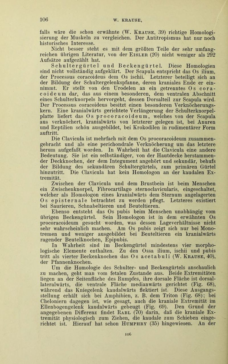 falls wäre die schon erwähnte (W. Krause, 39) richtige Homologi- sierung der Muskeln zu vergleichen. Der Antitropismus hat nur noch historisches Interesse. Nicht besser steht es mit dem größten Teile der sehr umfang- reichen übrigen Literatur, von der Eisler (20) nicht weniger als 292 Aufsätze aufgezählt hat. Schultergiirtel und Beckengürtel. Diese Homologien sind nicht vollständig aufgeklärt. Der Scapula entspricht das Os ilium, der Processus coracoideus dem Os ischii. Letzterer beteiligt sich an der Bildung der Schultergelenkspfanne, deren kraniales Ende er ein- nimmt. Er stellt von den Urodelen an ein getrenntes Os cora- coideum dar, das aus einem besonderen, dem ventralen Abschnitt eines Schulterknorpels hervorgeht, dessen Dorsalteil zur Scapula wird. Der Processus coracoideus besitzt einen besonderen Verknöcherungs- kern. Eine kranialwärts gerichtete Verlängerung der Schulterknorpel- platte liefert das Os procoracoideum, welches von der Scapula aus verknöchert, kranialwärts von letzterer gelegen ist, bei Anuren und Reptilien schön ausgebildet, bei Krokodilen in rudimentärer Form auftritt. Die Clavicula ist mehrfach mit dem Os procoracoideum zusammen- gebracht und als eine perichondrale Verknöcherung um das letztere herum aufgefaßt worden. In Wahrheit hat die Clavicula eine andere Bedeutung. Sie ist ein selbständiger, von der Hautdecke herstammen- der Deckknochen, der dem Integument angehört und sekundär, behufs der Bildung des sekundären Schultergürtels, zum primären Gürtel hinzutritt. Die Clavicula hat kein Homologon an der kaudalen Ex- tremität. Zwischen der Clavicula und dem Brustbein ist beim Menschen ein Zwischenknorpel, Fibrocartilago sternoclavicularis, eingeschaltet, welcher als Homologon eines kranialwärts dem Sternum angelagerten Os episternale betrachtet zu werden pflegt. Letzteres existiert bei Saurieren, Schnabeltieren und Beuteltieren. Ebenso entsteht das Os pubis beim Menschen unabhängig vom übrigen Beckengürtel. Sein Homologon ist in dem erwähnten Os procoracoideum gesucht worden, was dessen Lage Verhältnisse nicht sehr wahrscheinlich machen. Am Os pubis zeigt sich nur bei Mono- tremen und weniger ausgebildet bei Beuteltieren ein kranialwärts ragender Beutelknochen, Epipubis. In Wahrheit sind im Beckengürtel mindestens vier morpho- logische Elemente enthalten. Zu den Ossa ilium, ischii und pubis tritt als vierter Beckenknochen das Os acetabuli (W. Krause, 40), der Pfannenknochen. Um die Homologie des Schulter- und Beckengürtels anschaulich zu machen, geht man vom fetalen Zustande aus. Beide Extremitäten liegen an der Seitenfläche des Rumpfes, ihre dorsale Fläche ist dorsal- lateralwärts, die ventrale Fläche medianwärts gerichtet (Fig. 68), während das Kniegelenk kaudalwärts flektiert ist. Diese Ausgangs- stellung erhält sich bei Amphibien, z. B. dem Triton (Fig. 68); bei Cheloniern dagegen ist, wie gesagt, auch die kraniale Extremität im Ellenbogengelenk kaudalwärts gebeugt (Fig. 69). Den Grund der angegebenen Differenz findet Rabl (70) darin, daß die kraniale Ex- tremität physiologisch zum Ziehen, die kaudale zum Schieben einge- richtet ist. Hierauf hat schon Humphry (35) hingewiesen. An der 106