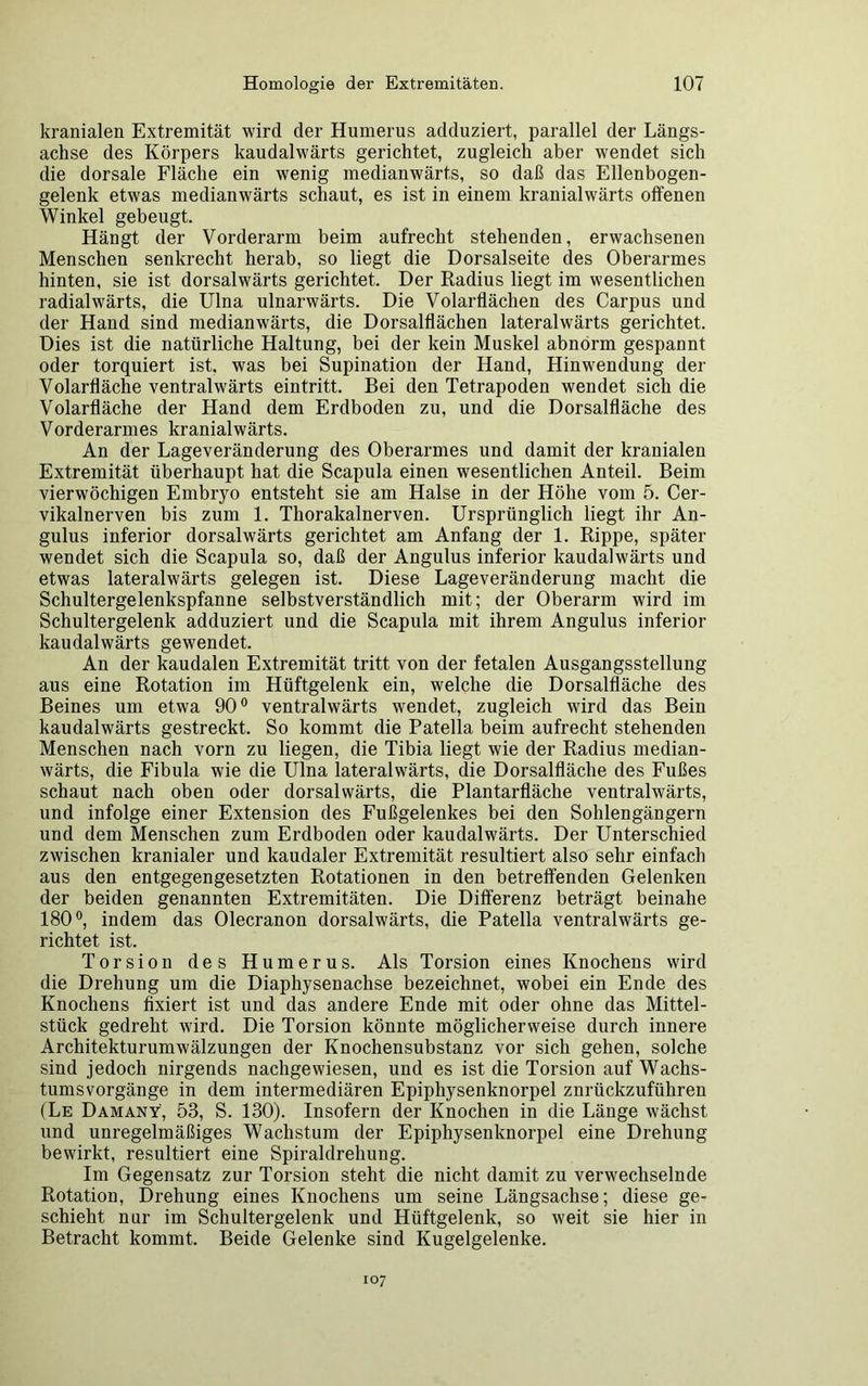 kranialen Extremität wird der Humerus adduziert, parallel der Längs- achse des Körpers kaudalwärts gerichtet, zugleich aber wendet sich die dorsale Fläche ein wenig medianwärts, so daß das Ellenbogen- gelenk etwas medianwärts schaut, es ist in einem kranialwärts offenen Winkel gebeugt. Hängt der Vorderarm beim aufrecht stehenden, erwachsenen Menschen senkrecht herab, so liegt die Dorsalseite des Oberarmes hinten, sie ist dorsalwärts gerichtet. Der Radius liegt im wesentlichen radialwärts, die Ulna ulnarwärts. Die Volarflächen des Carpus und der Hand sind medianwärts, die Dorsalflächen lateralwärts gerichtet. Dies ist die natürliche Haltung, bei der kein Muskel abnorm gespannt oder torquiert ist. was bei Supination der Hand, Hinwendung der Volarfläche ventralwärts eintritt. Bei den Tetrapoden wendet sich die Volarfläche der Hand dem Erdboden zu, und die Dorsalfläche des Vorderarmes kranialwärts. An der Lageveränderung des Oberarmes und damit der kranialen Extremität überhaupt hat die Scapula einen wesentlichen Anteil. Beim vierwöchigen Embryo entsteht sie am Halse in der Höhe vom 5. Cer- vikalnerven bis zum 1. Thorakalnerven. Ursprünglich liegt ihr An- gulus inferior dorsalwärts gerichtet am Anfang der 1. Rippe, später wendet sich die Scapula so, daß der Angulus inferior kaudalwärts und etwas lateralwärts gelegen ist. Diese Lageveränderung macht die Schultergelenkspfanne selbstverständlich mit; der Oberarm wird im Schultergelenk adduziert und die Scapula mit ihrem Angulus inferior kaudalwärts gewendet. An der kaudalen Extremität tritt von der fetalen Ausgangsstellung aus eine Rotation im Hüftgelenk ein, welche die Dorsalfläche des Beines um etwa 90° ventralwärts wendet, zugleich wird das Bein kaudalwärts gestreckt. So kommt die Patella beim aufrecht stehenden Menschen nach vorn zu liegen, die Tibia liegt wie der Radius median- wärts, die Fibula wie die Ulna lateralwärts, die Dorsalfläche des Fußes schaut nach oben oder dorsalwärts, die Plantarfläche ventralwärts, und infolge einer Extension des Fußgelenkes bei den Sohlengängern und dem Menschen zum Erdboden oder kaudalwärts. Der Unterschied zwischen kranialer und kaudaler Extremität resultiert also sehr einfach aus den entgegengesetzten Rotationen in den betreffenden Gelenken der beiden genannten Extremitäten. Die Differenz beträgt beinahe 180°, indem das Olecranon dorsalwärts, die Patella ventralwärts ge- richtet ist. Torsion des Humerus. Als Torsion eines Knochens wird die Drehung um die Diaphysenachse bezeichnet, wobei ein Ende des Knochens fixiert ist und das andere Ende mit oder ohne das Mittel- stück gedreht wird. Die Torsion könnte möglicherweise durch innere Architekturumwälzungen der Knochensubstanz vor sich gehen, solche sind jedoch nirgends nachgewiesen, und es ist die Torsion auf Wachs- tumsvorgänge in dem intermediären Epiphysenknorpel znrückzufüliren (Le Damany, 53, S. 130). Insofern der Knochen in die Länge wächst und unregelmäßiges Wachstum der Epiphysenknorpel eine Drehung bewirkt, resultiert eine Spiraldrehung. Im Gegensatz zur Torsion steht die nicht damit zu verwechselnde Rotation, Drehung eines Knochens um seine Längsachse; diese ge- schieht nur im Schultergelenk und Hüftgelenk, so weit sie hier in Betracht kommt. Beide Gelenke sind Kugelgelenke. 107
