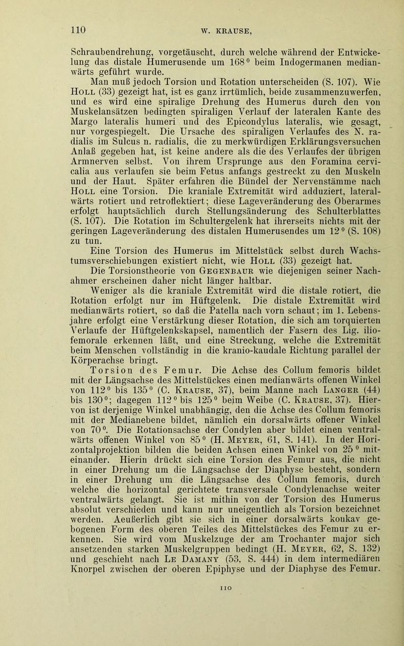 Schraubendrehung, vorgetäuscht, durch welche während der Entwicke- lung das distale Humerusende um 168° beim Indogermanen median- wärts geführt wurde. Man muß jedoch Torsion und Rotation unterscheiden (S. 107). Wie Holl (33) gezeigt hat, ist es ganz irrtümlich, beide zusammenzuwerfen, und es wird eine spiralige Drehung des Humerus durch den von Muskelansätzen bedingten spiraligen Verlauf der lateralen Kante des Margo lateralis humeri und des Epicondylus lateralis, wie gesagt, nur vorgespiegelt. Die Ursache des spiraligen Verlaufes des N. ra- dialis im Sulcus n. radialis, die zu merkwürdigen Erklärungsversuchen Anlaß gegeben hat, ist keine andere als die des Verlaufes der übrigen Armnerven selbst. Von ihrem Ursprünge aus den Foramina cervi- calia aus verlaufen sie beim Fetus anfangs gestreckt zu den Muskeln und der Haut. Später erfahren die Bündel der Nervenstämme nach Holl eine Torsion. Die kraniale Extremität wird adduziert, lateral- wärts rotiert und retroflektiert; diese Lageveränderung des Oberarmes erfolgt hauptsächlich durch Stellungsänderung des Schulterblattes (S. 107). Die Rotation im Schultergelenk hat ihrerseits nichts mit der geringen Lageveränderung des distalen Humerusendes um 12° (S. 108) zu tun. Eine Torsion des Humerus im Mittelstück selbst durch Wachs- tumsverschiebungen existiert nicht, wie Holl (33) gezeigt hat. Die Torsionstheorie von Gegenbaur wie diejenigen seiner Nach- ahmer erscheinen daher nicht länger haltbar. Weniger als die kraniale Extremität wird die distale rotiert, die Rotation erfolgt nur im Hüftgelenk. Die distale Extremität wird medianwärts rotiert, so daß die Patella nach vorn schaut; im 1. Lebens- jahre erfolgt eine Verstärkung dieser Rotation, die sich am torquierten Verlaufe der Hüftgelenkskapsel, namentlich der Fasern des Lig. ilio- femorale erkennen läßt, und eine Streckung, welche die Extremität beim Menschen vollständig in die kranio-kaudale Richtung parallel der Körperachse bringt. Torsion des Femur. Die Achse des Collum femoris bildet mit der Längsachse des Mittelstückes einen medianwärts offenen Winkel von 112° bis 135° (C. Krause, 37), beim Manne nach Langer (44) bis 130°; dagegen 112° bis 125° beim Weibe (C. Krause, 37). Hier- von ist derjenige Winkel unabhängig, den die Achse des Collum femoris mit der Medianebene bildet, nämlich ein dorsalwärts offener Winkel von 70°. Die Rotationsachse der Condylen aber bildet einen ventral- wärts offenen Winkel von 85° (H. Meyer, 61, S. 141). In der Hori- zontalprojektion bilden die beiden Achsen einen Winkel von 25° mit- einander. Hierin drückt sich eine Torsion des Femur aus, die nicht in einer Drehung um die Längsachse der Diaphyse besteht, sondern in einer Drehung um die Längsachse des Collum femoris, durch welche die horizontal gerichtete transversale Condylenachse weiter ventralwärts gelangt. Sie ist mithin von der Torsion des Humerus absolut verschieden und kann nur uneigentlich als Torsion bezeichnet werden. Aeußerlicli gibt sie sich in einer dorsalwärts konkav ge- bogenen Form des oberen Teiles des Mittelstückes des Femur zu er- kennen. Sie wird vom Muskelzuge der am Trochanter major sich ansetzenden starken Muskelgruppen bedingt (H. Meyer, 62, S. 132) und geschieht nach Le Damany (53, S. 444) in dem intermediären Knorpel zwischen der oberen Epiphyse und der Diaphyse des Femur. iio