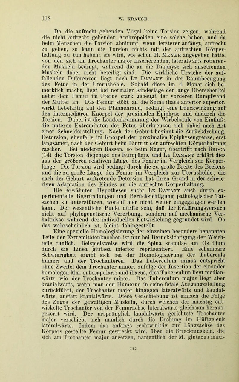 Da die aufrecht gehenden Vögel keine Torsion zeigen, während die nicht aufrecht gehenden Anthropoiden eine solche haben, und da beim Menschen die Torsion abnimmt, wenn letzterer anfängt, aufrecht zu gehen, so kann die Torsion nichts mit der aufrechten Körper- haltung zu tun haben; sie wird, wie schon H. Meyer angegeben hatte, von den sich am Trochanter major inserierenden, lateralwärts rotieren- den Muskeln bedingt, während die an die Diaphyse sich ansetzenden Muskeln dabei nicht beteiligt sind. Die wirkliche Ursache der auf- fallenden Differenzen liegt nach Le Damany in der Raumbeengung des Fetus in der Uterushöhle. Sobald diese im 4. Monat sich be- merklich macht, liegt bei normaler Kindeslage der lange Oberschenkel nebst dem Femur im Uterus stark gebeugt der vorderen Rumpfwand der Mutter an. Das Femur stößt an die Spina iliaca anterior superior, wirkt hebelartig auf den Pfannenrand, bedingt eine Druckwirkung auf den intermediären Knorpel der proximalen Epiphyse und dadurch die Torsion. Dabei ist die Lendenkrümmung der Wirbelsäule von Einfluß; die unteren Extremitäten des Fetus überkreuzen sich dabei nach Art einer Schneiderstellung. Nach der Geburt beginnt die Zurückdrehung, Detorsion, ebenfalls im Knorpel der proximalen Epiphysengrenze, erst langsamer, nach der Geburt beim Eintritt der aufrechten Körperhaltung rascher. Bei niederen Rassen, so beim Neger, übertrifft nach Broca (14) die Torsion diejenige des Europäers, und Le Damany erklärt dies aus der größeren relativen Länge des Femur im Vergleich zur Körper- länge. Die Torsion wird bedingt durch die zu große Breite des Beckens und die zu große Länge des Femur im Vergleich zur Uterushöhle; die nach der Geburt auftretende Detorsion hat ihren Grund in der schwie- rigen Adaptation des Kindes an die aufrechte Körperhaltung. Die erwähnten Hypothesen sucht Le Damany auch durch ex- perimentelle Begründungen und Berücksichtigung pathologischer Tat- sachen zu unterstützen, worauf hier nicht weiter eingegangen werden kann. Der wesentliche Punkt dürfte sein, daß der Erklärungsversuch nicht auf phylogenetische Vererbung, sondern auf mechanische Ver- hältnisse während der individuellen Entwickelung gegründet wird. Ob das wahrscheinlich ist, bleibt dahingestellt. Eine spezielle Homologisierung der einzelnen besonders benannten Teile der Extremitätenknochen ist nur bei Berücksichtigung der Weich- teile tunlich. Beispielsweise wird die Spina scapulae am Os ilium durch die Linea glutaea inferior repräsentiert. Eine scheinbare Schwierigkeit ergibt sich bei der Homologisierung der Tubercula humeri und der Trochanteren. Das Tuberculum minus entspricht ohne Zweifel dem Trochanter minor, zufolge der Insertion der einander homologen Mm. subscapularis und iliacus, dies Tuberculum liegt median- wärts wie der Trochanter minor. Das Tuberculum majus liegt aber kranialwärts, wenn man den Humerus in seine fetale Ausgangsstellung zurückfuhrt, der Trochanter major hingegen lateralwärts und kaudal- wärts, anstatt kranialwärts. Diese Verschiebung ist einfach die Folge des Zuges der gewaltigen Muskeln, durch welchen der mächtig ent- wickelte Trochanter von der Femurachse lateralwärts gleichsam heraus- gezerrt wird. Der ursprünglich kaudalwärts gerichtete Trochanter major verschiebt sich nämlich durch die Drehung im Hüftgelenk lateralwärts. Indem das anfangs rechtwinklig zur Längsachse des Körpers gestellte Femur gestreckt wird, üben die Streckmuskeln, die sich am Trochanter major ansetzen, namentlich der M. glutaeus maxi- I 12