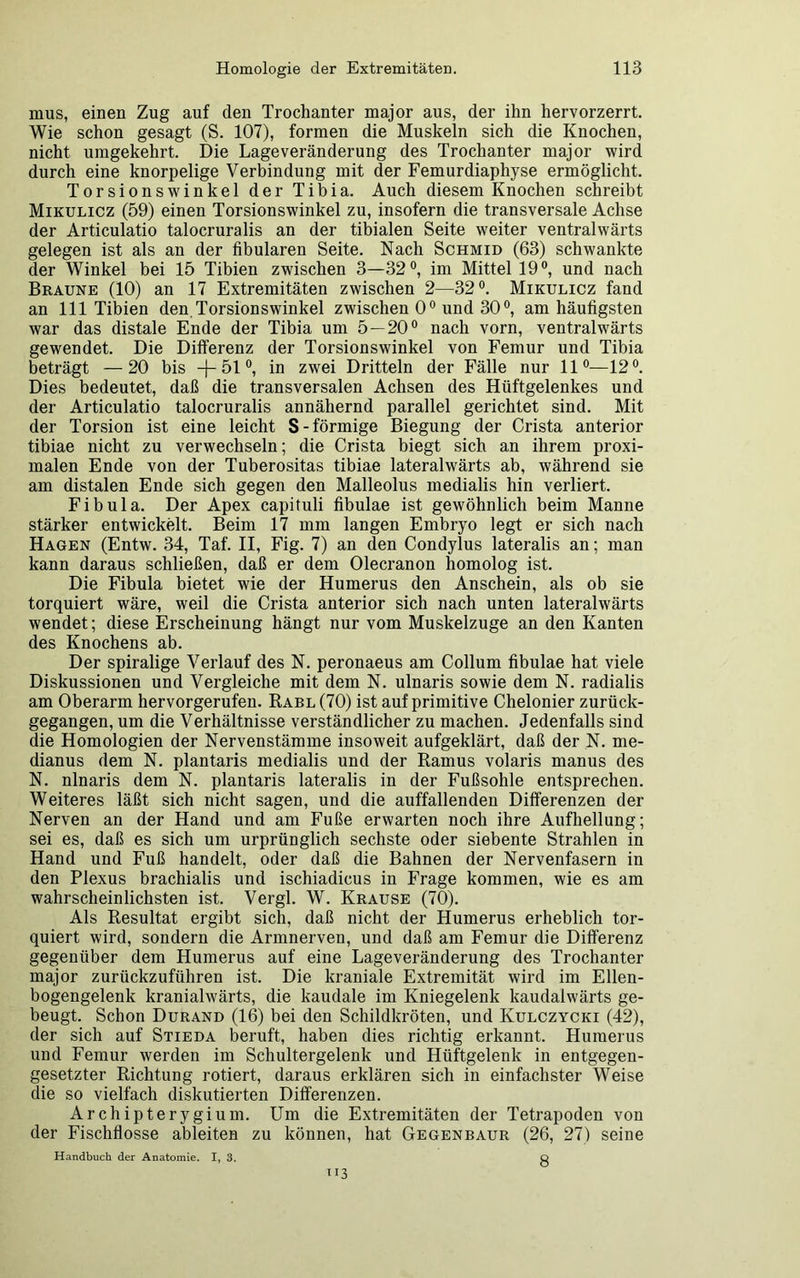 mus, einen Zug auf den Trochanter major aus, der ihn hervorzerrt. Wie schon gesagt (S. 107), formen die Muskeln sich die Knochen, nicht umgekehrt. Die Lage Veränderung des Trochanter major wird durch eine knorpelige Verbindung mit der Femurdiaphyse ermöglicht. Torsionswinkel der Tibia. Auch diesem Knochen schreibt Mikulicz (59) einen Torsionswinkel zu, insofern die transversale Achse der Articulatio talocruralis an der tibialen Seite weiter ventralwärts gelegen ist als an der fibularen Seite. Nach Schmid (63) schwankte der Winkel bei 15 Tibien zwischen 3—32°, im Mittel 19°, und nach Braune (10) an 17 Extremitäten zwischen 2—32°. Mikulicz fand an 111 Tibien den. Torsionswinkel zwischen 00 und 30 °, am häufigsten war das distale Ende der Tibia um 5 — 20° nach vorn, ventralwärts gewendet. Die Differenz der Torsionswinkel von Femur und Tibia beträgt —20 bis —(— 51 °, in zwei Dritteln der Fälle nur 11°—12°. Dies bedeutet, daß die transversalen Achsen des Hüftgelenkes und der Articulatio talocruralis annähernd parallel gerichtet sind. Mit der Torsion ist eine leicht S-förmige Biegung der Crista anterior tibiae nicht zu verwechseln; die Crista biegt sich an ihrem proxi- malen Ende von der Tuberositas tibiae lateralwärts ab, während sie am distalen Ende sich gegen den Malleolus medialis hin verliert. Fibula. Der Apex capituli fibulae ist gewöhnlich beim Manne stärker entwickelt. Beim 17 mm langen Embryo legt er sich nach Hagen (Entw. 34, Taf. II, Fig. 7) an den Condylus lateralis an; man kann daraus schließen, daß er dem Olecranon homolog ist. Die Fibula bietet wie der Humerus den Anschein, als ob sie torquiert wäre, weil die Crista anterior sich nach unten lateralwärts wendet; diese Erscheinung hängt nur vom Muskelzuge an den Kanten des Knochens ab. Der spiralige Verlauf des N. peronaeus am Collum fibulae hat viele Diskussionen und Vergleiche mit dem N. ulnaris sowie dem N. radialis am Oberarm hervorgerufen. Rabl (70) ist auf primitive Chelonier zurück- gegangen, um die Verhältnisse verständlicher zu machen. Jedenfalls sind die Homologien der Nervenstämme insoweit aufgeklärt, daß der N. me- dianus dem N. plantaris medialis und der Ramus volaris manus des N. nlnaris dem N. plantaris lateralis in der Fußsohle entsprechen. Weiteres läßt sich nicht sagen, und die auffallenden Differenzen der Nerven an der Hand und am Fuße erwarten noch ihre Aufhellung; sei es, daß es sich um urprünglich sechste oder siebente Strahlen in Hand und Fuß handelt, oder daß die Bahnen der Nervenfasern in den Plexus brachialis und ischiadicus in Frage kommen, wie es am wahrscheinlichsten ist. Vergl. W. Krause (70). Als Resultat ergibt sich, daß nicht der Humerus erheblich tor- quiert wird, sondern die Armnerven, und daß am Femur die Differenz gegenüber dem Humerus auf eine Lageveränderung des Trochanter major zurückzuführen ist. Die kraniale Extremität wird im Ellen- bogengelenk kranialwärts, die kaudale im Kniegelenk kaudalwärts ge- beugt. Schon Durand (16) bei den Schildkröten, und Kulczycki (42), der sich auf Stieda beruft, haben dies richtig erkannt. Humerus und Femur werden im Schultergelenk und Hüftgelenk in entgegen- gesetzter Richtung rotiert, daraus erklären sich in einfachster Weise die so vielfach diskutierten Differenzen. Archipterygium. Um die Extremitäten der Tetrapoden von der Fischflosse ableiten zu können, hat Gegenbaur (26, 27) seine Handbuch der Anatomie. I, 3. Q