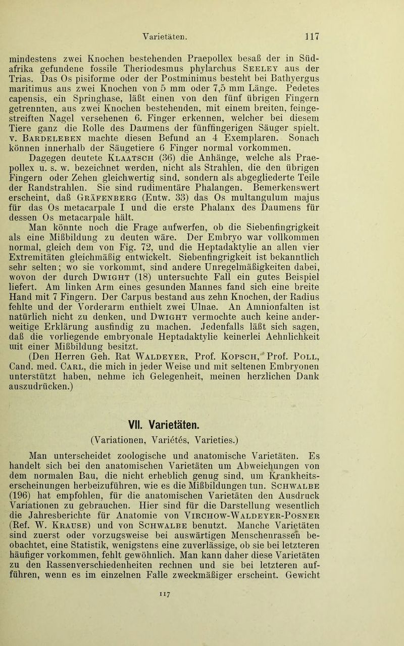 mindestens zwei Knochen bestehenden Praepollex besaß der in Süd- afrika gefundene fossile Theriodesmus phylarchus Seeley aus der Trias. Das Os pisiforme oder der Postminimus besteht bei Bathyergus maritimus aus zwei Knochen von 5 mm oder 7,5 mm Länge. Pedetes capensis, ein Springbase, läßt einen von den fünf übrigen Fingern getrennten, aus zwei Knochen bestehenden, mit einem breiten, feinge- streiften Nagel versehenen 6. Finger erkennen, welcher bei diesem Tiere ganz die Rolle des Daumens der fiinffingerigen Säuger spielt, v. Bardeleben machte diesen Befund an 4 Exemplaren. Sonach können innerhalb der Säugetiere 6 Finger normal Vorkommen. Dagegen deutete Klaatsch (36) die Anhänge, welche als Prae- pollex u. s. w. bezeichnet werden, nicht als Strahlen, die den übrigen Fingern oder Zehen gleichwertig sind, sondern als abgegliederte Teile der Randstrahlen. Sie sind rudimentäre Phalangen. Bemerkenswert erscheint, daß Gräfenberg (Entw. 33) das Os multangulum majus für das Os metacarpale I und die erste Phalanx des Daumens für dessen Os metacarpale hält. Man könnte noch die Frage aufwerfen, ob die Siebenfingrigkeit als eine Mißbildung zu deuten wäre. Der Embryo war vollkommen normal, gleich dem von Fig. 72, und die Heptadaktylie an allen vier Extremitäten gleichmäßig entwickelt. Siebenfingrigkeit ist bekanntlich sehr selten; wo sie vorkommt, sind andere Unregelmäßigkeiten dabei, wovon der durch Dwight (18) untersuchte Fall ein gutes Beispiel liefert. Am linken Arm eines gesunden Mannes fand sich eine breite Hand mit 7 Fingern. Der Carpus bestand aus zehn Knochen, der Radius fehlte und der Vorderarm enthielt zwei Ulnae. An Amnionfalten ist natürlich nicht zu denken, und Dwight vermochte auch keine ander- weitige Erklärung ausfindig zu machen. Jedenfalls läßt sich sagen, daß die vorliegende embryonale Heptadaktylie keinerlei Aehnlichkeit mit einer Mißbildung besitzt. (Den Herren Geh. Rat Waldeyer, Prof. Kopsch, Prof. Poll, Cand. med. Carl, die mich in jeder Weise und mit seltenen Embryonen unterstützt haben, nehme ich Gelegenheit, meinen herzlichen Dank auszudrücken.) VII. Varietäten. (Variationen, Varietes, Varieties.) Man unterscheidet zoologische und anatomische Varietäten. Es handelt sich bei den anatomischen Varietäten um Abweichungen von dem normalen Bau, die nicht erheblich genug sind, um Krankheits- erscheinungen herbeizuführen, wie es die Mißbildungen tun. Schwalbe (196) hat empfohlen, für die anatomischen Varietäten den Ausdruck Variationen zu gebrauchen. Hier sind für die Darstellung wesentlich die Jahresberichte für Anatomie von Virchow-Waldeyer-Posner (Ref. W. Krause) und von Schwalbe benutzt. Manche Varietäten sind zuerst oder vorzugsweise bei auswärtigen Menschenrassen be- obachtet, eine Statistik, wenigstens eine zuverlässige, ob sie bei letzteren häufiger Vorkommen, fehlt gewöhnlich. Man kann daher diese Varietäten zu den Rassenverschiedenheiten rechnen und sie bei letzteren auf- führen, wenn es im einzelnen Falle zweckmäßiger erscheint. Gewicht 117