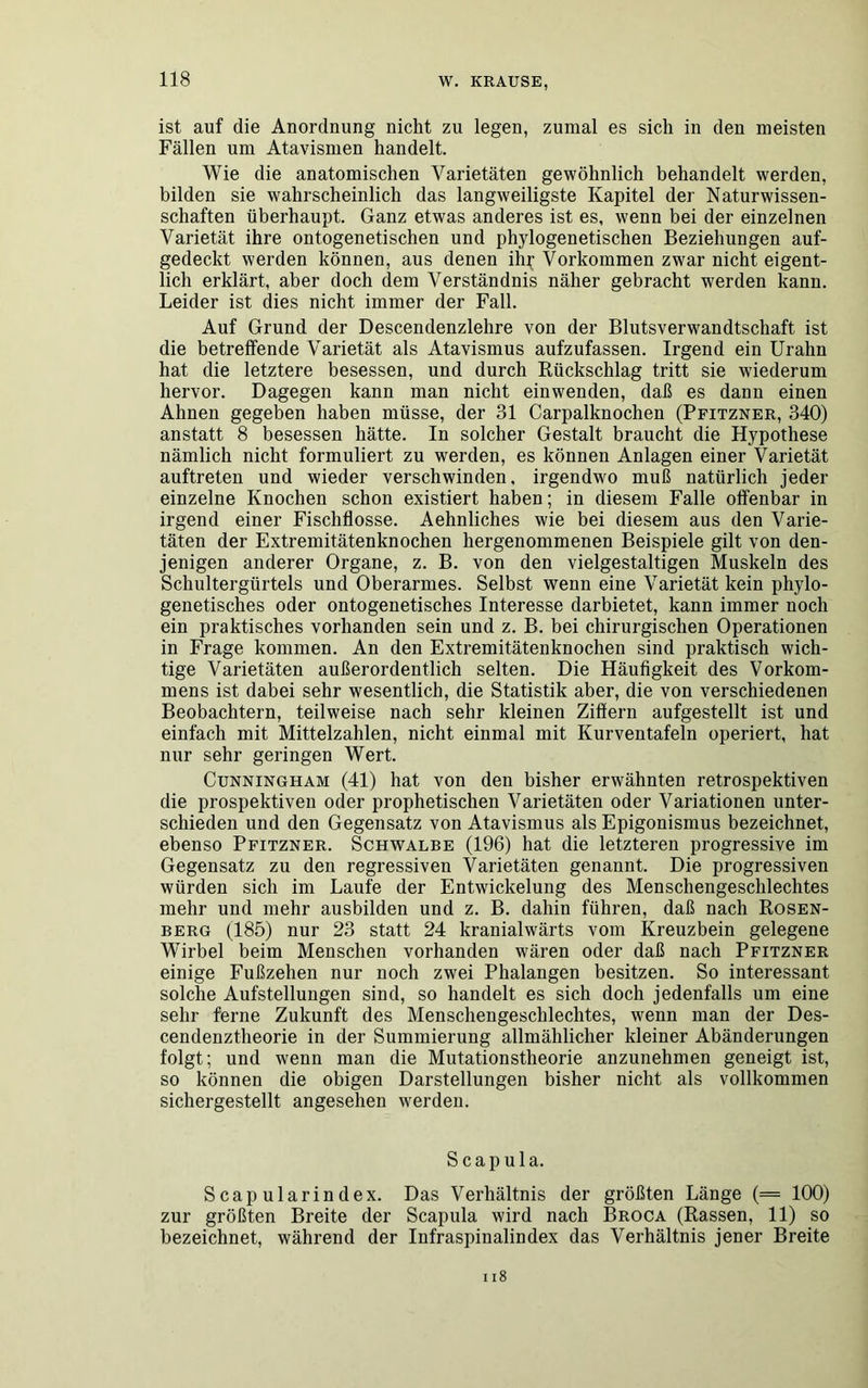 ist auf die Anordnung nicht zu legen, zumal es sich in den meisten Fällen um Atavismen handelt. Wie die anatomischen Varietäten gewöhnlich behandelt werden, bilden sie wahrscheinlich das langweiligste Kapitel der Naturwissen- schaften überhaupt. Ganz etwas anderes ist es, wenn bei der einzelnen Varietät ihre ontogenetischen und phylogenetischen Beziehungen auf- gedeckt werden können, aus denen ihr Vorkommen zwar nicht eigent- lich erklärt, aber doch dem Verständnis näher gebracht werden kann. Leider ist dies nicht immer der Fall. Auf Grund der Descendenzlehre von der Blutsverwandtschaft ist die betreffende Varietät als Atavismus aufzufassen. Irgend ein Urahn hat die letztere besessen, und durch Rückschlag tritt sie wiederum hervor. Dagegen kann man nicht einwenden, daß es dann einen Ahnen gegeben haben müsse, der 31 Carpalknochen (Pfitzner, 340) anstatt 8 besessen hätte. In solcher Gestalt braucht die Hypothese nämlich nicht formuliert zu werden, es können Anlagen einer Varietät auftreten und wieder verschwinden, irgendwo muß natürlich jeder einzelne Knochen schon existiert haben; in diesem Falle offenbar in irgend einer Fischflosse. Aehnliches wie bei diesem aus den Varie- täten der Extremitätenknochen hergenommenen Beispiele gilt von den- jenigen anderer Organe, z. B. von den vielgestaltigen Muskeln des Schultergürtels und Oberarmes. Selbst wenn eine Varietät kein phylo- genetisches oder ontogenetisches Interesse darbietet, kann immer noch ein praktisches vorhanden sein und z. B. bei chirurgischen Operationen in Frage kommen. An den Extremitätenknochen sind praktisch wich- tige Varietäten außerordentlich selten. Die Häufigkeit des Vorkom- mens ist dabei sehr wesentlich, die Statistik aber, die von verschiedenen Beobachtern, teilweise nach sehr kleinen Ziffern aufgestellt ist und einfach mit Mittelzahlen, nicht einmal mit Kurventafeln operiert, hat nur sehr geringen Wert. Cunningham (41) hat von den bisher erwähnten retrospektiven die prospektiven oder prophetischen Varietäten oder Variationen unter- schieden und den Gegensatz von Atavismus als Epigonismus bezeichnet, ebenso Pfitzner. Schwalbe (196) hat die letzteren progressive im Gegensatz zu den regressiven Varietäten genannt. Die progressiven würden sich im Laufe der Entwickelung des Menschengeschlechtes mehr und mehr ausbilden und z. B. dahin fuhren, daß nach Rosen- berg (185) nur 23 statt 24 kranialwärts vom Kreuzbein gelegene Wirbel beim Menschen vorhanden wären oder daß nach Pfitzner einige Fußzehen nur noch zwei Phalangen besitzen. So interessant solche Aufstellungen sind, so handelt es sich doch jedenfalls um eine sehr ferne Zukunft des Menschengeschlechtes, wenn man der Des- cendenztheorie in der Summierung allmählicher kleiner Abänderungen folgt; und wenn man die Mutationstheorie anzunehmen geneigt ist, so können die obigen Darstellungen bisher nicht als vollkommen sichergestellt angesehen werden. Scapula. Scapularind ex. Das Verhältnis der größten Länge (= 100) zur größten Breite der Scapula wird nach Broca (Rassen, 11) so bezeichnet, während der Infraspinalindex das Verhältnis jener Breite 118
