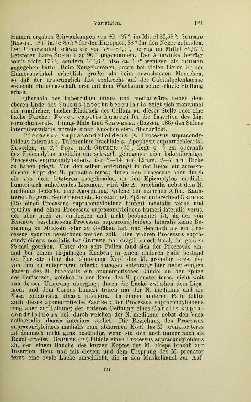 Humeri ergaben Schwankungen von 80—87 °, im Mittel 83,58°. Schmid (Rassen, 181) hatte 85,70 für den Europäer, 88 0 für den Neger gefunden. Der Ulnarwinkel schwankte von 78—87,5°, betrug im Mittel 83,97°. Letzteren hatte Schmid zu 90° angenommen. Der Armwinkel beträgt somit nicht 176°, sondern 166,6°, also ca. 10° weniger, als Schmid angegeben hatte. Beim Neugeborenen, sowie bei vielen Tieren ist der Humeruswinkel erheblich größer als beim erwachsenen Menschen, so daß der ursprünglich fast senkrecht auf der Cubitalgelenkachse stehende Humerusschaft erst mit dem Wachstum seine schiefe Stellung erhält. Oberhalb des Tuberculum minus und medianwärts neben dem oberen Ende des Sulcus intertubercularis zeigt sich manchmal ein rundlicher, flacher Eindruck des Collum an dieser Stelle oder eine flache Furche: Fovea capitis humeri für die Insertion des Lig. coracohumerale. Einige Male fand Schwegel (Rassen, 186) den Sulcus intertubercularis mittels einer Knochenleiste überbrückt. Processus supracondyloideus (s. Processus supracondy- loideus internus s. Tuberculum brachiale s. Apophysis supratrochlearis). Zuweilen, in 2,7 Proz. nach Gruber (75), liegt 4—5 cm oberhalb des Epicondylus medialis ein schwach gebogener oder hakenförmiger Processus supracondyloideus, der 3—14 mm Länge. 2—7 mm Dicke zu haben pflegt. Von demselben entspringt in der Regel ein accesso- rischer Kopf des M. pronatus teres; durch den Processus oder durch ein von dem letzteren ausgehendes, an den Epicondylus medialis humeri sich anheftendes Ligament wird die A. brachialis nebst dem N. medianus bedeckt, eine Anordnung, welche bei manchen Affen, Raub- tieren, Nagern, Beuteltieren etc. konstant ist. Später unterschied Gruber (75) einen Processus supracondyloideus humeri medialis verus und spurius und einen Processus supracondyloideus humeri lateralis verus, der aber noch zu entdecken und nicht beobachtet ist, da der von Barkow beschriebene Processus supracondyloideus lateralis keine Be- ziehung zu Muskeln oder zu Gefäßen hat, und demnach als ein Pro- cessus spurius bezeichnet werden soll. Den wahren Processus supra- condyloideus medialis hat Gruber nachträglich noch 8mal, im ganzen 28-mal gesehen. Unter den acht Fällen fand sich der Processus ein- mal bei einem 12-jährigen Knaben; in einem anderen Falle bestand der Fortsatz ohne den abnormen Kopf des M. pronator teres, der von ihm zu entspringen pflegt; dagegen entsprang hier nebst einigen Fasern des M. brachialis ein aponeurotisches Bündel an der Spitze des Fortsatzes, welches in den Rand des M. pronator teres, nicht weit von dessen Ursprung überging; durch die Lücke zwischen dem Liga- ment und dem Corpus humeri traten nur der N. medianus und die Vasa collateralia ulnaria inferiora. In einem anderen Falle fehlte auch dieses aponeurotische Fascikel; der Processus supracondyloideus trug aber zur Bildung der unteren Oeffnung eines Canalis supra- condyloideus bei, durch welchen der N. medianus nebst den Vasa collateralia ulnaria inferiora verlief. Die Beziehung des Processus supracondyloideus medialis zum abnormen Kopf des M. pronator teres ist demnach nicht ganz beständig, wenn sie sich auch immer noch als Regel erweist. Gruber (80) bildete einen Processus supracondyloideus ab, der einem Bauche des kurzen Kopfes des M. biceps brachii zur Insertion dient und mit diesem und dem Ursprung des M. pronator teres eine ovale Lücke umschließt, die in den Muskelkanal zur Auf- 12 I