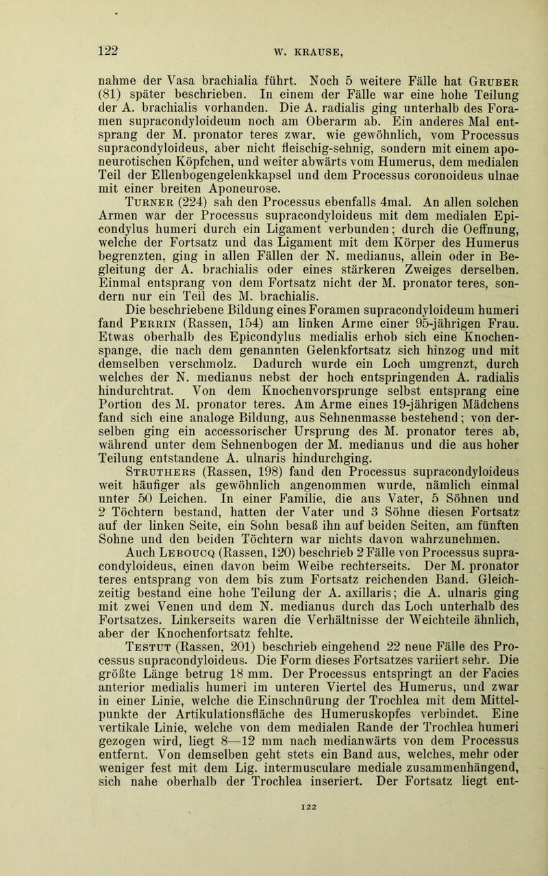 nähme der Vasa brachialia führt. Noch 5 weitere Fälle hat Gruber (81) später beschrieben. In einem der Fälle war eine hohe Teilung der A. brachialis vorhanden. Die A. radialis ging unterhalb des Fora- men supracondyloideum noch am Oberarm ab. Ein anderes Mal ent- sprang der M. pronator teres zwar, wie gewöhnlich, vom Processus supracondyloideus, aber nicht fleischig-sehnig, sondern mit einem apo- neurotischen Köpfchen, und weiter abwärts vom Humerus, dem medialen Teil der Ellenbogengelenkkapsel und dem Processus coronoideus ulnae mit einer breiten Aponeurose. Turner (224) sah den Processus ebenfalls 4mal. An allen solchen Armen war der Processus supracondyloideus mit dem medialen Epi- condylus humeri durch ein Ligament verbunden; durch die Oelfnung, welche der Fortsatz und das Ligament mit dem Körper des Humerus begrenzten, ging in allen Fällen der N. medianus, allein oder in Be- gleitung der A. brachialis oder eines stärkeren Zweiges derselben. Einmal entsprang von dem Fortsatz nicht der M. pronator teres, son- dern nur ein Teil des M. brachialis. Die beschriebene Bildung eines Foramen supracondyloideum humeri fand Perrin (Rassen, 154) am linken Arme einer 95-jährigen Frau. Etwas oberhalb des Epicondylus medialis erhob sich eine Knochen- spange, die nach dem genannten Gelenkfortsatz sich hinzog und mit demselben verschmolz. Dadurch wurde ein Loch umgrenzt, durch welches der N. medianus nebst der hoch entspringenden A. radialis hindurch trat. Von dem Knochenvorsprunge selbst entsprang eine Portion des M. pronator teres. Am Arme eines 19-jährigen Mädchens fand sich eine analoge Bildung, aus Sehnenmasse bestehend; von der- selben ging ein accessorischer Ursprung des M. pronator teres ab, während unter dem Sehnenbogen der M. medianus und die aus hoher Teilung entstandene A. ulnaris hindurchging. Struthers (Rassen, 198) fand den Processus supracondyloideus weit häufiger als gewöhnlich angenommen wurde, nämlich einmal unter 50 Leichen. In einer Familie, die aus Vater, 5 Söhnen und 2 Töchtern bestand, hatten der Vater und 3 Söhne diesen Fortsatz auf der linken Seite, ein Sohn besaß ihn auf beiden Seiten, am fünften Sohne und den beiden Töchtern war nichts davon wahrzunehmen. Auch Leboucq (Rassen, 120) beschrieb 2 Fälle von Processus supra- condyloideus, einen davon beim Weibe rechterseits. Der M. pronator teres entsprang von dem bis zum Fortsatz reichenden Band. Gleich- zeitig bestand eine hohe Teilung der A. axillaris; die A. ulnaris ging mit zwei Venen und dem N. medianus durch das Loch unterhalb des Fortsatzes. Linkerseits waren die Verhältnisse der Weichteile ähnlich, aber der Knochenfortsatz fehlte. Testut (Rassen, 201) beschrieb eingehend 22 neue Fälle des Pro- cessus supracondyloideus. Die Form dieses Fortsatzes variiert sehr. Die größte Länge betrug 18 mm. Der Processus entspringt an der Facies anterior medialis humeri im unteren Viertel des Humerus, und zwar in einer Linie, welche die Einschnürung der Trochlea mit dem Mittel- punkte der Artikulationsfläche des Humeruskopfes verbindet. Eine vertikale Linie, welche von dem medialen Rande der Trochlea humeri gezogen wird, liegt 8—12 mm nach medianwärts von dem Processus entfernt. Von demselben geht stets ein Band aus, welches, mehr oder weniger fest mit dem Lig. intermusculare mediale zusammenhängend, sich nahe oberhalb der Trochlea inseriert. Der Fortsatz liegt ent- 122
