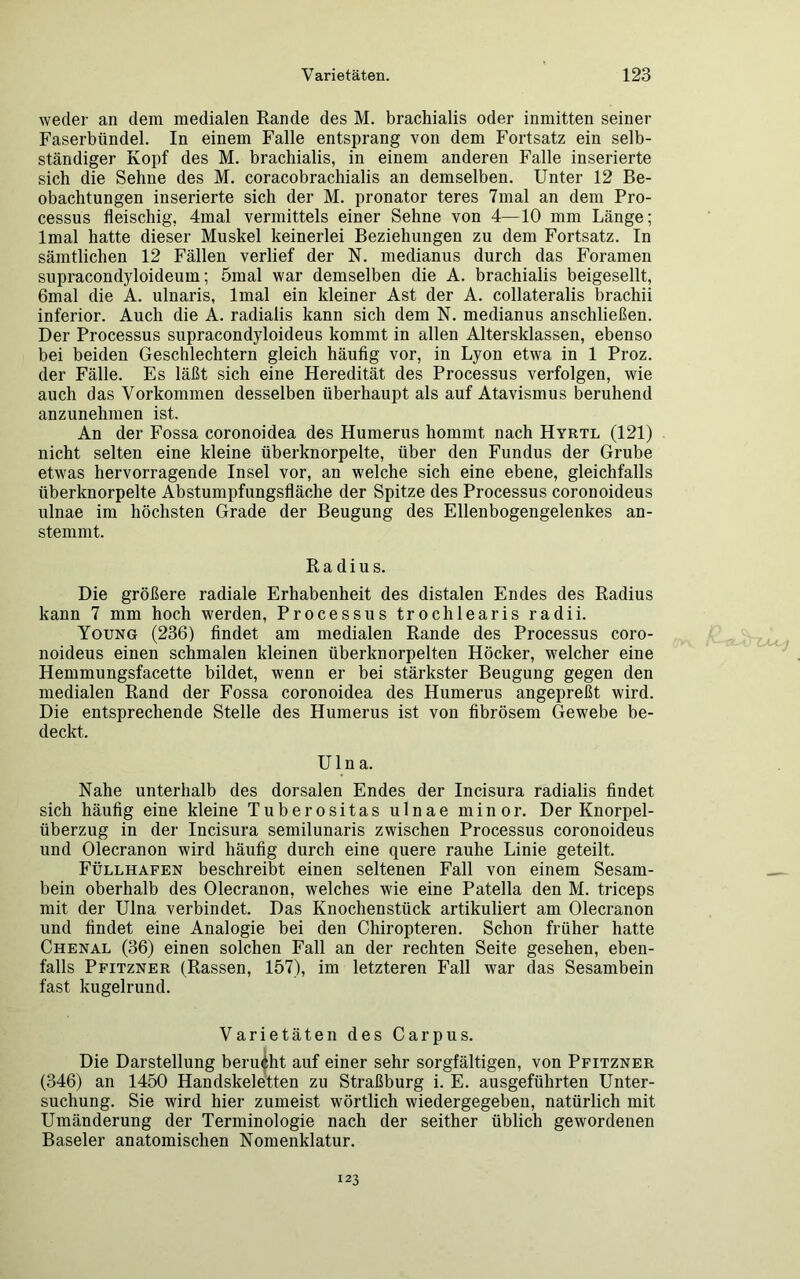 weder an dem medialen Rande des M. brachialis oder inmitten seiner Faserbündel. In einem Falle entsprang von dem Fortsatz ein selb- ständiger Kopf des M. brachialis, in einem anderen Falle inserierte sich die Sehne des M. coracobrachialis an demselben. Unter 12 Be- obachtungen inserierte sich der M. pronator teres 7mal an dem Pro- cessus fleischig, 4mal vermittels einer Sehne von 4—10 mm Länge; lmal hatte dieser Muskel keinerlei Beziehungen zu dem Fortsatz. In sämtlichen 12 Fällen verlief der N. medianus durch das Foramen supracondyloideum; 5mal war demselben die A. brachialis beigesellt, 6mal die A. ulnaris, lmal ein kleiner Ast der A. collateralis brachii inferior. Auch die A. radialis kann sich dem N. medianus anschließen. Der Processus supracondyloideus kommt in allen Altersklassen, ebenso bei beiden Geschlechtern gleich häufig vor, in Lyon etwa in 1 Proz. der Fälle. Es läßt sich eine Heredität des Processus verfolgen, wie auch das Vorkommen desselben überhaupt als auf Atavismus beruhend anzunehmen ist. An der Fossa coronoidea des Humerus hommt nach Hyrtl (121) nicht selten eine kleine überknorpelte, über den Fundus der Grube etwas hervorragende Insel vor, an welche sich eine ebene, gleichfalls überknorpelte Abstumpfungsfläche der Spitze des Processus coronoideus ulnae im höchsten Grade der Beugung des Ellenbogengelenkes an- stemmt. Radius. Die größere radiale Erhabenheit des distalen Endes des Radius kann 7 mm hoch werden, Processus trochlearis radii. Young (236) findet am medialen Rande des Processus coro- noideus einen schmalen kleinen überknorpelten Höcker, welcher eine Hemmungsfacette bildet, wenn er bei stärkster Beugung gegen den medialen Rand der Fossa coronoidea des Humerus angepreßt wird. Die entsprechende Stelle des Humerus ist von fibrösem Gewebe be- deckt. Ulna. Nahe unterhalb des dorsalen Endes der Incisura radialis findet sich häufig eine kleine Tuberositas ulnae minor. Der Knorpel- überzug in der Incisura semilunaris zwischen Processus coronoideus und Olecranon wird häufig durch eine quere rauhe Linie geteilt. Füllhafen beschreibt einen seltenen Fall von einem Sesam- bein oberhalb des Olecranon, welches wie eine Patella den M. triceps mit der Ulna verbindet. Das Knochenstück artikuliert am Olecranon und findet eine Analogie bei den Chiropteren. Schon früher hatte Chenal (36) einen solchen Fall an der rechten Seite gesehen, eben- falls Pfitzner (Rassen, 157), im letzteren Fall war das Sesambein fast kugelrund. Varietäten des Carpus. Die Darstellung berucht auf einer sehr sorgfältigen, von Pfitzner (346) an 1450 Handskeletten zu Straßburg i. E. ausgeführten Unter- suchung. Sie wird hier zumeist wörtlich wiedergegeben, natürlich mit Umänderung der Terminologie nach der seither üblich gewordenen Baseler anatomischen Nomenklatur. 123
