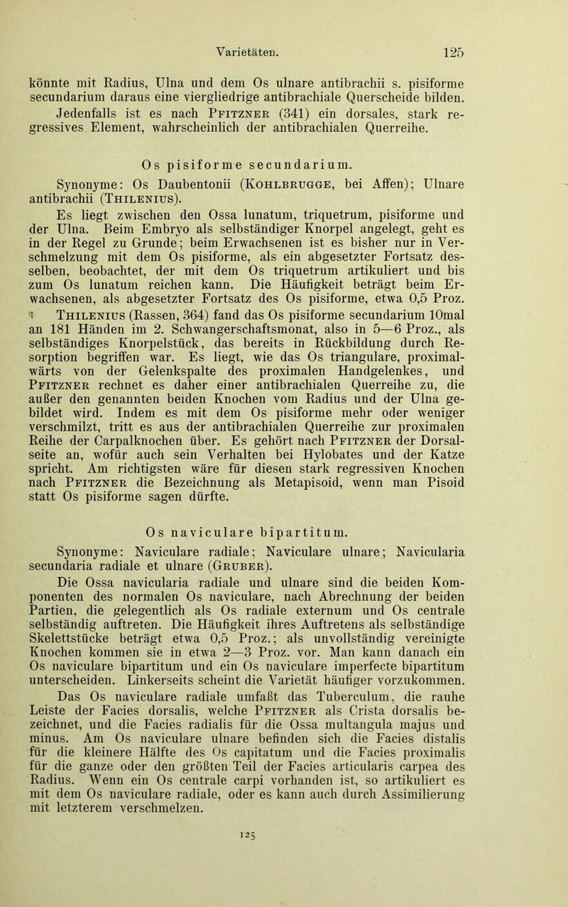könnte mit Radius, Ulna und dem Os ulnare antibrachii s. pisiforme secundarium daraus eine viergliedrige antibrachiale Querscheide bilden. Jedenfalls ist es nach Pfitzner (341) ein dorsales, stark re- gressives Element, wahrscheinlich der antibrachialen Querreihe. Os pisiforme secundarium. Synonyme: Os Daubentonii (Ivohlbrugge, bei Affen); Ulnare antibrachii (Thilenius). Es liegt zwischen den Ossa lunatum, triquetrum, pisiforme und der Ulna. Beim Embryo als selbständiger Knorpel angelegt, geht es in der Regel zu Grunde; beim Erwachsenen ist es bisher nur in Ver- schmelzung mit dem Os pisiforme, als ein abgesetzter Fortsatz des- selben, beobachtet, der mit dem Os triquetrum artikuliert und bis zum Os lunatum reichen kann. Die Häufigkeit beträgt beim Er- wachsenen, als abgesetzter Fortsatz des Os pisiforme, etwa 0,5 Proz. : Thilenius (Rassen, 364) fand das Os pisiforme secundarium lOmal an 181 Händen im 2. Schwangerschaftsmonat, also in 5—6 Proz., als selbständiges Knorpelstück, das bereits in Rückbildung durch Re- sorption begriffen war. Es liegt, wie das Os trianguläre, proximal- wärts von der Gelenkspalte des proximalen Handgelenkes, und Pfitzner rechnet es daher einer antibrachialen Querreihe zu, die außer den genannten beiden Knochen vom Radius und der Ulna ge- bildet wird. Indem es mit dem Os pisiforme mehr oder weniger verschmilzt, tritt es aus der antibrachialen Querreihe zur proximalen Reihe der Carpalknochen über. Es gehört nach Pfitzner der Dorsal- seite an, wofür auch sein Verhalten bei Hylobates und der Katze spricht. Am richtigsten wäre für diesen stark regressiven Knochen nach Pfitzner die Bezeichnung als Metapisoid, wenn man Pisoid statt Os pisiforme sagen dürfte. Os naviculare bipartitum. Synonyme: Naviculare radiale; Naviculare ulnare; Navicularia secundaria radiale et ulnare (Gruber). Die Ossa navicularia radiale und ulnare sind die beiden Kom- ponenten des normalen Os naviculare, nach Abrechnung der beiden Partien, die gelegentlich als Os radiale externum und Os centrale selbständig auftreten. Die Häufigkeit ihres Auftretens als selbständige Skelettstücke beträgt etwa 0,5 Proz.; als unvollständig vereinigte Knochen kommen sie in etwa 2—3 Proz. vor. Man kann danach ein Os naviculare bipartitum und ein Os naviculare imperfecte bipartitum unterscheiden. Linkerseits scheint die Varietät häufiger vorzukommen. Das Os naviculare radiale umfaßt das Tuberculum, die rauhe Leiste der Facies dorsalis, welche Pfitzner als Crista dorsalis be- zeichnet, und die Facies radialis für die Ossa multangula majus und minus. Am Os naviculare ulnare befinden sich die Facies distalis für die kleinere Hälfte des Os capitatum und die Facies proximalis für die ganze oder den größten Teil der Facies articularis carpea des Radius. Wenn ein Os centrale carpi vorhanden ist, so artikuliert es mit dem Os naviculare radiale, oder es kann auch durch Assimilierung mit letzterem verschmelzen. 125