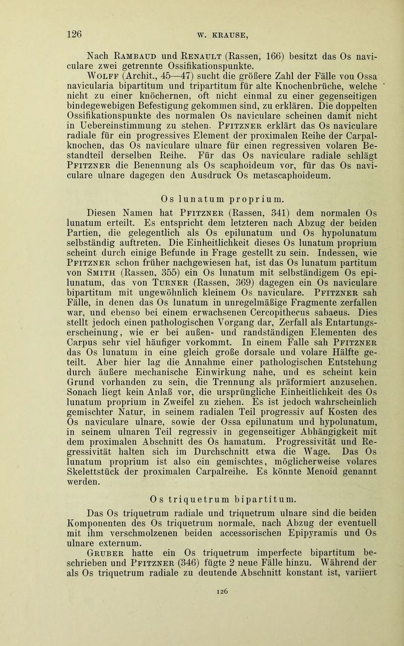 Nach Rambaud und Renault (Rassen, 166) besitzt das Os navi- culare zwei getrennte Ossifikationspunkte. Wolff (Archit., 45—47) sucht die größere Zahl der Fälle vou Ossa navicularia bipartitum und tripartitum für alte Knochenbrüche, welche nicht zu einer knöchernen, oft nicht einmal zu einer gegenseitigen bindegewebigen Befestigung gekommen sind, zu erklären. Die doppelten Ossifikationspunkte des normalen Os naviculare scheinen damit nicht in Uebereinstimmung zu stehen. Pfitzner erklärt das Os naviculare radiale für ein progressives Element der proximalen Reihe der Carpal- knochen, das Os naviculare ulnare für einen regressiven volaren Be- standteil derselben Reihe. Für das Os naviculare radiale schlägt Pfitzner die Benennung als Os scaphoideum vor, für das Os navi- culare ulnare dagegen den Ausdruck Os metascaphoideum. Os lunatu in proprium. Diesen Namen hat Pfitzner (Rassen, 341) dem normalen Os lunatum erteilt. Es entspricht dem letzteren nach Abzug der beiden Partien, die gelegentlich als Os epilunatum und Os hypolunatum selbständig auftreten. Die Einheitlichkeit dieses Os lunatum proprium scheint durch einige Befunde in Frage gestellt zu sein. Indessen, wie Pfitzner schon früher nachgewiesen hat, ist das Os lunatum partitum von Smith (Rassen, 355) ein Os lunatum mit selbständigem Os epi- lunatum, das von Turner (Rassen. 369) dagegen ein Os naviculare bipartitum mit ungewöhnlich kleinem Os naviculare. Pfitzner sah Fälle, in denen das Os lunatum in unregelmäßige Fragmente zerfallen war, und ebenso bei einem erwachsenen Cercopithecus sabaeus. Dies stellt jedoch einen pathologischen Vorgang dar, Zerfall als Entartungs- erscheinung, wie er bei außen- und randständigen Elementen des Carpus sehr viel häufiger vorkommt. In einem Falle sah Pfitzner das Os lunatum in eine gleich große dorsale und volare Hälfte ge- teilt. Aber hier lag die Annahme einer pathologischen Entstehung durch äußere mechanische Einwirkung nahe, und es scheint kein Grund vorhanden zu sein, die Trennung als präformiert anzusehen. Sonach liegt kein Anlaß vor, die ursprüngliche Einheitlichkeit des Os lunatum proprium in Zweifel zu ziehen. Es ist jedoch wahrscheinlich gemischter Natur, in seinem radialen Teil progressiv auf Kosten des Os naviculare ulnare, sowie der Ossa epilunatum und hypolunatum, in seinem ulnaren Teil regressiv in gegenseitiger Abhängigkeit mit dem proximalen Abschnitt des Os hamatum. Progressivität und Re- gressivität halten sich im Durchschnitt etwa die Wage. Das Os lunatum proprium ist also ein gemischtes, möglicherweise volares Skelettstück der proximalen Carpalreihe. Es könnte Menoid genannt werden. Os triquetrum bipartitum. Das Os triquetrum radiale und triquetrum ulnare sind die beiden Komponenten des Os triquetrum normale, nach Abzug der eventuell mit ihm verschmolzenen beiden accessorischen Epipyramis und Os ulnare externum. Gruber hatte ein Os triquetrum imperfecte bipartitum be- schrieben und Pfitzner (346) fügte 2 neue Fälle hinzu. Während der als Os triquetrum radiale zu deutende Abschnitt konstant ist, variiert 126