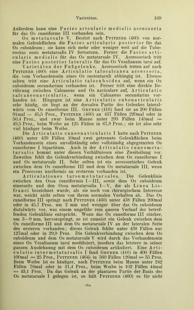 Außerdem kann eine Facies artcularis medialis accessoria für das Os cuneiforme III vorhanden sein. Os metatarsale V. Besitzt nach Pfitzner (460) von nor- malen Gelenkflächen die Facies articularis posterior für das Os cuboideum; sie kann sich mehr oder weniger weit auf die Tube- rositas ossis metatarsalis IV fortsetzen. Ferner die Facies arti- cularis medialis für das Os metatarsale IV. Accessorisch tritt eine Facies posterior lateralis für das Os Vesalianum tarsi auf. Varietäten der Fußgelenke. Accessorisch treten auf nach Pfitzner (460) eine Articulatio talocalcanea accessoria, die vom Vorhandensein eines Os sustentaculi abhängig ist. Ebenso selten tritt eine Articulatio talocuboidea auf, wenn ein Os cuboideum secundarium vorhanden ist. Ferner tritt eine direkte Be- rührung zwischen Calcaneus und Os naviculare auf, Articulatio calcaneonavicularis. wenn ein Calcaneus secundarius vor- handen ist. Hingegen ist eine Articulatio cubonavicularis sehr häufig, sie liegt an der dorsalen Partie des Gelenkes lateral- wärts vom Os cuneiforme III. Gruber (416) fand sie an 200 Füßen 91mal = 45,5 Proz., Pfitzner (460) an 437 Füßen 220mal oder in 50.4 Proz., und zwar beim Manne unter 293 Fällen 145mal = 49.5 Proz., beim Weibe an 125 Füßen in 67,8 Proz.; sie ist also sehr viel häufiger beim Weibe. Die Articulatio cuneonavicularis I hatte nach Pfitzner (460) unter 439 Fällen lOmal zwei getrennte Gelenkflächen beim Vorhandensein eines unvollständig oder vollständig abgegrenzten Os cuneiforme I bipartitum. Auch in der Articulatio cuneometa- tarsalis kommt unter diesen Verhältnissen eine Zweiteilung vor. Zuweilen fehlt die Gelenkverbindung zwischen dem Os cuneiforme I und Os metatarsale II. Sehr selten ist ein accessorisches Gelenk zwischen dem Os cuneiforme III und dem Os metatarsale III, wenn ein Processus unciformis an ersterem vorhanden ist. Articulationes tarsometatarsales. Die Gelenklinie zwischen den Ossa cuneiformia I—III, sowie dem Os cuboideum einerseits und den Ossa metatarsalia I—V, die als Linea Lis- franci bezeichnet wurde, als sie noch von chirurgischem Interesse war, weicht nicht selten von ihrem normalen Verhalten ab. Das Os cuneiforme III springt nach Pfitzner (460) unter 438 Fällen 200mal oder in 45,7 Proz. um 2 mm und weniger über das Os cuboideum distalwärts vor, was einem ungefähr rein queren Verlauf der betref- fenden Gelenklinie entspricht. Wenn das Os cuneiforme III stärker, um 3—9 mm, hervorspringt, so ist zumeist ein Gelenk zwischen dem Os cuneiforme III und dem Os metatarsale IV an der lateralen Seite des ersteren vorhanden; dieses Gelenk fehlte unter 438 Fällen nur 127mal oder in 29,9 Proz. Die Gelenkverbindung zwischen dem Os cuboideum und dem Os metatarsale V wird durch das Vorhandensein eines Os Vesalianum tarsi modifiziert, insofern das letztere in seiner ganzen Ausdehnung mit dem Os cuboideum artikuliert. Eine Arti- culatio intermetatarsalis I fand Gruber (416) in 400 Fällen lOOmal = 25 Proz., Pfitzner (464) in 360 Fällen 126mal = 35 Proz. Beim Weibe ist es häufiger, nach Pfitzner beim Manne unter 242 Fällen 76mal oder in 31,4 Proz., beim Weibe in 102 Fällen 44mal = 43,1 Proz. Da das Gelenk an der plantaren Partie der Basis des Os metatarsale I gelegen ist, so hält Pfitzner (460) es für nicht l6q