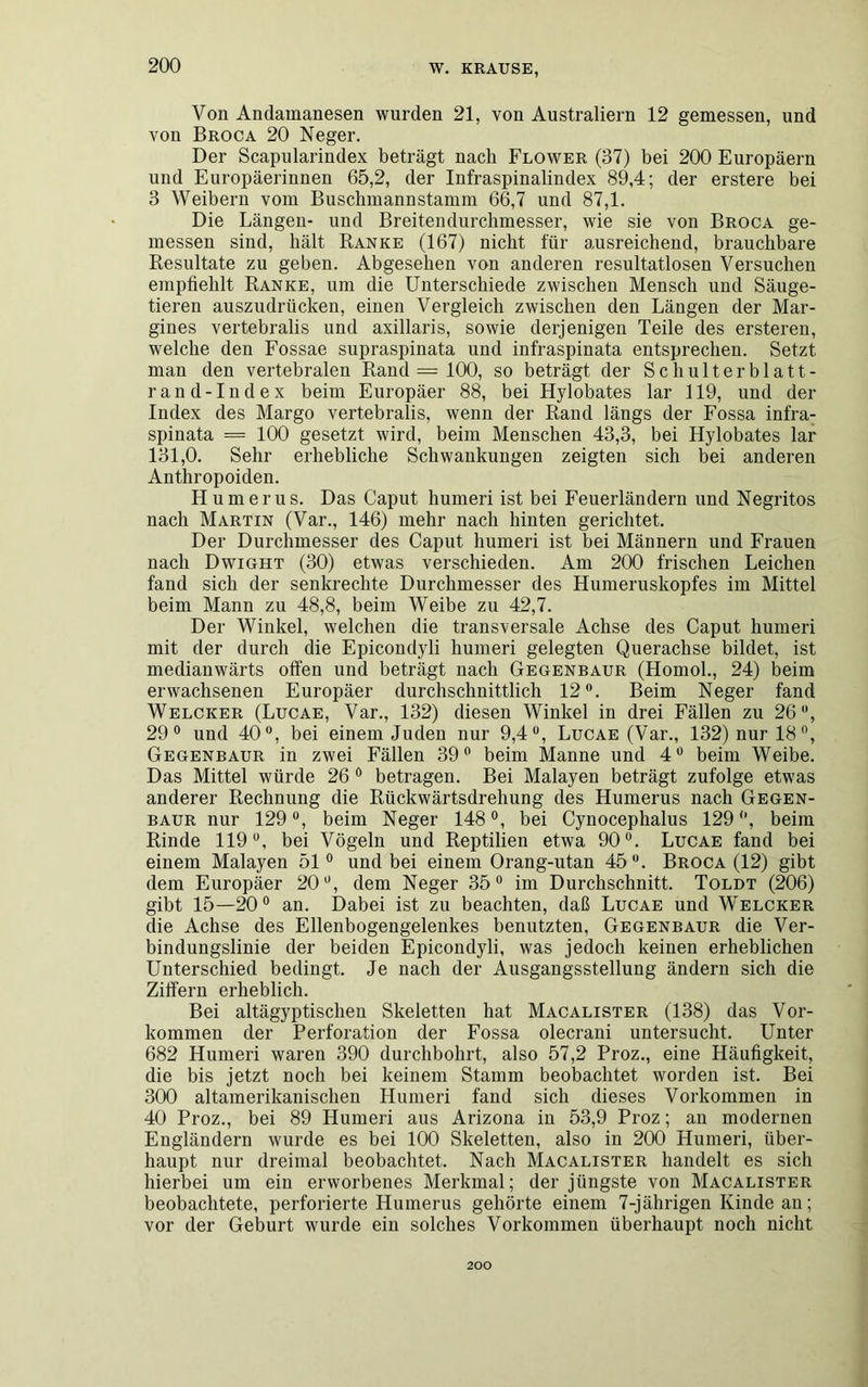 Von Andamanesen wurden 21, von Australiern 12 gemessen, und von Broca 20 Neger. Der Scapularindex beträgt nach Flower (37) bei 200 Europäern und Europäerinnen 65,2, der Infraspinalindex 89,4; der erstere bei 3 Weibern vom Buschmannstamm 66,7 und 87,1. Die Längen- und Breitendurchmesser, wie sie von Broca ge- messen sind, hält Ranke (167) nicht für ausreichend, brauchbare Resultate zu geben. Abgesehen von anderen resultatlosen Versuchen empfiehlt Ranke, um die Unterschiede zwischen Mensch und Säuge- tieren auszudrücken, einen Vergleich zwischen den Längen der Mar- gines vertebralis und axillaris, sowie derjenigen Teile des ersteren, welche den Fossae supraspiuata und infraspinata entsprechen. Setzt man den vertebralen Rand — 100, so beträgt der Schulterblatt- rand-Index beim Europäer 88, bei Hylobates lar 119, und der Index des Margo vertebralis, wenn der Rand längs der Fossa infra- spinata = 100 gesetzt wird, beim Menschen 43,3, bei Hylobates lar 131,0. Sehr erhebliche Schwankungen zeigten sich bei anderen Anthropoiden. Humerus. Das Caput hurneri ist bei Feuerländern und Negritos nach Martin (Var., 146) mehr nach hinten gerichtet. Der Durchmesser des Caput hurneri ist bei Männern und Frauen nach Dwight (30) etwas verschieden. Am 200 frischen Leichen fand sich der senkrechte Durchmesser des Humeruskopfes im Mittel beim Mann zu 48,8, beim Weibe zu 42,7. Der Winkel, welchen die transversale Achse des Caput hurneri mit der durch die Epicondyli hurneri gelegten Querachse bildet, ist medianwärts offen und beträgt nach Gegenbaur (Homol., 24) beim erwachsenen Europäer durchschnittlich 12°. Beim Neger fand Welcher (Lucae, Var., 132) diesen Winkel in drei Fällen zu 26°, 29° und 40°, bei einem Juden nur 9,4°, Lucae (Var., 132) nur 18°, Gegenbaur in zwei Fällen 39° beim Manne und 4° beim Weibe. Das Mittel würde 26 0 betragen. Bei Malayen beträgt zufolge etwas anderer Rechnung die Rückwärtsdrehung des Humerus nach Gegen- baur nur 129 °, beim Neger 148 °, bei Cynocephalus 129 °, beim Rinde 119°, bei Vögeln und Reptilien etwa 90°. Lucae fand bei einem Malayen 51° und bei einem Orang-utan 45°. Broca (12) gibt dem Europäer 20°, dem Neger 35° im Durchschnitt. Toldt (206) gibt 15—20° an. Dabei ist zu beachten, daß Lucae und Welcher die Achse des Ellenbogengelenkes benutzten, Gegenbaur die Ver- bindungslinie der beiden Epicondyli, was jedoch keinen erheblichen Unterschied bedingt. Je nach der Ausgangsstellung ändern sich die Ziffern erheblich. Bei altägyptischen Skeletten hat Macalister (138) das Vor- kommen der Perforation der Fossa olecrani untersucht. Unter 682 Hurneri waren 390 durchbohrt, also 57,2 Proz., eine Häufigkeit, die bis jetzt noch bei keinem Stamm beobachtet worden ist. Bei 300 altamerikanischen Hurneri fand sich dieses Vorkommen in 40 Proz., bei 89 Hurneri aus Arizona in 53,9 Proz; an modernen Engländern wurde es bei 100 Skeletten, also in 200 Hurneri, über- haupt nur dreimal beobachtet. Nach Macalister handelt es sich hierbei um ein erworbenes Merkmal; der jüngste von Macalister beobachtete, perforierte Humerus gehörte einem 7-jährigen Kinde an; vor der Geburt wurde ein solches Vorkommen überhaupt noch nicht 200