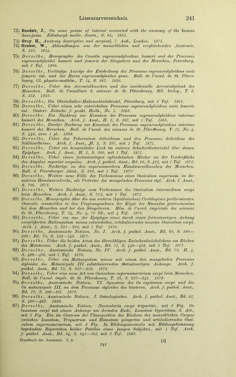 72) Goodsir, J., On some points of interest connected with the anatomy of the human knee-joint. Edinburgh medic. Journ., S. 91. 1855. 73) Gray, H., Anatomy descriptive and surgical, 7. Auf,., London. 1875. 74) Gruber, W., Abhandlungen aus der menschlichen und vergleichenden Anatomie, S. 132. 1854■ 75) Derselbe, Monographie des Canalis supracondyloideus humeri und der Processus supracondyloidei humeri und femoris der Säugetiere und des Menschen, Petersburg, mit 3 Taf. 1856. 76) Derselbe, Vorläufige Anzeige der Entdeckung des Processus supracondyloideus ossis femoris int. und der Bursa supracondyloidea genu. Bull, de l’acad. de St. Peters- bourg, CI. physico-mathem., T. 14, S. 267. 1856. 77) Derselbe, Ueber den Acromialknochen und das accidentelle Acromialgelenk des Menschen. Bull, de l’academie d. Sciences de St. Petersbourg, Mel. biolog., T. 3, S. 313. 1859. 78) Derselbe, Die Oberschulter-Hakensclüeimbeutel, Petersburg, mit 3 Taf. 1861. 79) D er selb e, Ueber einen sehr entwickelten Processus supracondyloideus ossis femoris int. Oesterr. Zeitschr. f. prakt. Heilk., No. 1. 1863. 80) Derselbe, Ein Nachtrag zur Kenntnis des Processus supracondyloideus internus humeri des Menschen. Arch. f. Anat., H. 3, S. 367, mit 1 Taf. 1865. 81) Derselbe, Zweiter Nachtrag zur Kenntnis des Processus supracondyloideus internus humeri des Menschen. Bull, de l’acad. des Sciences de St. Petersbourg, T. 12, No. 4, S. 44d, avec 1 pl. 1868. 82) Derselbe, Ueber das Tuberculum deltoideum und den Processus deltoideus des Schlüsselbeines. Arch. f. Anat., JI. 3, S. 297, mit 1 Taf. 1871. 83) D er selb e, Ueber ein kongenitales Loch im unteren Schulterblattwinkel über dessen Epiphyse. Arch. f. Anat., H. 3, S. 300, mit 1 Taf. 1871. 84) Derselbe, Ueber einen fortsatzartigen cy lindrischen Höcker an der Vorderfläche des Angulus Superior scapulae. Arch. f. pathol. Anat., Bd. 56, S. 425, mit 1 Taf. 1872. 85) Derselbe, Nachträge zu den supernumerären Handwurzelknochen des Menschen. Bull. d. Petersburger Akad., S. 389, mit 1 Taf. 1872' 86) Derselbe, Weitere neue Fälle des Vorkommens eines Ossiculum supernum. in der unteren Handwurzelreihe, als Vertreter des mangelnden Processxcs styl. Arch. f. Anat., S. 706. 1873. 87) Derselbe, Weitere. Nachträge zum Vorkommen des Ossiculum intermedium carpi beim Menschen. Arch. f. Anat., S. 712, mit 1 Taf. 1873. 88) D er selbe, Monographie über die aus wahren (hyalinischen) Cartilagines prüf armierten Ossicula sesamoidea in den Ursprungssehnen der Köpfe des Musculus gastrocnemius bei dem Menschen und bei den Säugetieren. Mem. de l’acad. imperiale des Sciences de St. Petersbourg, T. 24, No. 4> 79 SS., mit 4 Taf. 1875. 89) Derselbe, Ueber ein aus der Epiphyse eines durch einen fortsatzartigen Anhang vergrößerten Mullangxdum minus entivickeltes, artikulierendes neuntes Ossiculum carpi. Arch. f. Anat., S. 221 - 229, mit 1 Taf. 1876. 90) Derselbe, Anatomische Notizen, No. I. Arch. f. pathol. Anat., Bd. 69, S. 380— 396; Bd. 70, S. 128—140. 1877. 91) Derselbe, Ueber die beiden Arten des überzähligen Zwischenknöchelchens am Rücken des Metatarsus. Arch. f. pathol. Anat., Bd. 71, S. 440—452, mit 2 Taf. 1877. 92) Derselbe, Anatomische Notizen, No. IV. Arch. f. pathol. Anat., Bd. 72, H. 4, S. 480—496, mit 1 Taf. 1878. 93) Derselbe, Ueber ein Multangulum minus mit einem den mangelnden Processus styloides des Metacarpale III substituierenden fortsatzartigen Anhänge. Arch. f. pathol. Anat., Bd. 73, S. 337—338. 1878. 94) Derselbe, Ueber eine neue Art von Ossiculum supernumerarium carpi beim Menschen. Bull, de l’acad. imper. de St. Petersbourg, T. 25, S. 237—245. 1878. 95) Derselbe, Anatomische Notizen. VI. Synostose des Os capitatum carpi und des Os metacarpale III, an dem Processus styloides des letzteren. Arch. f. pathol. Anat., Bd. 77, S. 100—101. 1879. 96) Derselbe, Anatomische Notizen. I. Ostcologisches. Arch. f. pathol. Anat., Bd. 82, S. 460—463. 1880. 97) Derselbe, Anatomische Notizen. Navicularia carpi tripartita, mit 2 Fig. Os lunatum carpi mit einem Anhänge am dorsalen Ende, Lunatum bipartitum, 3. Art., mit 2 Fig. Ein im Centrum der Ulnarportion des Rückens des menschlichen Carpus zwischen Lunatum, Triquetrum und Hamatum gelagertes und artikulierendes Ossi- culum supernumerarium, mit 3 Fig. In Bildungsanomalie mit Bildungshemmung begründete Bipartition beider Patellae eines jungen Subjektes, mit 1 Taf. Arch. f. pathol. Anat., Bd. 94, S. 343—361, mit 2 Taf. 1883. Handbuch der Anatomie. 1,3. 16 24I