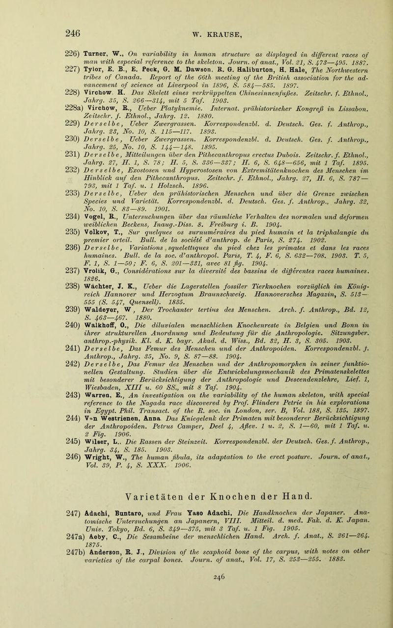 226) Turner, W„ On variability in human structure as displayed in different races of man with especial reference to the skeleton. Journ. of anat., Vol. 31, S. 473—ff)5. 1887. 227) Tylor, E. B., E. Peck, G. M. Dawaon, R. G. Haliburton, H. Haie, The Northwestern tribes of Canada. Report of the 66th meeting of the British association for the ad- vancement of Science at Liverpool in 1896, S. 584—585. 1897. 228) Vircbow H. Das Skelett eines verkrüppelten Chinesinnenfußes. Zeitschr. f. Ethnol., Jahrg. 35, S. 266—314, mit 5 Taf. 1903. 228a) Vircbow, R., TJeber Platyknemie. Internat, prähistorischer Kongreß in Lissabon. Zeitschr. f. Etlinol., Jahrg. 12. 1880. 229) Derselbe, lieber Zwergrassen. Korrespondenzbl. d. Deutsch. Ges. f. Anthrop., Jahrg. 23, No. 10, S. 115—117. 1893. 230) Derselbe, TJeber Zwergrassen. Korrespondenzbl. d. Deutsch. Ges. f. Anthrop., Jahrg. 25, No. 10, S. I44—I48. 1895. 231) Derselbe, Mitteilungen über den Pithecanthropus erectus Dubois. Zeitschr. f. Ethnol., Jahrg. 27, II. 1, S. 78; IT. 5, S. 336—337; H. 6, S. 648—656, mit 1 Taf. 1895. 232) Derselbe, Exostosen und Hyperostosen von Extremitätenknochen des Menschen im Hinblick auf den Pithecanthropus. Zeitschr. f. Ethnol., Jahrg. 27, H. 6, S. 787 — 7 93, mit 1 Taf. u. 1 Ilolzsch. 1896. 233) Derselbe, lieber den prähistorischen Menschen und über die Grenze zwischen Species und Varietät. Korrespondenzbl. d. Deutsch. Ges. f. Anthrop., Jahrg. 32, No. 10, S. 83—89. 1901. 234) Vogel, R., Untersuchungen über das räumliche Verhalten des normalen und deformen weiblichen Beckens, Inaug.-Diss. 8. Freiburg i. B. 1904• 235) Volkov, T., Sur quelques os surnumeraires du pied humain et la triphalangie du premier orteil. Bull, de la societe d’anthrop. de Paris, S. 274- 1902. 236) D er selbe, Variations squelettiques du pied chez les primates et dans les races humaines. Bull, de la soc. d’anthropol. Paris, T. 4> F. 6, S. 632— 708. 1903. T. 5, F. 1, S. 1—50; F. 6, S. 201—331, avec 81 fig. 1904. 237) Vrolik, G., Considerations sur la diversite des bassins de differentes races humaines. 1826. 238) Wächter, J. K., Ueber die Lagerstellen fossiler Tierknochen vorzüglich im König- reich Hannover und Herzogtum Braunschweig. Hannoversches Magazin, S. 513— 555 (S. 547, QuensellJ. 1835. 239) Waldeyer, W, Der Trochanter tertius des Menschen. Arch. f. Anthrop., Bd. 12, S. 463—467. 1880. 240) Walkhoff, 0., Die diluvialen menschlichen Knochenreste in Belgien und Bonn in ihrer strukturellen Anordnung und Bedeutung für die Anthropologie. Sitzungsber. anthrop.-physik. Kl. d. K. bayr. Akad. d. TUm., Bd. 32, H. 3, S. 305. 1903. 241) Derselbe, Das Femur des Menschen und der Anthropoiden. Korrespondenzbl, f. Anthrop., Jahrg. 35, No. 9, S. 87—88. 1904• 242) Derselbe, Das Femur des Menschen und der Anthropomorphen in seiner funktio- nellen Gestaltung. Studien über die Entwickelungsmechanik des Primatenskelettes mit besonderer Berücksichtigung der Anthropologie und Descendenzlehre, Lief. 1, Wiesbaden, XIII u. 60 SS., mit 8 Taf. 1904- 243) Warren, E., An Investigation on the variability of the human skeleton, with special reference to the Nagada race discovered by Prof. Flinders Petrie in his explorations in Egypt. Phil. Transact. of the R. soc. in London, ser. B, Vol. 188, S. 135. 1897. 244) V«n Westrienen, Anna Das Kniegelenk der Primaten mit besonderer Berücksichtigung der Anthropoiden. Petrus Camper, Deel 4> Aflev. 1 u. 2, S. 1—60, mit 1 Taf. u. 2 Fig. 1906. 245) Wilger, L.. Die Rassen der Steinzeit. Korrespondenzbl. der Deutsch. Ges. f. Anthrop., Jahrg. 34, S. 185. 1903. 246) Wright, W., The human fibula, its adaptation to the erecl posture. Journ. of anat., Vol. 39, P. 4, S. XXX. ' 1906. Varietäten der Knochen der Hand. 247) Adachi, Buntaro, und Frau Yaso Adachi, Die Handknochen der Japaner. Ana- tomische Untersuchungen an Japanern, VIII. Mitteil. d. med. Fak. d. K. Japan, üniv. Tokyo, Bd. 6, S. 349—375, mit 3 Taf. u. 1 Fig. 1905. 247a) Aeby, C., Die Sesambeine der menschlichen Hand. Arch. f. Anat., S. 261—264- 1875. 247b) Anderson, R. J., Division of the scaphoid bone of the carpus, with notes on other varieties of the carpal bones. Journ. of anat., Vol. 17, S. 253—255. 1883. 246