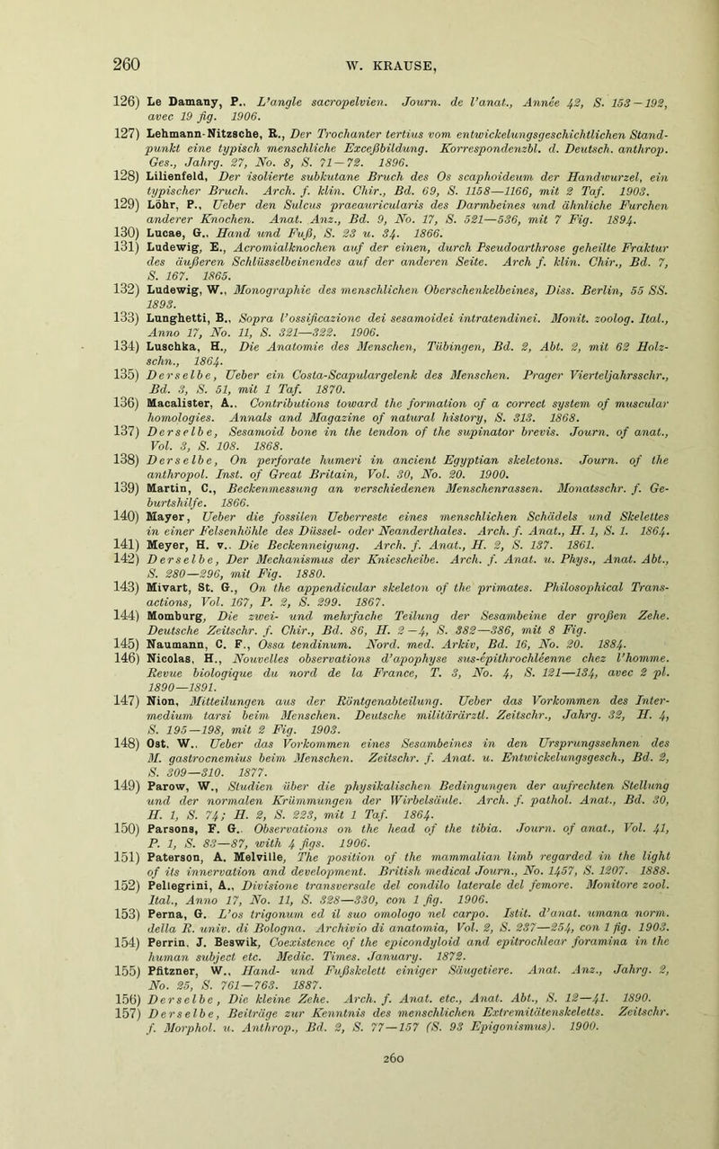 126) Le Damany, P., L’angle sacropelvien. Journ. de l’anat., Annee 42, S. 153 — 192, avec 19 fig. 1906. 127) Lehmann-Nitzsche, R., Der Trochanter tertius vom entwickelungsgeschichtlichen Stand- punkt eine typisch menschliche Exceßbildung. Korrespondenzbl. d. Deutsch, anthrop. Ges., Jalirg. 27, No. 8, S. 71-72. 1896. 128) Lilienfeld, Der isolierte subkutane Bruch des Os scaphoideum der Handwurzel, ein typischer Bruch. Arch. f. klin. Chir., Bd. 69, S. 1158—1166, mit 2 Taf. 1903. 129) Löhr, P., Ueber den Sulcus praeauricularis des Darmbeines und ähnliche Furchen anderer Knochen. Anat. Anz., Bd. 9, No. 17, S. 521—536, mit 7 Fig. 1894. 130) Lucae, G., Hand und Fuß, S. 23 u. 34■ 1866. 131) Ludewig, E., Acromialknochen auf der einen, durch Pseudoarthrose geheilte Fraktur des äußeren Schlüsselbeinendes auf der anderen Seite. Arch f. klin. Chir., Bd. 7, S. 167. 1865. 132) Ludewig, W., Monographie des menschlichen Oberschenkelbeines, Diss. Berlin, 55 SS. 1893. 133) Lunghetti, B., Sopra l’ossificazione dei sesamoidei intratendinei. Monit. soolog. Ital., Anno 17, No. 11, S. 321—322. 1906. 134) Luschka, H., Die Anatomie des Menschen, Tübingen, Bd. 2, Abt. 2, mit 62 Holz- schn., 1864- 135) Derselbe, Ueber ein Costa-Scapulargelenk des Menschen. Prager Vierteljahrsschr., Bd. 3, S. 51, mit 1 Taf. 1870. 136) Macalister, A.. Contributions toward the formation of a correct System of muscular homologies. Annals and Magazine of natural history, S. 313. 1868. 137) Derselbe, Sesamoid bone in the tendon of the supinator brevis. Journ. of anat., Vol. 3, S. 108. 1868. 138) Derselbe, On perforate humeri in ancient Egyptian skeletons. Journ. of the anthropol. Inst, of Great Britain, Vol. 30, No. 20. 1900. 139) Martin, C., Beckenmessung an verschiedenen Menschenrassen. Monatsschr. f. Ge- burtshilfe. 1866. 140) Mayer, Ueber die fossilen Ueberreste eines menschlichen Schädels und Skelettes in einer Felsenhöhle des Düssei- oder Neanderthales. Arch. f. Anat., H. 1, S. 1. 1864- 141) Meyer, H. v.. Die Beckenneigung. Arch. f. Anat., PI. 2, S. 137. 1861. 142) Derselbe, Der Mechanismus der Kniescheibe. Arch. f. Anat. u. Pliys., Anat. Abt., S. 280—296, mit Fig. 1880. 143) Mivart, St. G., On the appendicular skeleton of the primates. Philosophical Trans- actions, Vol. 167, P. 2, S. 299. 1867. 144) Momburg, Die zwei- und mehrfache Teilung der Sesambeine der großen Zehe. Deutsche Zeitschr. f. Chir., Bd. 86, II. 2—4, S. 382—386, mit 8 Fig. 145) Naumann, C. F., Össa tendinum. Nord. med. Arkiv, Bd. 16, No. 20. 1884- 146) Nicolas, H., Nouvelles observations d’apophyse sus-epithrochleenne chez l’homme. Revue biologique du nord de la France, T. 3, No. 4> S. 121—134, a/vec 2 pt. 1890—1891. 147) Nion, Mitteilungen aus der Röntgenabteilung. Ueber das Vorkommen des Inter- medium tarsi beim Menschen. Deutsche militärärztl. Zeitschr., Jahrg. 32, H. 4> S. 195—198, mit 2 Fig. 1903. 148) Ost, W.. Ueber das Vorkommen eines Sesambeines in den Ursprungssehnen des 31. gastrocnemius beim Menschen. Zeitschr. f. Anat. u. Entwickelungsgesch., Bd. 2, S. 309—310. 1877. 149) Parow, W., Studien über die physikalischen Bedingungen der aufrechten Stellung und der normalen Krümmungen der Wirbelsäule. Arch. f. pathol. Anat., Bd. 30, II. 1, S. 74; H. 2, S. 223, mit 1 Taf. I864. 150) Parsons, F. G.. Observations on the head of the tibia. Journ. of anat., Vol. 41> P. 1, S. 83—87, with 4 figs. 1906. 151) Paterson, A. Melville, The position of the mammalian limb regarded in the light of its innervation and development. British medical Journ., No. 1457, S. 1207. 1888. 152) Peliegrini, A., Divisione transversale del condilo laterale del femore. Monitore zool. Ital., Anno 17, No. 11, S. 828—330, con 1 fig. 1906. 153) Perna, G. L’os trigonum ed il suo omologo nel carpo. Istit. d’anat. umana norm, della R. univ. di Bologna. Archivio di anatamia, Vol. 2, S. 237—254, con l fi9- 1903. 154) Perrin, J. Beswik, Coexistence of the epicondyloid and epitrochlear foramina in tlic human subject etc. 3Iedic. Times. January. 1872. 155) Pfitzner, W., Hand- und Fußskelett einiger Säugetiere. Anat. Anz., Jahrg. 2, No. 25, S. 761—763. 1887. 156) Derselbe, Die kleine Zehe. Arch. f. Anat. etc., Anat. Abt., S. 12—41- 1390. 157) Derselbe, Beiträge zur Kenntnis des menschlichen Extremitätenskeletts. Zeitschr. f. Morphol. u. Anthrop., Bd. 2, S. 77—157 (S. 93 Epigonismus). 1900. 260