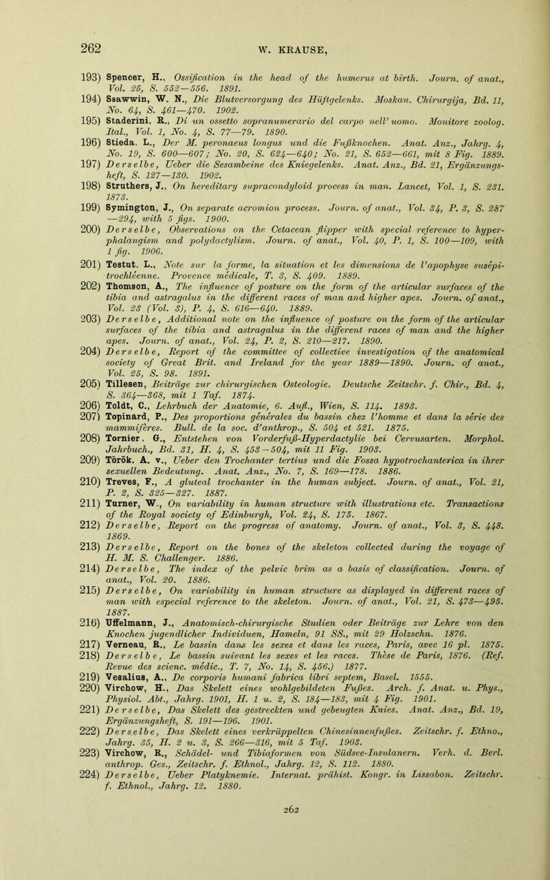 193) Spencer, H., Ossification in the head of the humerus at birth. Journ. of anal., Vol. 26, S. 552—556. 1891. 194) Ssawwin, W. N., Die Blutversorgung des Hüftgelenks. Moskau. Chirurgija, Bd. 11, No. 64, S. 461—470. 1902. 195) Staderini, R., Di un ossetto sopranumerario del carpo nelV uomo. Monitore zoolog. Ital., Vol. 1, No. 4, S. 77—79. 1890. 196) Stieda. L., Der 31. peronaeus longus und die Fußknochen. Anat. Anz., Jahrg. 4, No. 19, S. 600—607; No. 20, S. 624—640; No. 21, S. 652—661, mit 8 Fig. 1889. 197) Derselbe, Ueber die Sesambeine des Kniegelenks. Anat. Anz., Bd. 21, Ergänzungs- heft, S. 127—130. 1902. 198) Struthers, J., On hereditary supracondyloid process in man. Lancet, Vol. 1, S. 231. 1873. 199) Symington, J., On separate acromion process. Journ. of anat., Vol. 34, P. 3, S. 287 —294, with 5 figs. 1900. 200) Derselbe, Observations on the, Cetacean flipper with special reference to hyper- phalangism and polydactylism. Journ. of anat., Vol. 40, P. 1, S. 100—109, with 1 fig. 1906. 201) Testut, L., Note sur la forme, la Situation et les dimensions de Vapophyse susepi- trochleenne. Provence medicale, T. 3, S. 409. 1889. 202) Thomson, A., The influence of posture on the form of the articular surfaces of the tibia and astragalus in the different races of man and higher apes. Journ. of anat., Vol. 23 (Vol. 3), P. 4, S. 616—64O. 1889. 203) Derselbe, Additional note on the influence of posture on the form of the articular surfaces of the tibia and astragalus in the different races of man and the higher apes. Journ. of anat., Vol. 24, P. 2, S. 210—217. 1890. 204) Derselbe, Report of the Committee of collective Investigation of the anatomical society of Great Brit. and Ireland for the year 1889—1890. Journ. of anat., Vol. 25, S. 98. 1891. 205) Tillesen, Beiträge zur chirurgischen Osteologie. Deutsche Zeitschr. f. Chir., Bd. 4, S. 364—368, mit 1 Taf. 1874. 206) Toldt, C., Lehrbuch der Anatomie, 6. Aufl., Wien, S. 114• 1893. 207) Topinard, P., Des proportions generales du bassin chez l’homme et dans la Serie des mammiferes. Bull, de la soc. d’anthrop., S. 504 et 321. 1875. 208) Tornier. G., Entstehen von Vorderfuß-Hyperdactylie bei Cervusarten. Norphol. Jahrbuch., Bd. 31, H. 4> S. 453 — 504, mit 11 Fig. 1903. 209) Török, A. v., Ueber den Trochanter tertius und die Fossa hypotrochanterica in ihrer sexuellen Bedeutung. Anat. Anz., No. 7, S. 169—178. 1886. 210) Treves, F., A gluteal trochanter in the human subject. Journ. of anat., Vol. 21, P. 2, S. 325—327. 1887. 211) Turner, W., On variability in human structure with illustrations etc. Transactions of the Royal society of Edinburgh, Vol. 24, S. 175. 1867. 212) Derselbe, Report on the progress of anatomy. Journ. of anat., Vol. 3, S. 443. 1869. 213) Derselbe, Report on the bones of the skeleton collected during the voyage of H. 31. S. Challenger. 1886. 214) Derselbe, The index of the pelvic brim as a basis of Classification. Journ. of anat., Vol. 20. 1886. 215) Derselbe, On variability in human structure as displayed in different races of man with especial reference to the skeleton. Journ. of anat., Vol. 21, S. 473—495. 1887. 216) Uffelmann, J., Anatomisch-chirurgische Studien oder Beiträge zur Lehre von den Knochen jugendlicher Individuen, Hameln, 91 SS., mit 29 Holzsclm. 1876. 217) Verneau, R., Le bassin dans les sexes et dans les races, Paris, avec 16 pl, 1875. 218) Derselbe, Le bassin suivant les sexes et les races. These de Paris, 1876. (Ref. Revue des scienc. medic., T. 7, No. 14, S. 456.) 1877. 219) Vesalius, A., De corporis humani fabrica libri septem, Basel. 1555. 220) Virchow, H., Das Skelett eines wohlgebildeten Fußes. Arch. f. Anat. u. Phys., Physiol. Abt., Jahrg. 1901, H. 1 u. 2, S. I84—183, mit 4 Fig. 1901. 221) Derselbe, Das Skelett des gestreckten und gebeugten Knies. Anat. Anz., Bd. 19, Ergänzungsheft, S. 191—196. 1901. 222) D er selb e, Das Skelett eines verkrüppelten Chinesinnenfußes. Zeitschr. f. Ethno., Jahrg. 35, H. 2 u. 3, S. 266—316, mit 5 Taf. 1903. 223) Virchow, R., Schädel- und Tibiaformen von Südsee-Insulanern. Verh. d. Berl. anthrop. Ges., Zeitschr. f. Ethnol., Jahrg. 12, S. 112. 1880. 224) Derselbe, Ueber Platyknemie. Internat, prähist. Kongr. in Lissabon. Zeitschr. f. Ethnol., Jahrg. 12. 1880.