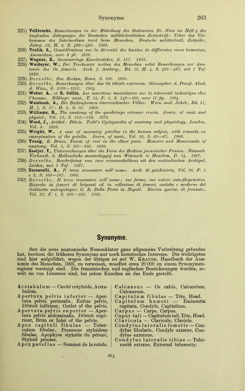 225) Vollbrecht, Bemerkungen zu der Mitteilung des Stabsarztes Dr. Nion im Heft 4 des laufenden Jahrganges der Deutschen militärärztlichen Zeitschrift: Ueber das Vor- kommen des Intermedium tarsi beim Menschen. Deutsche militärärztl. Zeitschr., Jahrg. 32, H. 8, S. 486—489. 1903. 226) Vrolik, S., Considerations sur la diversite des bassins de differentes races humaines, Amsterdam, avec 8 pl. 1826. 227) Wagner, R„ Soemmerings Knochenlehre, S. 157. 1839. 228) Waldeyer, W„ Der Trochanter tertius des Menschen nebst Bemerkungen zur Ana- tomie des Os femoris. Arch. f. Anthrop., Bd. 12, H. 4> S. 46$—4^7, mit 1 Taf. 1880. 229) Ders elbe, Das Becken, Bonn, S. 109. 1899. 230) Derselbe, Bemerkungen über das Os tibiale externum. Silzungsber. d. Preuß. Akad. d. Wiss., S. 1326—1382. 1904■ 231) Weber, A., et R. Collin, Les insertions musculaires sur la tuberosite ischiatique chez l’homme. Bibliogr. anat., T. 13, F. 3, S. 149—160, avec 11 fig. 1904- 232) Weisbach, A., Die Beckenformen österreichischer Völker. Wien. med. Jalirb., Bd. 11, H. 1, S. 37; H. 2, S. 65. 1866. 233) Williams, R., The anatomy of tlie quadriceps extensor cruris. Journ. of anat. and physiol., Vol. 13, S. 212—218. 1879. 234) Wood, J., Artikel: Pelvis. Todd’s Cyclopaedia of anatomy and physiology, London, Vol. 5. 1859. 235) Wright, W„ A case of accessory patellae in the human subject, with remarks on emargination of the patella. Journ. of anat., Vol. 38, S. 65—67. 1906. 236) Young, R. Bruce, Facets of rest in the elbow joint. Memoirs and Memoranda of anatomy, Vol. 1, S. 165—166. 1889. 237) Zaaijer, T., Untersuchungen über die Form des Beckens javanischer Frauen. Natuurk. Verhandl. d. Hollandsche maatschappij van Wetensch. te Haarlem, D. 24■ 1867. 238) Derselbe, Beschrijving van twee vrouwenbekkens uit den oostindischen Archipel, Leiden, met 2 Taf. 1867. 239) Zuccarelli, A., II terzo trocantere nell’ uomo. Arch. di psichiatria, Vol, 26, F. 1 e 2, S. 166—167. 1905. 240) Derselbe, II terzo trocantere nell’ uomo; sue forme, suo valore onto-ßlogenetico. Ricerche in femori di briganti ed in collezione di femori, antiche e moderne del Gabinetto antropologico G. B. Deila Porta in Napoli. Rivista sperim. di freniatr.. Vol. 31, F. 1, S. 380—382. 1905. Synonyme. Seit die neue anatomische Nomenklatur ganz allgemeine Verbreitung gefunden hat, besitzen die früheren Synonyme nur noch historisches Interesse. Die wichtigsten sind hier aufgeführt, wegen der übrigen ist auf W. Krause, Handbuch der Ana- tomie des Menschen, 1905, zu verweisen, woselbst etwa 20000 zu einem Synonymen- register vereinigt sind. Die französischen und englischen Bezeichnungen wurden, so- weit sie von Interesse sind, bei jedem Knochen an das Ende gestellt. Acetabulum — Cavitö cotyloide, Aceta- bulum. Apertura pelvis inferior — Aper- tura pelvis perinealis, Exitus pelvis, Detroit inferieur, Outlet of the pelvis. Apertura pelvis superior —Aper- tura pelvis abdominalis, Detroit supe- rieur, Brim or Inlet of the pelvis. Apex capituli fibulae — Tuber- culum fibulae, Processus styloideus fibulae, Apophyse styloi'de du peronö, Styloid process. Apex patellae — Sommet de la rotule. Calcaneus — Os calcis, Calcanöum, Calcaneum. Capitulum fibulae — Töte, Head. Capitulum humeri — Eminentia capitata, Condyle, Capitellum. Carpus — Carpe, Carpus. Caput tali — Capitulumtali,Tete, Head. Clavicula — Clavicule, Clavicle. Condylus lateralis femoris — Con- dylus fibularis, Condyle externe, Con- dylus externus. Condylus lateralis tibiae — Tube- rosite externe, External tuberosity. 263