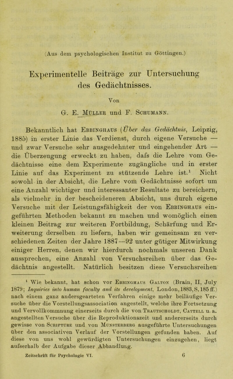 (Aus dem psychologisclien Institut zu Göttingen.) Experimentelle Beiträge zur Untersuchung des Gedächtnisses. Von G. E. Müller und F. Schumann. Bekanntlich hat Ebbinghaus [Üher das Gedächtnis^ Leipzig, 1885) in erster Linie das Verdienst, durch eigene Versuche — und zwar Versuche sehr ausgedehnter und eingehender Art — die Überzeugung erweckt zu haben, dafs die Lehre vom Ge- dächtnisse eine dem Experimente zugängliche und in erster Linie auf das Experiment zu stützende Lehre ist.^ Nicht sowohl in der Absicht, die Lehre vom Gedächtnisse sofort um eine Anzahl wichtiger und interessanter Resultate zu bereichern, als vielmehr in der bescheideneren Absicht, uns durch eigene Versuche mit der Leistungsfähigkeit der von Ebbinghaus ein- geführten Methoden bekannt zu machen und womöglich einen kleinen Beitrag zur weiteren Fortbildung, Schärfung und Er- weiterung derselben zu liefern, haben wir gemeinsam zu ver- schiedenen Zeiten der Jahre 1887—92 unter gütiger Mitwirkung einiger Herren, denen wir hierdurch nochmals unseren Dank aussprechen, eine Anzahl von Versuchsreihen über das Ge- dächtnis angestellt. Natürlich besitzen diese Versuchsreihen ‘ Wie bekannt, hat schon vor Ebbinghaus Galton (Brain, II, July 1879; Imjuiries into human faculty and its development, London, 1883, S. 185 £f.) nach einem ganz andersgearteten Verfahren einige mehr beiläufige Ver- suche über die Vorstellungsassociation angestellt, welche ihre Fortsetzung und Vervollkommnung einerseits durch die von Trautscholdt, Cattell u. a. angestellten Versuche über die Beproduktionszeit und andererseits durch gewisse von Scripture und von Münsterberg ausgeführte Untersuchungen über den associativen Verlauf der Vorstellungen gefunden haben. Auf diese von uns wohl gewürdigten Untersuchungen einzugehen, liegt aufserhalb der Aufgabe dieser Abhandlung. Zeitschrift für Psychologie VI. 6