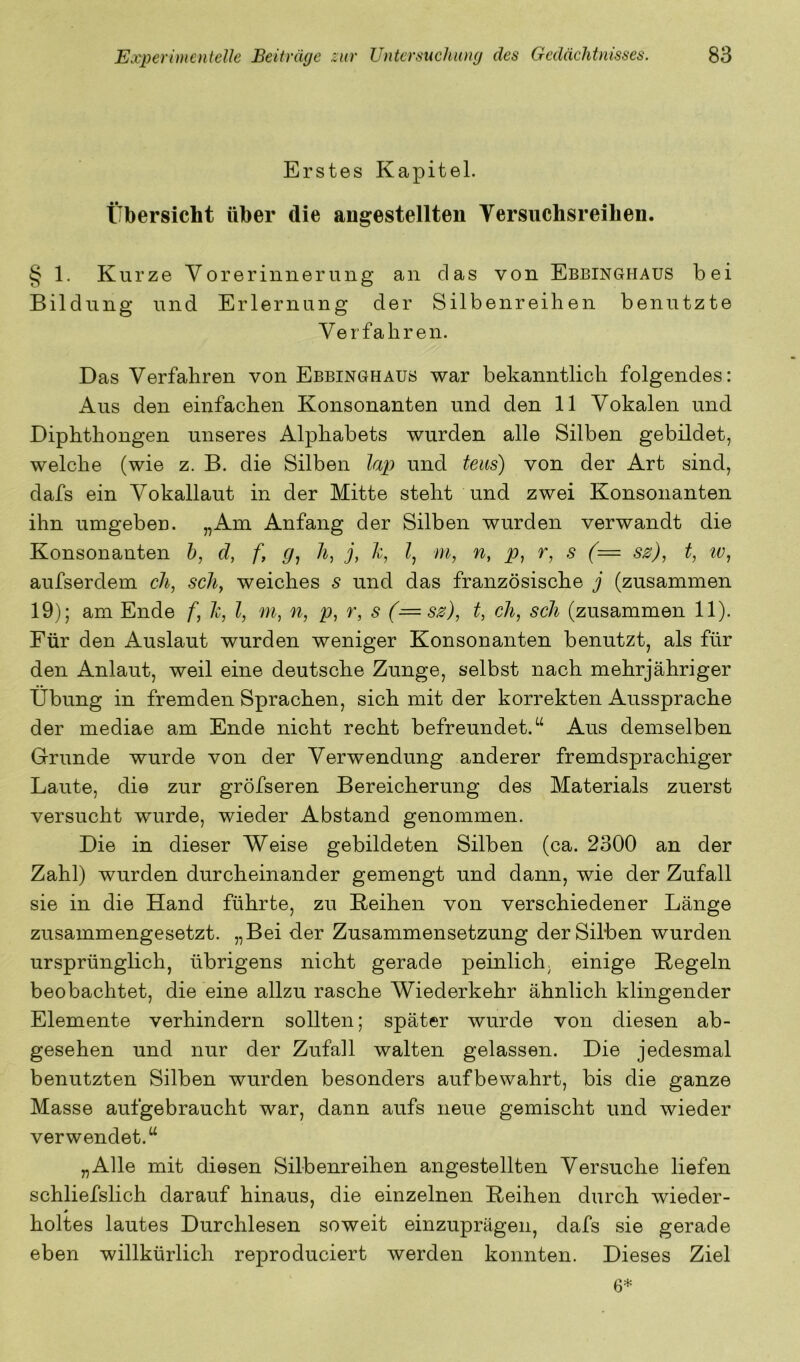 Erstes Kapitel. Übersicht über die angestellten Yersiichsreihen. § 1. Kurze Vorerinnerung an das von Ebbinghaus bei Bildung und Erlernung der Silbenreihen benutzte Verfahren. Das Verfahren von Ebbinghaus war bekanntlich folgendes: Aus den einfachen Konsonanten und den 11 Vokalen und Diphthongen unseres Alphabets wurden alle Silben gebildet, welche (wie z. B. die Silben lap und teus) von der Art sind, dafs ein Vokallaut in der Mitte steht und zwei Konsonanten ihn umgeben. „Am Anfang der Silben wurden verwandt die Konsonanten h, d, f, g, h, j, h, ?, m, n, p, r, s (= ss), t, tv, aufserdem cli, scliy weiches s und das französische j (zusammen 19); am Ende f, Ic, l, m, n, p, r, s (=ss), t, ch, sch (zusammen 11). Für den Auslaut wurden weniger Konsonanten benutzt, als für den Anlaut, weil eine deutsche Zunge, selbst nach mehrjähriger Übung in fremden Sprachen, sich mit der korrekten Aussprache der mediae am Ende nicht recht befreundet.“ Aus demselben Grunde wurde von der Verwendung anderer fremdsprachiger Laute, die zur gröfseren Bereicherung des Materials zuerst versucht wurde, wieder Abstand genommen. Die in dieser Weise gebildeten Silben (ca. 2300 an der Zahl) wurden durcheinander gemengt und dann, wie der Zufall sie in die Hand führte, zu Reihen von verschiedener Länge zusammengesetzt. „Bei der Zusammensetzung der Silben wurden ursprünglich, übrigens nicht gerade peinlich, einige Regeln beobachtet, die eine allzu rasche Wiederkehr ähnlich klingender Elemente verhindern sollten; später wurde von diesen ab- gesehen und nur der Zufall walten gelassen. Die jedesmal benutzten Silben wurden besonders aufbewahrt, bis die ganze Masse aufgebraucht war, dann aufs neue gemischt und wieder verwendet.“ „Alle mit diesen Silbenreihen angestellten Versuche liefen schliefslich darauf hinaus, die einzelnen Reihen durch wieder- * holtes lautes Durchlesen soweit einzuprägen, dafs sie gerade eben willkürlich reproduciert werden konnten. Dieses Ziel 6*