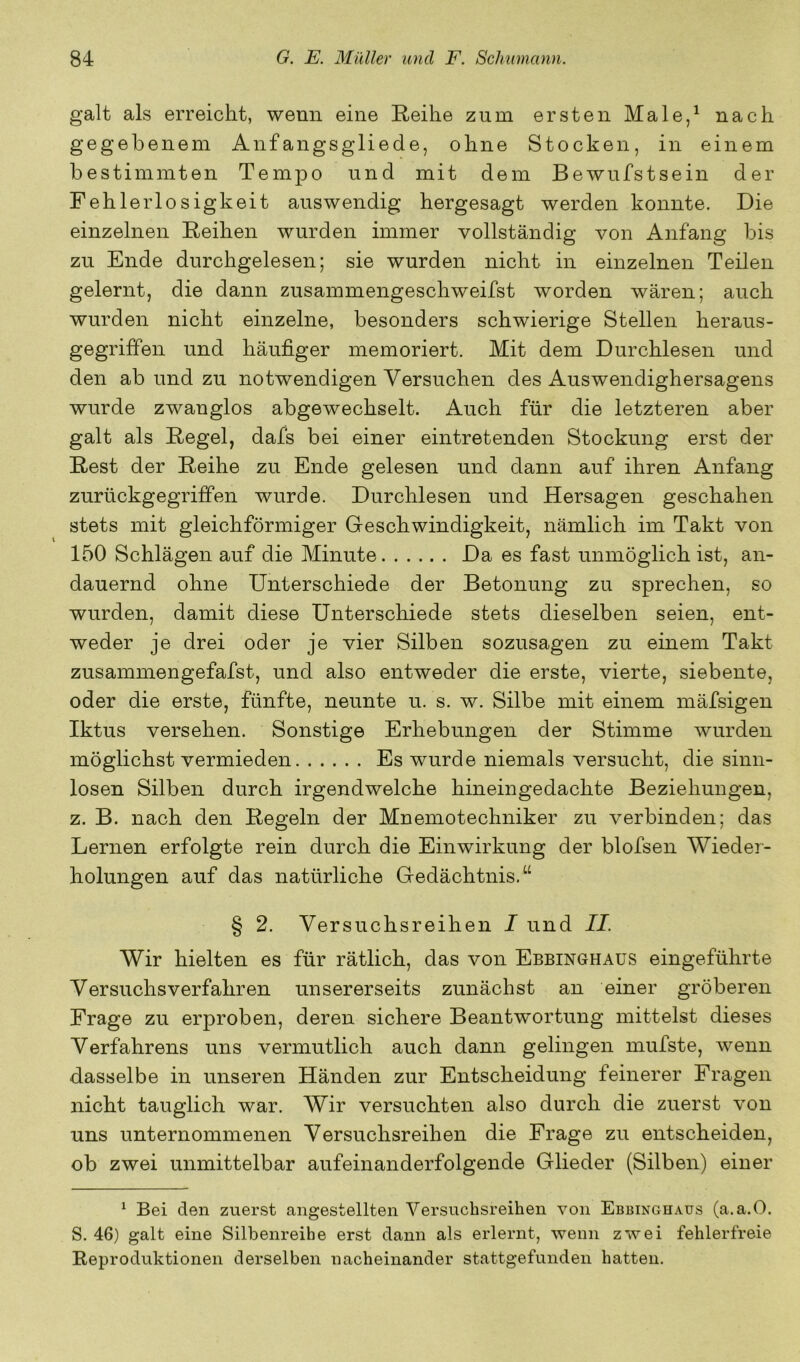 galt als erreicht, wenn eine Reihe zum ersten Male,^ nach gegebenem Aufangsgliede, ohne Stocken, in einem bestimmten Tempo und mit dem Bewufstsein der Fehlerlosigkeit auswendig hergesagt werden konnte. Die einzelnen Reihen wurden immer vollständig von Anfang bis zu Ende durchgelesen; sie wurden nicht in einzelnen Teilen gelernt, die dann zusammengeschweifst worden wären; auch wurden nicht einzelne, besonders schwierige Stellen heraus- gegriffen und häufiger memoriert. Mit dem Durchlesen und den ab und zu notwendigen Versuchen des Auswendighersagens wurde zwanglos abgewechselt. Auch für die letzteren aber galt als Regel, dafs bei einer eintretenden Stockung erst der Rest der Reihe zu Ende gelesen und dann auf ihren Anfang zurückgegriffen wurde. Durchlesen und Hersagen geschahen stets mit gleichförmiger Geschwindigkeit, nämlich im Takt von 150 Schlägen auf die Minute Da es fast unmöglich ist, an- dauernd ohne Unterschiede der Betonung zu sprechen, so wurden, damit diese Unterschiede stets dieselben seien, ent- weder je drei oder je vier Silben sozusagen zu einem Takt zusammengefafst, und also entweder die erste, vierte, siebente, oder die erste, fünfte, neunte u. s. w. Silbe mit einem mäfsigen Iktus versehen. Sonstige Erhebungen der Stimme wurden möglichst vermieden Es wurde niemals versucht, die sinn- losen Silben durch irgendwelche hineingedachte Beziehungen, z. B. nach den Regeln der Mnemotechniker zu verbinden; das Lernen erfolgte rein durch die Einwirkung der blofsen Wieder- holungen auf das natürliche Gedächtnis.“ § 2. Versuchsreihen I und II. Wir hielten es für rätlich, das von Ebbinghaus eingeführte Versuchs verfahren unsererseits zunächst an einer gröberen Frage zu erproben, deren sichere Beantwortung mittelst dieses Verfahrens uns vermutlich auch dann gelingen mufste, wenn dasselbe in unseren Händen zur Entscheidung feinerer Fragen nicht tauglich war. Wir versuchten also durch die zuerst von uns unternommenen Versuchsreihen die Frage zu entscheiden, ob zwei unmittelbar aufeinanderfolgende Glieder (Silben) einer ^ Bei den zuerst angestellten Versuchsreihen von Ebbinghaus (a.a.O. S. 46) galt eine Silbenreihe erst dann als erlernt, wenn zwei fehlerfreie Reproduktionen derselben nacheinander stattgefunden hatten.
