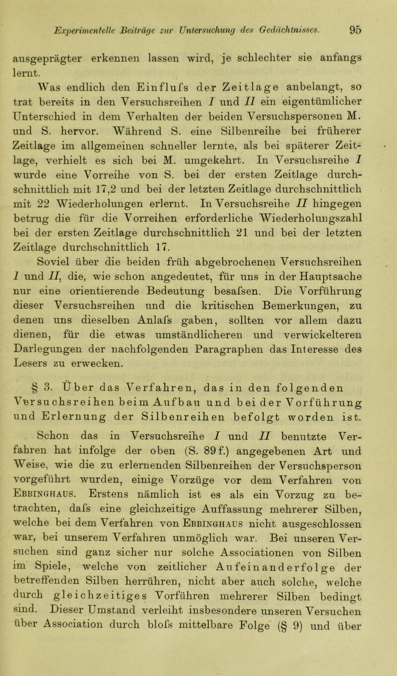 ausgeprägter erkennen lassen wird, je schlechter sie anfangs lernt. Was endlich den Einflufs der Zeitlage anbelangt, so trat bereits in den Versuchsreihen I und II ein eigentümlicher Unterschied in dem Verhalten der beiden Versuchspersonen M. und S. hervor. Während S. eine Silbenreihe bei früherer Zeitlage im allgemeinen schneller lernte, als bei späterer Zeit- lage, verhielt es sich bei M. umgekehrt. In Versuchsreihe 1 wurde eine Vorreihe von S. bei der ersten Zeitlage durch- schnittlich mit 17,2 und bei der letzten Zeitlage durchschnittlich mit 22 Wiederholungen erlernt. In Versuchsreihe JJ hingegen betrug die für die Vorreihen erforderliche Wiederholungszahl bei der ersten Zeitlage durchschnittlich 21 und bei der letzten Zeitlage durchschnittlich 17. Soviel über die beiden früh abgebrochenen Versuchsreihen 1 und //, die, wie schon angedeutet, für uns in der Hauptsache nur eine orientierende Bedeutung besafsen. Die Vorführung dieser Versuchsreihen und die kritischen Bemerkungen, zu denen uns dieselben Anlafs gaben, sollten vor allem dazu dienen, für die etwas umständlicheren und verwickelteren Darlegungen der nachfolgenden Paragraphen das Interesse des Lesers zu erwecken. § 3. Über das Verfahren, das in den folgenden Vnr SU chsr eihen beim Auf b au und b ei d er Vorführung und Erlernung der Silbenreihen befolgt worden ist. Schon das in Versuchsreihe I und II benutzte Ver- fahren hat infolge der oben (S. 89 f.) angegebenen Art und Weise, wie die zu erlernenden Silbenreihen der Versuchsperson vorgeführt wurden, einige Vorzüge vor dem Verfahren von Ebbinghaus. Erstens nämlich ist es als ein Vorzug zu be- trachten, dafs eine gleichzeitige Auffassung mehrerer Silben, welche bei dem Verfahren von Ebbinghaus nicht ausgeschlossen war, bei unserem Verfahren unmöglich war. Bei unseren Ver- suchen sind ganz sicher nur solche Associationen von Silben im Spiele, welche von zeitlicher Aufeinanderfolge der betreffenden Silben herrühren, nicht aber auch solche, welche durch gleichzeitiges Vorführen mehrerer Silben bedingt sind. Dieser Umstand verleiht insbesondere unseren Versuchen über Association durch blofs mittelbare Folge (§ 9) und über