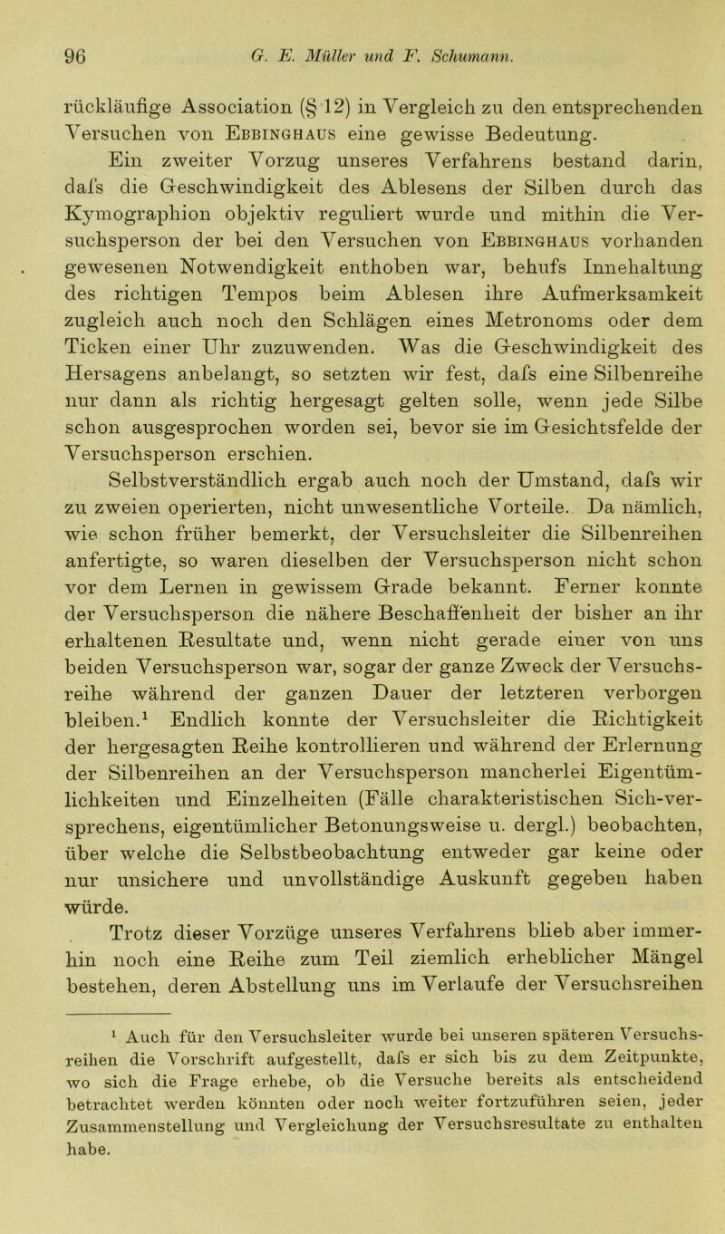 rückläufige Association (§ 12) in Vergleich zu den entsprechenden Versuchen von Ebbinghaus eine gewisse Bedeutung. Ein zweiter Vorzug unseres Verfahrens bestand darin, dafs die Geschwindigkeit des Ablesens der Silben durch das Kymographion objektiv reguliert wurde und mithin die Ver- suchsperson der bei den Versuchen von Ebbinghaus vorhanden gewesenen Notwendigkeit enthoben war, behufs Innehaltung des richtigen Tempos beim Ablesen ihre Aufmerksamkeit zugleich auch noch den Schlägen eines Metronoms oder dem Ticken einer Uhr zuzuwenden. Was die Geschwindigkeit des Hersagens anbelangt, so setzten wir fest, dafs eine Silbenreihe nur dann als richtig hergesagt gelten solle, wenn jede Silbe schon ausgesprochen worden sei, bevor sie im Gesichtsfelde der Versuchsperson erschien. Selbstverständlich ergab auch noch der Umstand, dafs wir zu zweien operierten, nicht unwesentliche Vorteile. Da nämlich, wie schon früher bemerkt, der Versuchsleiter die Silbenreihen anfertigte, so waren dieselben der Versuchsj^erson nicht schon vor dem Lernen in gewissem Grade bekannt. Ferner konnte der Versuchsperson die nähere Beschaffenheit der bisher an ihr erhaltenen Resultate und, wenn nicht gerade einer von uns beiden Versuchsperson war, sogar der ganze Zweck der Versuchs- reihe während der ganzen Dauer der letzteren verborgen bleiben.^ Endlich konnte der Versuchsleiter die Richtigkeit der hergesagten Reihe kontrollieren und während der Erlernung der Silbenreihen an der Versuchsperson mancherlei Eigentüm- lichkeiten und Einzelheiten (Fälle charakteristischen Sich-ver- sprechens, eigentümlicher Betonungsweise u. dergl.) beobachten, über welche die Selbstbeobachtung entweder gar keine oder nur unsichere und unvollständige Auskunft gegeben haben würde. Trotz dieser Vorzüge unseres Verfahrens blieb aber immer- hin noch eine Reihe zum Teil ziemlich erheblicher Mängel bestehen, deren Abstellung uns im Verlaufe der Versuchsreihen ^ Auch für den Versuchsleiter wurde bei unseren späteren Versuchs- reihen die Vorschrift aufgestellt, dafs er sich bis zu dem Zeitpunkte, wo sich die Frage erhebe, ob die Versuche bereits als entscheidend betrachtet werden könnten oder noch weiter fortzuführen seien, jeder Zusammenstellung und Vergleichung der Versuchsresultate zu enthalten habe.