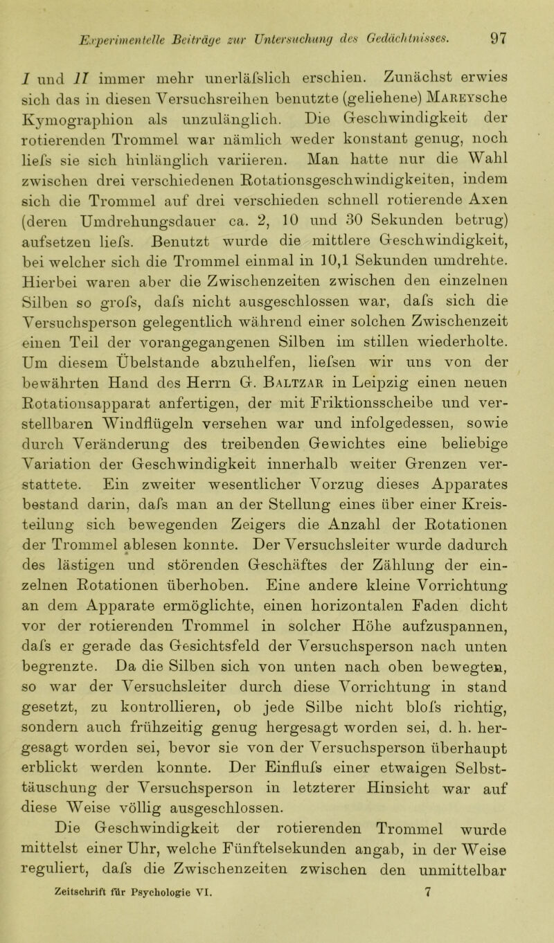 1 und II immer mehr unerläfslicli erschien. Zunächst erwies sich das in diesen Versuchsreihen benutzte (geliehene) MAREYsche Kymographion als unzulänglich. Die Geschwindigkeit der rotierenden Trommel war nämlich weder konstant genug, noch liefs sie sich hinlänglich variieren. Man hatte nur die Wahl zwischen drei verschiedenen Rotationsgeschwindigkeiten, indem sich die Trommel auf drei verschieden schnell rotierende Axen (deren Umdrehungsdauer ca. 2, 10 und 30 Sekunden betrug) aufsetzen liefs. Benutzt wurde die mittlere Geschwindigkeit, bei welcher sich die Trommel einmal in 10,1 Sekunden umdrehbe. Hierbei waren aber die Zwischenzeiten zwischen den einzelnen Silben so grofs, dafs nicht ausgeschlossen war, dafs sich die Versuchsperson gelegentlich während einer solchen Zwischenzeit einen Teil der vorangegangenen Silben im stillen wiederholte. Um diesem Übelstande abzuhelfen, liefsen wir uns von der bewährten Hand des Herrn G. Baltzar in Leipzig einen neuen Eotationsapparat anfertigen, der mit Friktionsscheibe und ver- stellbaren Windflügeln versehen war und infolgedessen, sowie durch Veränderung des treibenden Gewichtes eine beliebige Variation der Geschwindigkeit innerhalb weiter Grenzen ver- stattete. Ein zweiter wesentlicher Vorzug dieses Apparates bestand darin, dafs man an der Stellung eines über einer Kreis- teilung sich bewegenden Zeigers die Anzahl der Rotationen der Trommel ablesen konnte. Der Versuchsleiter wurde dadurch des lästigen und störenden Geschäftes der Zählung der ein- zelnen Rotationen überhoben. Eine andere kleine Vorrichtung an dem Apparate ermöglichte, einen horizontalen Faden dicht vor der rotierenden Trommel in solcher Höhe aufzuspannen, dafs er gerade das Gesichtsfeld der Versuchsperson nach unten begrenzte. Da die Silben sich von unten nach oben bewegten, so war der Versuchsleiter durch diese Vorrichtung in stand gesetzt, zu kontrollieren, ob jede Silbe nicht blofs richtig, sondern auch frühzeitig genug hergesagt worden sei, d. h. her- gesagt worden sei, bevor sie von der Versuchsperson überhaupt erblickt werden konnte. Der Einflufs einer etwaigen Selbst- täuschung der Versuchsperson in letzterer Hinsicht war auf diese Weise völlig ausgeschlossen. Die Geschwindigkeit der rotierenden Trommel wurde mittelst einer Uhr, welche Fünftelsekunden angab, in der Weise reguliert, dafs die Zwischenzeiten zwischen den unmittelbar Zeitschrift für Psychologie VI. 7